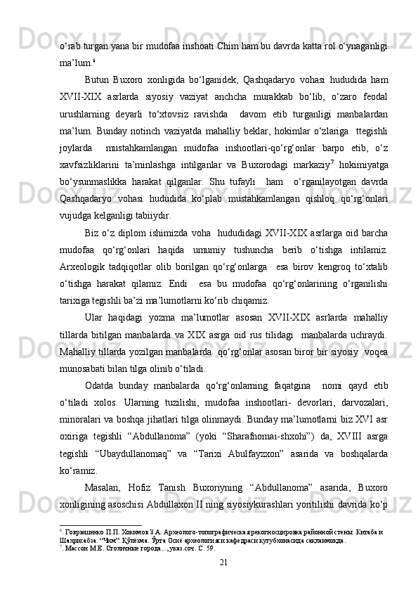 о‘rab turgan yana bir mudofaa inshoati Chim ham bu davrda katta rol о‘ynaganligi
ma’lum. 6
Butun   Buxoro   xonligida   bо‘lganidek,   Qashqadaryo   vohasi   hududida   ham
XVII-XIX   asrlarda   siyosiy   vaziyat   anchcha   murakkab   bо‘lib,   о‘zaro   feodal
urushlarning   deyarli   tо‘xtovsiz   ravishda     davom   etib   turganligi   manbalardan
ma’lum.   Bunday   notinch   vaziyatda   mahalliy   beklar,   hokimlar   о‘zlariga     ttegishli
joylarda     mustahkamlangan   mudofaa   inshootlari-qо‘rg‘onlar   barpo   etib,   о‘z
xavfsizliklarini   ta’minlashga   intilganlar   va   Buxorodagi   markaziy 7
  hokimiyatga
bо‘ysunmaslikka   harakat   qilganlar.   Shu   tufayli     ham     о‘rganilayotgan   davrda
Qashqadaryo   vohasi   hududida   kо‘plab   mustahkamlangan   qishloq   qо‘rg‘onlari
vujudga kelganligi tabiiydir.
Biz   о‘z   diplom   ishimizda   voha     hududidagi   XVII-XIX   asrlarga   oid   barcha
mudofaa   qо‘rg‘onlari   haqida   umumiy   tushuncha   berib   о‘tishga   intilamiz.
Arxeologik   tadqiqotlar   olib   borilgan   qо‘rg‘onlarga     esa   birov   kengroq   tо‘xtalib
о‘tishga   harakat   qilamiz.   Endi     esa   bu   mudofaa   qо‘rg‘onlarining   о‘rganilishi
tarixiga tegishli ba’zi ma’lumotlarni kо‘rib chiqamiz.
Ular   haqidagi   yozma   ma’lumotlar   asosan   XVII-XIX   asrlarda   mahalliy
tillarda   bitilgan   manbalarda   va   XIX   asrga   oid   rus   tilidagi     manbalarda   uchraydi.
Mahalliy tillarda yozilgan manbalarda   qо‘rg‘onlar asosan biror bir siyosiy   voqea
munosabati bilan tilga olinib о‘tiladi.
Odatda   bunday   manbalarda   qо‘rg‘onlarning   faqatgina     nomi   qayd   etib
о‘tiladi   xolos.   Ularning   tuzilishi,   mudofaa   inshootlari-   devorlari,   darvozalari,
minoralari va boshqa jihatlari tilga olinmaydi. Bunday ma’lumotlarni biz XVI asr
oxiriga   tegishli   “Abdullanoma”   (yoki   “Sharafnomai-shxohi”)   da,   XVIII   asrga
tegishli   “Ubaydullanomaq”   va   “Tarixi   Abulfayzxon”   asarida   va   boshqalarda
kо‘ramiz.
Masalan,   Hofiz   Tanish   Buxoriyning   “Abdullanoma”   asarida,   Buxoro
xonligining asoschisi Abdullaxon II ning siyosiykurashlari yoritilishi davrida kо‘p
6
. Говрюшенко П.П. Хокимов З.А. Археолого-топографическая рекогносцировка районной стен ы   Китаба и 
Шахрисабза. “Чим”. Қўлёзма. Ўрта Осиё археологияси кафедраси кутубхонасида сақланмоқда.
7
. Массон М.Е. Столичны е города..., указ.соч. С. 59.
21 