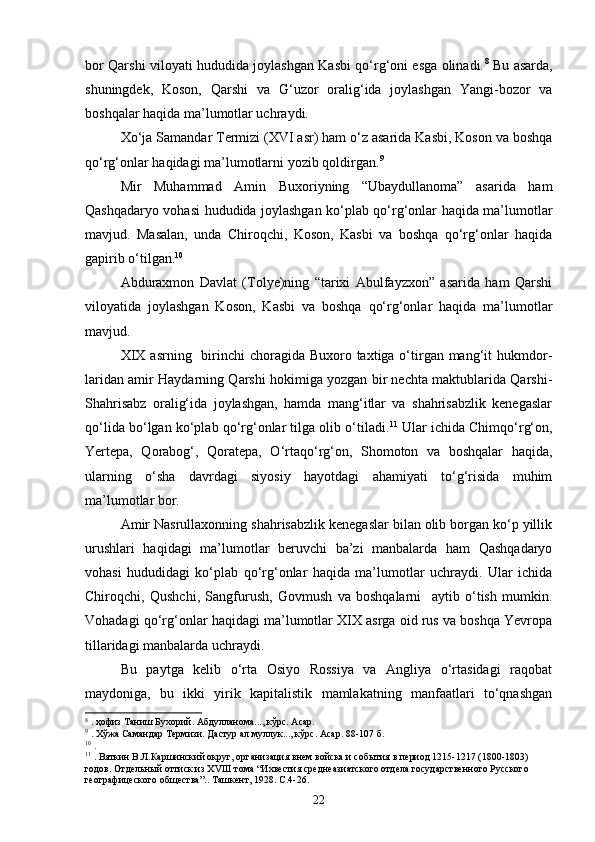 bor Qarshi viloyati hududida joylashgan Kasbi qо‘rg‘oni esga olinadi. 8
  Bu asarda,
shuningdek,   Koson,   Qarshi   va   G‘uzor   oralig‘ida   joylashgan   Yangi-bozor   va
boshqalar haqida ma’lumotlar uchraydi.
Xо‘ja Samandar Termizi (XVI asr) ham о‘z asarida Kasbi, Koson va boshqa
qо‘rg‘onlar haqidagi ma’lumotlarni yozib qoldirgan. 9
Mir   Muhammad   Amin   Buxoriyning   “Ubaydullanoma”   asarida   ham
Qashqadaryo vohasi hududida joylashgan kо‘plab qо‘rg‘onlar haqida ma’lumotlar
mavjud.   Masalan,   unda   Chiroqchi,   Koson,   Kasbi   va   boshqa   qо‘rg‘onlar   haqida
gapirib о‘tilgan. 10
Abduraxmon   Davlat   (Tolye)ning   “tarixi   Abulfayzxon”   asarida   ham   Qarshi
viloyatida   joylashgan   Koson,   Kasbi   va   boshqa   qо‘rg‘onlar   haqida   ma’lumotlar
mavjud. 
XIX  asrning   birinchi  choragida Buxoro taxtiga о‘tirgan mang‘it  hukmdor-
laridan amir Haydarning Qarshi hokimiga yozgan bir nechta maktublarida Qarshi-
Shahrisabz   oralig‘ida   joylashgan,   hamda   mang‘itlar   va   shahrisabzlik   kenegaslar
qо‘lida bо‘lgan kо‘plab qо‘rg‘onlar tilga olib о‘tiladi. 11
 Ular ichida Chimqо‘rg‘on,
Yertepa,   Qorabog‘,   Qoratepa,   О‘rtaqо‘rg‘on,   Shomoton   va   boshqalar   haqida,
ularning   о‘sha   davrdagi   siyosiy   hayotdagi   ahamiyati   tо‘g‘risida   muhim
ma’lumotlar bor.
Amir Nasrullaxonning shahrisabzlik kenegaslar bilan olib borgan kо‘p yillik
urushlari   haqidagi   ma’lumotlar   beruvchi   ba’zi   manbalarda   ham   Qashqadaryo
vohasi   hududidagi   kо‘plab   qо‘rg‘onlar   haqida   ma’lumotlar   uchraydi.   Ular   ichida
Chiroqchi,   Qushchi,   Sangfurush,   Govmush   va   boshqalarni     aytib   о‘tish   mumkin.
Vohadagi qо‘rg‘onlar haqidagi ma’lumotlar XIX asrga oid rus va boshqa Yevropa
tillaridagi manbalarda uchraydi.
Bu   paytga   kelib   о‘rta   Osiyo   Rossiya   va   Angliya   о‘rtasidagi   raqobat
maydoniga,   bu   ikki   yirik   kapitalistik   mamlakatning   manfaatlari   tо‘qnashgan
8
  . ҳофиз Таниш Бухорий. Абдулланома..., кўрс. Асар.
9
  . Хўжа Самандар Термизи. Дастур ал муллук..., кўрс. Асар. 88-107 б.
10
  .
11
  . Вяткин В.Л.Каршинский округ, организация внем войска и соб ытия  в период 1215-1217 (1800-1803) 
годов. Отдельн ый оттиск из  XVIII  тома  “Ихвестия среднеазиатского отдела государственного Русского 
географицеского общества”.. Ташкент, 1928. С.4-26.
22 