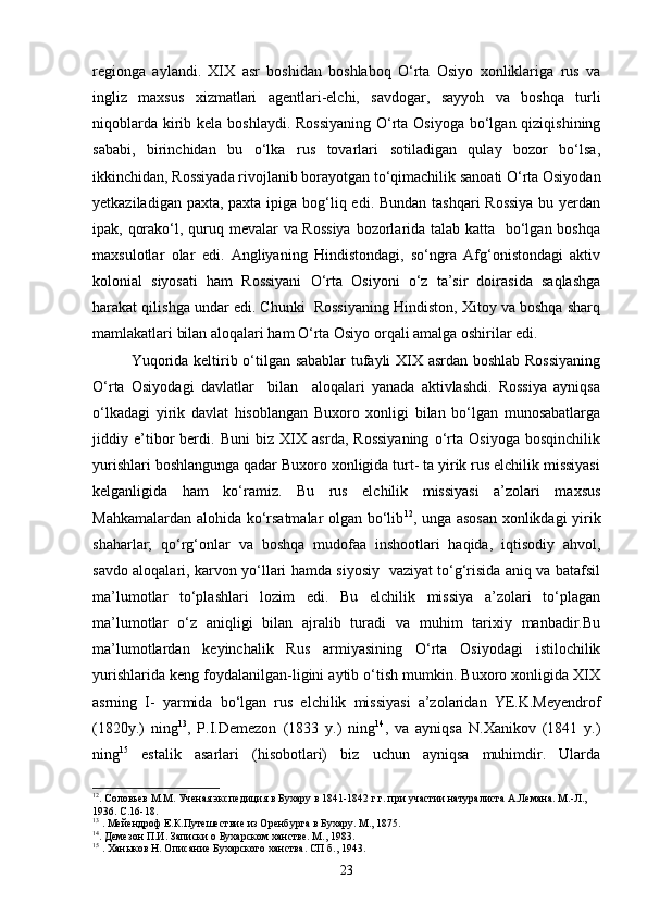 regionga   aylandi.   XIX   asr   boshidan   boshlaboq   О‘rta   Osiyo   xonliklariga   rus   va
ingliz   maxsus   xizmatlari   agentlari-elchi,   savdogar,   sayyoh   va   boshqa   turli
niqoblarda kirib kela boshlaydi. Rossiyaning  О‘rta Osiyoga  bо‘lgan qiziqishining
sababi,   birinchidan   bu   о‘lka   rus   tovarlari   sotiladigan   qulay   bozor   bо‘lsa,
ikkinchidan, Rossiyada rivojlanib borayotgan tо‘qimachilik sanoati О‘rta Osiyodan
yetkaziladigan paxta, paxta ipiga bog‘liq edi. Bundan tashqari  Rossiya  bu yerdan
ipak, qorakо‘l, quruq mevalar va Rossiya  bozorlarida talab katta   bо‘lgan boshqa
maxsulotlar   olar   edi.   Angliyaning   Hindistondagi,   sо‘ngra   Afg‘onistondagi   aktiv
kolonial   siyosati   ham   Rossiyani   О‘rta   Osiyoni   о‘z   ta’sir   doirasida   saqlashga
harakat qilishga undar edi. Chunki  Rossiyaning Hindiston, Xitoy va boshqa sharq
mamlakatlari bilan aloqalari ham О‘rta Osiyo orqali amalga oshirilar edi.
Yuqorida keltirib о‘tilgan sabablar tufayli XIX asrdan boshlab Rossiyaning
О‘rta   Osiyodagi   davlatlar     bilan     aloqalari   yanada   aktivlashdi.   Rossiya   ayniqsa
о‘lkadagi   yirik   davlat   hisoblangan   Buxoro   xonligi   bilan   bо‘lgan   munosabatlarga
jiddiy   e’tibor   berdi.   Buni   biz   XIX   asrda,   Rossiyaning   о‘rta   Osiyoga   bosqinchilik
yurishlari boshlangunga qadar Buxoro xonligida turt- ta yirik rus elchilik missiyasi
kelganligida   ham   kо‘ramiz.   Bu   rus   elchilik   missiyasi   a’zolari   maxsus
Mahkamalardan alohida kо‘rsatmalar olgan bо‘lib 12
, unga asosan xonlikdagi yirik
shaharlar;   qо‘rg‘onlar   va   boshqa   mudofaa   inshootlari   haqida,   iqtisodiy   ahvol,
savdo aloqalari, karvon yо‘llari hamda siyosiy   vaziyat tо‘g‘risida aniq va batafsil
ma’lumotlar   tо‘plashlari   lozim   edi.   Bu   elchilik   missiya   a’zolari   tо‘plagan
ma’lumotlar   о‘z   aniqligi   bilan   ajralib   turadi   va   muhim   tarixiy   manbadir.Bu
ma’lumotlardan   keyinchalik   Rus   armiyasining   О‘rta   Osiyodagi   istilochilik
yurishlarida keng foydalanilgan-ligini aytib о‘tish mumkin. Buxoro xonligida XIX
asrning   I-   yarmida   bо‘lgan   rus   elchilik   missiyasi   a’zolaridan   YE.K.Meyendrof
(1820y.)   ning 13
,   P.I.Demezon   (1833   y.)   ning 14
,   va   ayniqsa   N.Xanikov   (1841   y.)
ning 15
  estalik   asarlari   (hisobotlari)   biz   uchun   ayniqsa   muhimdir.   Ularda
12
.   Соловьев М.М. Ученая экспедиция в Бухару в 1841-1842 г.г. при участии натуралиста А.Лемана. М.-Л., 
1936. С.16-18.
13
  . Мейендроф Е.К.Путешествие из Оренбурга в Бухару. М., 1875.
14
. Демезон П.И. Записки о Бухарском ханстве. М., 1983.
15
  . Хан ы ков Н. Описание Бухарского ханства. СП б., 1943.
23 
