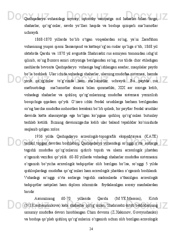 Qashqadaryo   vohasidagi   siyosiy,   iqtisodiy   vaziyatga   oid   habarlar   bilan   birga,
shaharlar,   qо‘rg‘onlar,   savdo   yо‘llari   haqida   va   boshqa   qiziqarli   ma’lumotlar
uchraydi.
1868-1870   yillarda   bо‘lib   о‘tgan   voqealardan   sо‘ng,   ya’ni   Zarafshon
vohasining yuqori qismi Samarqand va kattaqо‘rg‘on ruslar qо‘liga о‘tib, 1868 yil
oktabrda   Qarshi   va  1870  yil   avgustda   Shahrisabz   rus  armiyasi  tomonidan  ishg‘ol
qilinib, sо‘ng Buxoro amiri ixtiyoriga berilgandan sо‘ng, rus tilida chor etiladigan
nashlarda bevosita Qashqadaryo   vohasiga bag‘ishlangan asarlar, maqolalar paydo
bо‘la boshladi. Ular ichida vohadagi shaharlar, ularning mudofaa sistemasi, hamda
yirik   qо‘rg‘onlar   tо‘g‘risida   ham   ma’lumotlar   uchraydi.   Bu   paytda   rus
matbuotidagi     ma’lumotlar   shunisi   bilan   qimmatliki,   XIX   asr   oxiriga   kelib,
vohadagi   shaharlar   va   qishloq   qо‘rg‘onlarining   mudofaa   sistemasi   yemirilish
bosqichiga   qqadam   qо‘ydi.   О‘zaro   ichki   feodal   urushlarga   barham   berilgandan
sо‘ng barcha mudofaa inshootlari keraksiz bо‘lib qoladi, bir paytlar feodal urushlar
davrida   katta   ahamiyatga   ega   bо‘lgan   kо‘pgina   qishloq   qо‘rg‘onlari   butunlay
tashlab   ketildi.   Bizning   davrimizgacha   kelib   ular   baland   tepaliklar   kо‘rinishida
saqlanib qolgan xolos.
1936   yilda   Qashqadaryo   arxeologik-topografik   ekspeditsiyasi   (KATE)
tashkil topgan davrdan boshlaboq, Qashqadaryo vohasidagi sо‘nggi о‘rta   asrlarga
tegishli   mudofaa   qо‘rg‘onlarini   qidirib   topish   va   ularni   arxeologik   jihatdan
о‘rganish vazifasi qо‘yildi. 60-80 yillarda vohadagi shaharlar mudofaa sistemasini
о‘rganish   bо‘yicha   arxeologik   tadqiqotlar   olib   borilgan   bо‘lsa,   sо‘nggi   5   yilda
qishloqlardagi mudofaa qо‘rg‘onlari ham arxeologik jihatdan о‘rganish boshlandi.
Vohadagi   sо‘nggi   о‘rta   asrlarga   tegishli   makonlarda   о‘tkazilgan   arxeologik
tadqiqotlar   natijalari   ham   diplom   ishimizda     foydalanilgan   asosiy   manbalardan
biridir.
Asrimizning   60-70   yillarida   Qarshi   (M.YE.Masson),   Kitob
(N.I.Krasheninnikova) kabi shaharlar qо‘rg‘onlari, Shahrisabz-kitob bekliklarining
umumiy  mudofaa  devori   hisoblangan   Chim   devorni   (Z.Xakimov,  Govryushanko)
va boshqa qо‘plab qishloq qо‘rg‘onlarini о‘rganish uchun olib borilgan arxeologik
24 