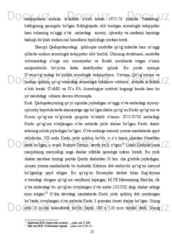 tadqiqotlarni   alohida   ta’kidlab   о‘tish   kerak.   1975-76   yillarda   Yakkabog‘
bekligining   qarorgohi   bо‘lgan   Bekligtepada   olib   borilgan   arxeologik   tadqiqotlar
ham   vohaning   sо‘nggi   о‘rta     asrlardagi     siyosiy,   iqtisodiy   va   madaniy   hayotiga
taaluqli kо‘plab muhim ma’lumotlarni topilishiga yordam berdi.
Sharqiy   Qashqadaryodagi     qishloqlar   mudofaa   qо‘rg‘onlarida   ham   sо‘nggi
yillarda   muhim   arxeologik   tadqiqotlar   olib   borildi.   Ularning   strukturasi,   mudofaa
sistemasidagi   о‘ziga   xos   xususiyatlar   va   feodal   urushlarda   tutgan   о‘rnini
aniqlashtirish   bо‘yicha   katta   kashfiyotlar   qilindi.   Bu   yerda   ayniqsa
О‘rtaqо‘rg‘ondagi   kо‘pyillik   arxeologik   tadqiqotlarni,   Yertepa,   Qо‘rg‘ontepa   va
boshqa   qishloq   qо‘rg‘onlaridagi   arxeologik   tekshiruv   ishlarini     alohida   ta’kidlab
о‘tish   kerak.   О‘zMU   va   О‘z   FA   Arxeologiya   instituti   bugungi   kunda   ham   bu
yо‘nalishdagi  ishlarni davom ettirmoqda. 
Endi  Qashqadaryoning qо‘yi oqimida joylashgan sо‘nggi о‘rta asrlardagi siyosiy-
iqtisodiy hayotida katta ahamiyatga ega bо‘lgan ikkita qо‘rg‘on-Kasbi qо‘rg‘oni va
Koson   qо‘rg‘oni   tо‘g‘risida   qisqacha   tо‘xtalib   о‘tamiz.   XVI-XVIII   asrlardagi
Kasbi   qо‘rg‘oni   rivojlangan   о‘rta   asrlarda   yirik   shahar   bо‘lgan   Kasbi   shahri
arkining ustida joylashgan bо‘lgan. О‘rta asrlarga mansub yozma manbalarda qayd
etilishicha,   XII   asrla   Kasbi   yirik   qishloq   bо‘lib,   u   о‘z   hajmi   jihatdan   Nasafdan
katta bо‘lgan,  u orqali  Buxoro-Termiz   savdo  yо‘li  о‘tgan. 16
  Lekin  Kas b ida juma
ma sjid ining   mavjudligi   unga   sha h ar   sifatida   q arashga   imkon   beradi.   Bu   yirik
sha h ar   xarobasi   h ozirgi   paytda   Q arshi   sha h ridan   35   km.   cha   g‘ arbda   joylashgan.
Arman   yozma   manbalarida   bu   h ududda   Kabzion   deb   ataluvchi   qо‘ r g‘ on   mavjud
b о‘ lganligi   q ayd   etilgan.   Bu   qо‘ r g‘ on   Sosoniylar   davlati   bilan   Su g‘ diyona
о‘ rtasidagi   chegara   qо‘ r g‘ oni   vazifasini   bajargan.   M.YE.Massonning   fikricha,   ilk
о‘ rta   asrlar d agi   bu   qо‘ r g‘ on   rivojlangan   о‘ rta   asrlar   (IX-XII)   dagi   sha h ar   arkiga
asos   solgan. 17
  О‘ sha   davrdagi   manbalarda   Kas b i   yirik   q ishlo q   deb   nomlangan
b о‘ lsada, rivojlangan   о‘ rta asrlarda Kas b i 3   q ismdan iborat sha h ar b о‘ lgan. Uning
arki   18   m.cha   balandlikda   b о‘ lib,   h ajmi   180   x   120   m.ni   tashkil   etadi.   Uning
16
. Бартольд В.В. туркестан в эпоху…, указ.соч.С.190
17
. Массон М.Е. Столичные города…, указ.соч.С.34-35.
25 