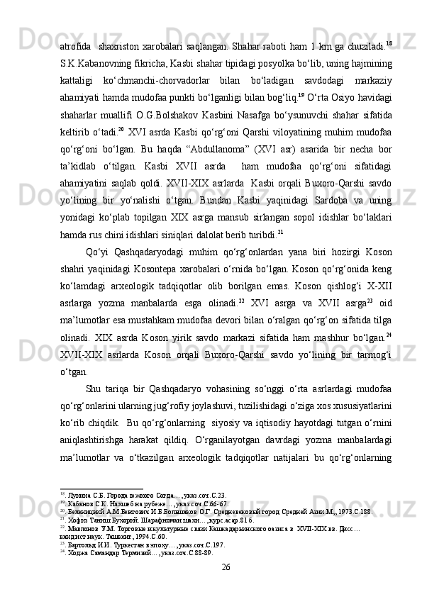 atrofida    sha x riston   xarobalari  sa q langan.  Sha h ar   rab ot i   h am   1  km.ga  chuziladi. 18
S.K.Kabanovning fikricha, Kas b i sha h ar tipidagi posyolka b о‘ lib, uning  h ajmining
kattaligi   k о‘ chmanchi-chorvadorlar   bilan   b о‘ ladigan   savdodagi   markaziy
a h amiyati   h amda mudofaa punkti b о‘ lganligi bilan bo g‘ li q . 19
  О‘ rta Osiyo   h a v idagi
sha h arlar   muallifi   O.G.Bolshakov   Kas b ini   Nasafga   b о‘ ysunuvchi   sha h ar   sifatida
keltirib   о‘ tadi. 20
  XVI   asrda   Kasbi   qо‘rg‘oni   Qarshi   viloyatining   muhim   mudofaa
qо‘rg‘oni   bо‘lgan.   Bu   haqda   “Abdullanoma”   (XVI   asr)   asarida   bir   necha   bor
ta’kidlab   о‘tilgan.   Kasbi   XVII   asrda     ham   mudofaa   qо‘rg‘oni   sifatidagi
ahamiyatini   saqlab   qoldi.   XVII-XIX   asrlarda     Kasbi   orqali   Buxoro-Qarshi   savdo
yо‘lining   bir   yо‘nalishi   о‘tgan.   Bundan   Kasbi   yaqinidagi   Sardoba   va   uning
yonidagi   kо‘plab   topilgan   XIX   asrga   mansub   sirlangan   sopol   idishlar   bо‘laklari
hamda rus chini idishlari siniqlari dalolat berib turibdi. 21
 
Qо‘yi   Qashqadaryodagi   muhim   qо‘rg‘onlardan   yana   biri   hozirgi   Koson
shahri   yaqinidagi   Kosontepa   xarobalari   о‘rnida   bо‘lgan.   Koson   qо‘rg‘onida   keng
kо‘lamdagi   arxeologik   tadqiqotlar   olib   borilgan   emas.   Koson   qishlog‘i   X-XII
asrlarga   yozma   manbalarda   esga   olinadi. 22
  XVI   asrga   va   XVII   asrga 23
  oid
ma’lumotlar esa mustahkam mudofaa devori bilan о‘ralgan qо‘rg‘on sifatida tilga
olinadi.   XIX   asrda   Koson   yirik   savdo   markazi   sifatida   ham   mashhur   bо‘lgan. 24
XVII-XIX   asrlarda   Koson   orqali   Buxoro-Qarshi   savdo   yо‘lining   bir   tarmog‘i
о‘tgan.
Shu   tariqa   bir   Qashqadaryo   vohasining   sо‘nggi   о‘rta   asrlardagi   mudofaa
qо‘rg‘onlarini ularning jug‘rofiy joylashuvi, tuzilishidagi о‘ziga xos xususiyatlarini
kо‘rib chiqdik.   Bu qо‘rg‘onlarning   siyosiy va iqtisodiy hayotdagi tutgan о‘rnini
aniqlashtirishga   harakat   qildiq.   О‘rganilayotgan   davrdagi   yozma   manbalardagi
ma’lumotlar   va   о‘tkazilgan   arxeologik   tadqiqotlar   natijalari   bu   qо‘rg‘onlarning
18
. Лунина С.Б. Города южного Согда…, указ.соч.С.23.
19
. Кабанов С.К. Нахшеб на рубеже…, указ.соч.С.66-67.
20
. Беленицкий А.М.Бентович И.Б.Большаков О.Г. Средневековый город Средней Азии.М,, 1973.С.188.
21
. Хофиз Таниш Бухорий. Шарафномаи шахи…, курс.асар.81 б.
22
. Мавлонов У.М. Торговые и культурные связи Кашкадарьинского оазиса в   XVII - XIX  вв. Дисс…
канд.ист.наук. Ташкент, 1994.С.60.
23
. Бартольд И.И. Туркестан в эпоху…, указ.соч.С.197.
24
. Ходжа Самандар Термизий…, указ.соч.С.88-89.
26 