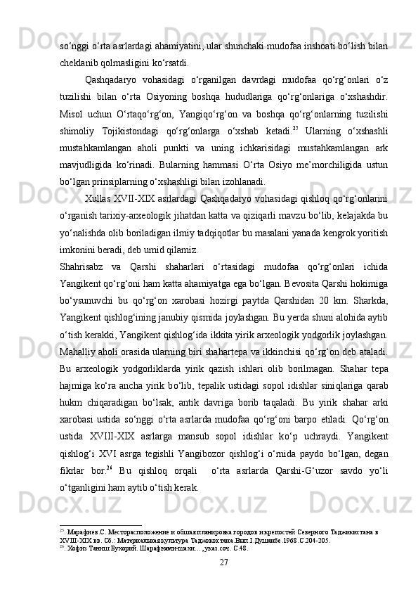 sо‘nggi о‘rta asrlardagi ahamiyatini, ular shunchaki mudofaa inshoati bо‘lish bilan
cheklanib qolmasligini kо‘rsatdi.
Qashqadaryo   vohasidagi   о‘rganilgan   davrdagi   mudofaa   qо‘rg‘onlari   о‘z
tuzilishi   bilan   о‘rta   Osiyoning   boshqa   hududlariga   qо‘rg‘onlariga   о‘xshashdir.
Misol   uchun   О‘rtaqо‘rg‘on,   Yangiqо‘rg‘on   va   boshqa   qо‘rg‘onlarning   tuzilishi
shimoliy   Tojikistondagi   qо‘rg‘onlarga   о‘xshab   ketadi. 25
  Ularning   о‘xshashli
mustahkamlangan   aholi   punkti   va   uning   ichkarisidagi   mustahkamlangan   ark
mavjudligida   kо‘rinadi.   Bularning   hammasi   О‘rta   Osiyo   me’morchiligida   ustun
bо‘lgan prinsiplarning о‘xshashligi bilan izohlanadi.
Xullas XVII-XIX asrlardagi Qashqadaryo vohasidagi qishloq qо‘rg‘onlarini
о‘rganish tarixiy-arxeologik jihatdan katta va qiziqarli mavzu bо‘lib, kelajakda bu
yо‘nalishda olib boriladigan ilmiy tadqiqotlar bu masalani yanada kengrok yoritish
imkonini beradi, deb umid qilamiz.
Shahrisabz   va   Qarshi   shaharlari   о‘rtasidagi   mudofaa   qо‘rg‘onlari   ichida
Yangikent qо‘rg‘oni ham katta ahamiyatga ega bо‘lgan. Bevosita Qarshi hokimiga
bо‘ysunuvchi   bu   qо‘rg‘on   xarobasi   hozirgi   paytda   Qarshidan   20   km.   Sharkda,
Yangikent qishlog‘ining janubiy qismida joylashgan. Bu yerda shuni alohida aytib
о‘tish kerakki, Yangikent qishlog‘ida ikkita yirik arxeologik yodgorlik joylashgan.
Ma h alliy a h oli orasida ularning biri sha h artepa va ikkinchisi   qо‘ r g‘ on deb ataladi.
Bu   arxeologik   yodgorliklarda   yirik   q azish   ishlari   olib   borilmagan.   Sha h ar   tepa
h ajmiga   k о‘ ra   ancha   yirik   b о‘ lib,   tepalik   ustidagi   sopol   idishlar   sini q lariga   q arab
h ukm   chi q aradigan   b о‘ lsak,   antik   davriga   borib   ta q aladi.   Bu   yirik   sha h ar   arki
xarobasi   ustida   s о‘ nggi   о‘ rta   asrlarda   mudofaa   qо‘ r g‘ oni   barpo   etiladi.   Qо‘ r g‘ on
ustida   XVIII-XIX   asrlarga   mansub   sopol   idishlar   k о‘ p   uchraydi.   Yangikent
q ishlo g‘ i   XVI   asrga   tegishli   Yangibozor   q ishlo g‘ i   о‘ rnida   paydo   b о‘ lgan,   degan
fikrlar   bor. 26
  Bu   q ishlo q   or q ali     о‘ rta   asrlarda   Qarshi - G‘ uzor   savdo   y о‘ li
о‘ tganligini  h am aytib  о‘ tish kerak.
25
. Марафиев.С. Месторасположение и обшая планировка городов и крепостей Северного Таджикистана в 
XVIII - XIX  вв. Сб.: Материальная культура Таджикистана.Вып. I .Душанбе.1968.С.204-205.
26
. Хофиз Таниш Бухорий. Шарафнами-шахи…, указ.соч. С.48.
27 
