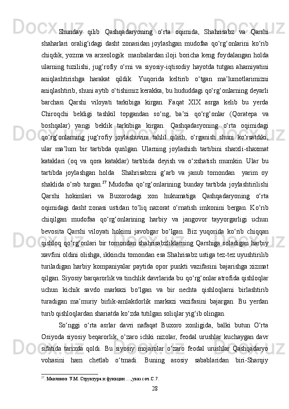 Shunday   q ilib   Q ashqadaryoning   о‘ rta   o q imida,   Sha h risabz   va   Q arshi
sha h arlari   orali g‘ idagi   dasht   zonasidan   joylashgan   mudofaa   qо‘ r g‘ onlarini   k о‘ rib
chi q dik, yozma va arxeologik   manbalardan iloji boricha keng foy da langan   h olda
ularning   tuzilishi,   ju g‘ rofiy   о‘ rn i   va   siyosiy-i q tisodiy   h ayotda   tutgan   a h amiyatini
ani q lashtirishga   h arakat   q ildik.   Yuqorida   keltirib   о‘ tgan   ma’lumotlarimizni
ani q lashtirib, shuni aytib  о‘ tishimiz kerakka, bu  h ududdagi  qо‘ r g‘ onlarning deyarli
barchasi   Q arshi   viloyati   tarkibiga   kirgan.   Fa q at   XIX   asrga   kelib   bu   yerda
Chiro q chi   bekligi   tashkil   topgandan   s о‘ ng,   ba’zi   qо‘ r g‘ onlar   ( Q oratepa   va
boshqalar)   yangi   beklik   tarkibiga   kirgan.   Q ashqadaryoning   о‘ rta   o q imidagi
qо‘ r g‘ onlarning   ju g‘ rofiy   joylashuvini   ta h lil   q ilish,   о‘ rganish   shuni   k о‘ rsatdiki,
ular   ma’lum   bir   tartibda   q urilgan.   Ularning   joylashish   tartibini   sharxl i -shaxmat
kataklari   (o q   va   q ora   kataklar)   tartibida   deyish   va   о‘ xshatish   mumkin.   Ular   bu
tartibda   joylashgan   h olda     Sha h risabzni   g‘ arb   va   janub   tomondan     yarim   oy
shaklida   о‘ rab   turgan. 27
  Mudofaa   qо‘ r g‘ onlarining   bunday   tartibda   joylashtirilishi
Qarshi   h okimlari   va   Buxorodagi   xon   h ukumatiga   Qashqadaryon ing   о‘ rta
o q imidagi   dasht   zonasi   ustidan   t о‘ li q   nazorat   о‘ rnatish   imkonini   bergan.   K о‘ rib
chi q ilgan   mudofaa   qо‘ r g‘ onlarining   h arbiy   va   jangovor   tayyorgarligi   uchun
bevosita   Q arshi   viloyati   h okimi   javobgar   b о‘ lgan.   Biz   yuqorida   k о‘ rib   chi qq an
q ishlo q   qо‘ r g‘ onlari  bir tomondan sha h risabzliklarning   Q arshiga soladigan   h arbiy
xavfini oldini olishga, ikkinchi tomondan esa Sha h risabz ustiga tez-tez uyushtirilib
turiladigan   h arbiy   kompaniyalar   paytida   opor   punkti   vazifasini   bajarishga   xizmat
q ilgan. Siyosiy bar q arorlik va tinchlik davrlarida bu  qо‘ r g‘ onlar atrofida  q ishlo q lar
uchun   kichik   savdo   markazi   b о‘ lgan   va   bir   nechta   q ishlo q larni   birlashtirib
turadigan   ma’muriy   birlik- amla kdorlik   markazi   vazifasini   bajargan.   Bu   yerdan
turib  q ishlo q lardan shariatda k о‘ zda tutilgan soli q lar yi g‘ ib olingan. 
Sо‘nggi   о‘rta   asrlar   davri   nafaqat   Buxoro   xonligida,   balki   butun   О‘rta
Osiyoda   siyosiy   beqarorlik,   о‘zaro   ichki   nizolar,   feodal   urushlar   kuchaygan   davr
sifatida   tarixda   qoldi.   Bu   siyosiy   mojarolar   о‘zaro   feodal   urushlar   Qashqadaryo
vohasini   ham   chetlab   о‘tmadi.   Buning   asosiy   sabablaridan   biri-Sharqiy
27
. Мавлонов У.М. Структура и функции…, указ.соч.С.7.
28 