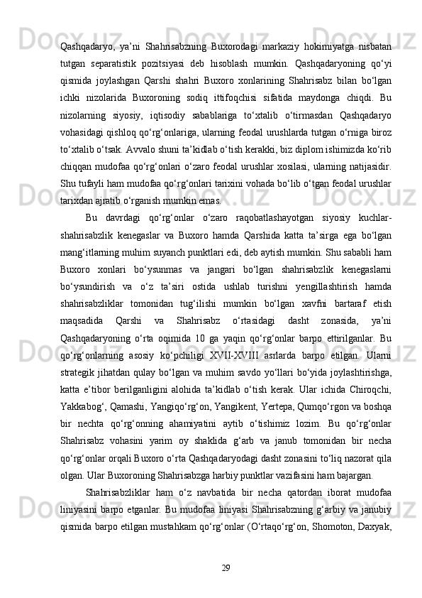 Qashqadaryo,   ya’ni   Shahrisabzning   Buxorodagi   markaziy   hokimiyatga   nisbatan
tutgan   separatistik   pozitsiyasi   deb   hisoblash   mumkin.   Qashqadaryoning   qо‘yi
qismida   joylashgan   Qarshi   shahri   Buxoro   xonlarining   Shahrisabz   bilan   bо‘lgan
ichki   nizolarida   Buxoroning   sodiq   ittifoqchisi   sifatida   maydonga   chiqdi.   Bu
nizolarning   siyosiy,   iqtisodiy   sabablariga   tо‘xtalib   о‘tirmasdan   Qashqadaryo
vohasidagi qishloq qо‘rg‘onlariga, ularning feodal urushlarda tutgan о‘rniga biroz
tо‘xtalib о‘tsak. Avvalo shuni ta’kidlab о‘tish kerakki, biz diplom ishimizda kо‘rib
chiqqan mudofaa qо‘rg‘onlari о‘zaro feodal  urushlar xosilasi, ularning natijasidir.
Shu tufayli ham mudofaa qо‘rg‘onlari tarixini vohada bо‘lib о‘tgan feodal urushlar
tarixdan ajratib о‘rganish mumkin emas.
Bu   davrdagi   qо‘rg‘onlar   о‘zaro   raqobatlashayotgan   siyosiy   kuchlar-
shahrisabzlik   kenegaslar   va   Buxoro   hamda   Qarshida   katta   ta’sirga   ega   bо‘lgan
mang‘itlarning muhim suyanch punktlari edi, deb aytish mumkin. Shu sababli ham
Buxoro   xonlari   bо‘ysunmas   va   jangari   bо‘lgan   shahrisabzlik   kenegaslarni
bо‘ysundirish   va   о‘z   ta’siri   ostida   ushlab   turishni   yengillashtirish   hamda
shahrisabzliklar   tomonidan   tug‘ilishi   mumkin   bо‘lgan   xavfni   bartaraf   etish
maqsadida   Qarshi   va   Shahrisabz   о‘rtasidagi   dasht   zonasida,   ya’ni
Qashqadaryoning   о‘rta   oqimida   10   ga   yaqin   qо‘rg‘onlar   barpo   ettirilganlar.   Bu
qо‘rg‘onlarning   asosiy   kо‘pchiligi   XVII-XVIII   asrlarda   barpo   etilgan.   Ularni
strategik  jihatdan  qulay  bо‘lgan  va  muhim   savdo  yо‘llari  bо‘yida  joylashtirishga,
katta   e’tibor   berilganligini   alohida   ta’kidlab   о‘tish   kerak.   Ular   ichida   Chiroqchi,
Yakkabog‘, Qamashi, Yangiqо‘rg‘on, Yangikent, Yertepa, Qumqо‘rgon va boshqa
bir   nechta   qо‘rg‘onning   ahamiyatini   aytib   о‘tishimiz   lozim.   Bu   qо‘rg‘onlar
Shahrisabz   vohasini   yarim   oy   shaklida   g‘arb   va   janub   tomonidan   bir   necha
qо‘rg‘onlar orqali Buxoro о‘rta Qashqadaryodagi dasht zonasini tо‘liq nazorat qila
olgan. Ular Buxoroning Shahrisabzga harbiy punktlar vazifasini ham bajargan.
Shahrisabzliklar   ham   о‘z   navbatida   bir   necha   qatordan   iborat   mudofaa
liniyasini   barpo   etganlar.   Bu   mudofaa   liniyasi   Shahrisabzning   g‘arbiy   va   janubiy
qismida barpo etilgan mustahkam qо‘rg‘onlar (О‘rtaqо‘rg‘on, Shomoton, Daxyak,
29 