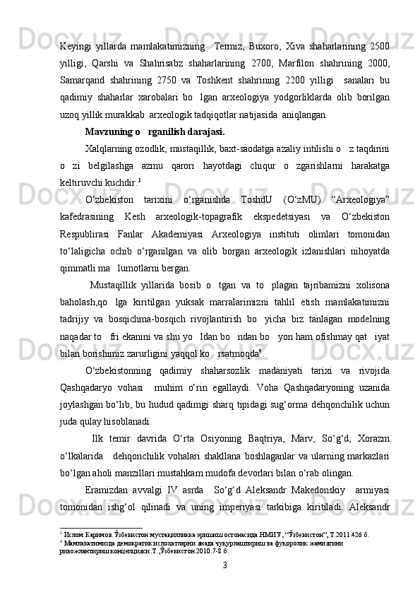 Keyingi   yillarda   mamlakatimizning     Termiz,   Buxoro,   Xiva   shaharlarining   2500
yilligi,   Qarshi   va   Shahrisabz   shaharlarining   2700,   Marfilon   shahrining   2000,
Samarqand   shahrining   2750   va   Toshkent   shahrining   2200   yilligi     sanalari   bu
qadimiy   shaharlar   xarobalari   bo lgan   arxeologiya   yodgorliklarda   olib   borilgan
uzoq yillik murakkab  arxeologik tadqiqotlar natijasida  aniqlangan.
Mavzuning o rganilish darajasi.	
  
Xalqlarning ozodlik, mustaqillik, baxt-saodatga azaliy intilishi o z taqdirini	

o zi   belgilashga   azmu   qarori   hayotdagi   chiqur   o zgarishlarni   harakatga	
 
keltiruvchi kuchdir. 3
 
О‘zbekiston   tarixini   о‘rganishda   ToshdU   (О‘zMU)   “Arxeologiya”
kafedrasining   Kesh   arxeologik-topagrafik   ekspedetsiyasi   va   О‘zbekiston
Respublirasi   Fanlar   Akademiyasi   Arxeologiya   instituti   olimlari   tomonidan
tо‘laligicha   ochib   о‘rganilgan   va   olib   borgan   arxeologik   izlanishlari   nihoyatda
qimmatli ma lumotlarni bergan.	

  Mustaqillik   yillarida   bosib   o tgan   va   to plagan   tajribamizni   xolisona	
 
baholash,qo lga   kiritilgan   yuksak   marralarimizni   tahlil   etish   mamlakatimizni	

tadrijiy   va   bosqichma-bosqich   rivojlantirish   bo yicha   biz   tanlagan   modelning	

naqadar to fri ekanini va shu yo ldan bo ndan bo yon ham ofishmay qat iyat	
    
bilan borishimiz zarurligini yaqqol ko rsatmoqda	
 4
. 
О‘zbekistonning   qadimiy   shaharsozlik   madaniyati   tarixi   va   rivojida
Qashqadaryo   vohasi     muhim   о‘rin   egallaydi.   Voha   Qashqadaryoning   uzanida
joylashgan bо‘lib, bu hudud qadimgi sharq tipidagi sug‘orma dehqonchilik uchun
juda qulay hisoblanadi. 
  Ilk   temir   davrida   О‘rta   Osiyoning   Baqtriya,   Marv,   Sо‘g‘d,   Xorazm
о‘lkalarida     dehqonchilik vohalari  shakllana boshlaganlar  va ularning markazlari
bо‘lgan aholi manzillari mustahkam mudofa devorlari bilan о‘rab olingan.
Eramizdan   avvalgi   IV   asrda     Sо‘g‘d   Aleksandr   Makedonskiy     armiyasi
tomonidan   ishg‘ol   qilinadi   va   uning   imperiyasi   tarkibiga   kiritiladi.   Aleksandr
3
 Ислом Каримов.Ўзбекистон мустақилликка эришиш остонасида.НМИУ, “Ўзбекистон”, Т.2011.426 б.
4
 Мамлакатимизда демократик ислоҳатларни янада чуқурлаштириш ва фуқоролик жамиятини 
ривожлантириш концепцияси.Т.,Ўзбекистон.2010.7-8 б.
3 