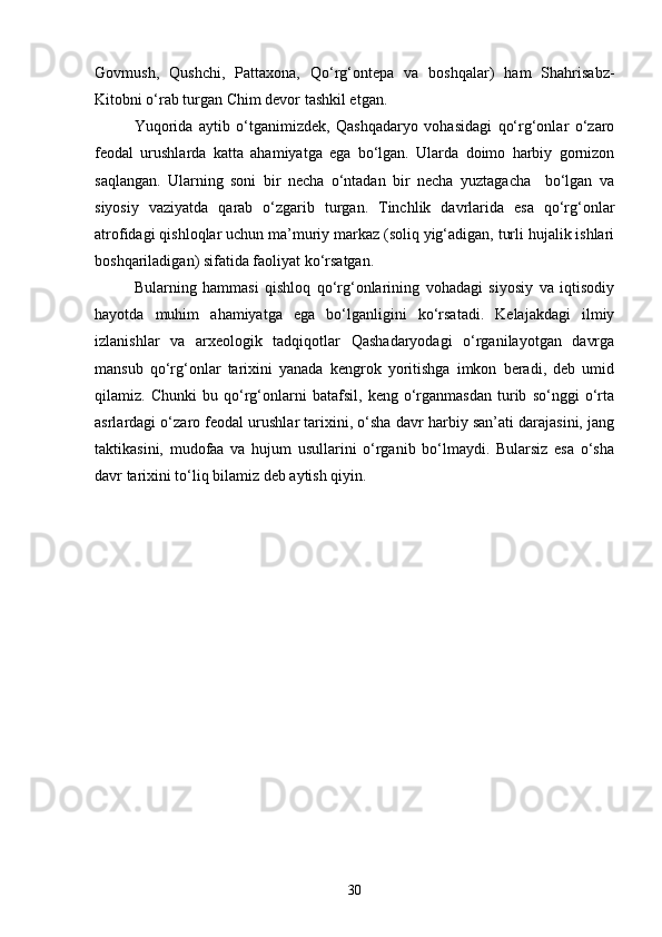 Govmush,   Qushchi,   Pattaxona,   Qо‘rg‘ontepa   va   boshqalar)   ham   Shahrisabz-
Kitobni о‘rab turgan Chim devor tashkil etgan.
Yuqorida   aytib   о‘tganimizdek,   Qashqadaryo   vohasidagi   qо‘rg‘onlar   о‘zaro
feodal   urushlarda   katta   ahamiyatga   ega   bо‘lgan.   Ularda   doimo   harbiy   gornizon
saqlangan.   Ularning   soni   bir   necha   о‘ntadan   bir   necha   yuztagacha     bо‘lgan   va
siyosiy   vaziyatda   qarab   о‘zgarib   turgan.   Tinchlik   davrlarida   esa   qо‘rg‘onlar
atrofidagi qishloqlar uchun ma’muriy markaz (soliq yig‘adigan, turli hujalik ishlari
boshqariladigan) sifatida faoliyat kо‘rsatgan.
Bularning   hammasi   qishloq   qо‘rg‘onlarining   vohadagi   siyosiy   va   iqtisodiy
hayotda   muhim   ahamiyatga   ega   bо‘lganligini   kо‘rsatadi.   Kelajakdagi   ilmiy
izlanishlar   va   arxeologik   tadqiqotlar   Qashadaryodagi   о‘rganilayotgan   davrga
mansub   qо‘rg‘onlar   tarixini   yanada   kengrok   yoritishga   imkon   beradi,   deb   umid
qilamiz.   Chunki   bu   qо‘rg‘onlarni   batafsil,   keng   о‘rganmasdan   turib   sо‘nggi   о‘rta
asrlardagi о‘zaro feodal urushlar tarixini, о‘sha davr harbiy san’ati darajasini, jang
taktikasini,   mudofaa   va   hujum   usullarini   о‘rganib   bо‘lmaydi.   Bularsiz   esa   о‘sha
davr tarixini tо‘liq bilamiz deb aytish qiyin.
30 