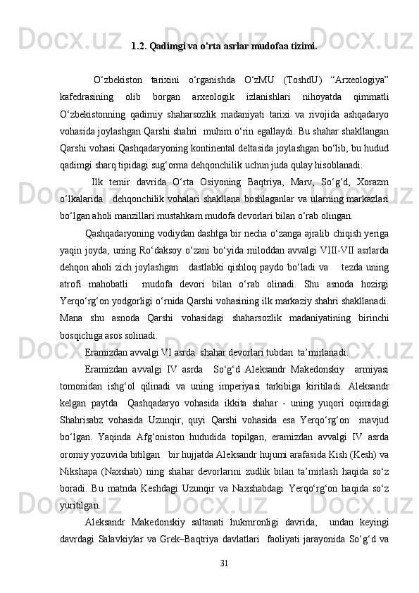 1.2.  Qadimgi va o’rta asrlar mudofaa tizimi.
  О‘zbekiston   tarixini   о‘rganishda   О‘zMU   (ToshdU)   “Arxeologiya”
kafedrasining   olib   borgan   arxeologik   izlanishlari   nihoyatda   qimmatli
О‘zbekistonning   qadimiy   shaharsozlik   madaniyati   tarixi   va   rivojida   ashqadaryo
vohasida joylashgan Qarshi shahri   muhim о‘rin egallaydi. Bu shahar shakllangan
Qarshi vohasi Qashqadaryoning kontinental deltasida joylashgan bо‘lib, bu hudud
qadimgi sharq tipidagi sug‘orma dehqonchilik uchun juda qulay hisoblanadi.
  Ilk   temir   davrida   О‘rta   Osiyoning   Baqtriya,   Marv,   Sо‘g‘d,   Xorazm
о‘lkalarida     dehqonchilik vohalari  shakllana boshlaganlar  va ularning markazlari
bо‘lgan aholi manzillari mustahkam mudofa devorlari bilan о‘rab olingan.
Qashqadaryoning vodiydan dashtga bir necha о‘zanga ajralib chiqish yeriga
yaqin  joyda,  uning  Rо‘daksoy   о‘zani  bо‘yida  miloddan  avvalgi  VIII-VII   asrlarda
dehqon aholi  zich joylashgan      dastlabki  qishloq  paydo bо‘ladi  va       tezda uning
atrofi   mahobatli     mudofa   devori   bilan   о‘rab   olinadi.   Shu   asnoda   hozirgi
Yerqо‘rg‘on yodgorligi о‘rnida Qarshi vohasining ilk markaziy shahri shakllanadi.
Mana   shu   asnoda   Qarshi   vohasidagi   shaharsozlik   madaniyatining   birinchi
bosqichiga asos solinadi.
Eramizdan avvalgi VI asrda  shahar devorlari tubdan  ta’mirlanadi.  
Eramizdan   avvalgi   IV   asrda     Sо‘g‘d   Aleksandr   Makedonskiy     armiyasi
tomonidan   ishg‘ol   qilinadi   va   uning   imperiyasi   tarkibiga   kiritiladi.   Aleksandr
kelgan   paytda     Qashqadaryo   vohasida   ikkita   shahar   -   uning   yuqori   oqimidagi
Shahrisabz   vohasida   Uzunqir,   quyi   Qarshi   vohasida   esa   Yerqо‘rg‘on     mavjud
bо‘lgan.   Yaqinda   Afg‘oniston   hududida   topilgan,   eramizdan   avvalgi   IV   asrda
oromiy yozuvida bitilgan   bir hujjatda Aleksandr hujumi arafasida Kish (Kesh) va
Nikshapa   (Naxshab)   ning   shahar   devorlarini   zudlik   bilan   ta’mirlash   haqida   sо‘z
boradi.   Bu   matnda   Keshdagi   Uzunqir   va   Naxshabdagi   Yerqо‘rg‘on   haqida   sо‘z
yuritilgan.
Aleksandr   Makedonskiy   saltanati   hukmronligi   davrida,     undan   keyingi
davrdagi   Salavkiylar   va   Grek–Baqtriya   davlatlari     faoliyati   jarayonida   Sо‘g‘d   va
31 