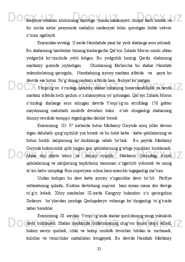 Baqtriya   vohalari   aholisining   hayotiga     yunon   madaniyati   chuqur   kirib   boradi   va
bir   necha   asrlar   jarayonida   mahalliy   madaniyat   bilan   qorishgan   holda   ustivor
о‘rinni egallaydi.
Eramizdan avvalgi  II asrda Naxshabda yana bir yirik shaharga asos solinadi.
Bu shaharning harobalari bizning kunlargacha Qal’ayi Zohaki Moron nomli ulkan
yodgorlik   kо‘rinishida   yetib   kelgan.   Bu   yodgorlik   hozirgi   Qarshi   shahrining
markaziy   qismida   joylashgan.       Olimlarning   fikrlaricha   bu   shahar   Naxshab
xukmdorlarinig qarorgohi,     Naxshabning siyosiy markazi sifatida     va     qaysi bir
davrda esa butun  Sо‘g‘dning markazi sifatida ham  faoliyat kо‘rsatgan.
Yerqо‘rg‘on   о‘rnidagi   qadimiy   shahar   vohaning   hunarmandchilik   va   savdo
markazi sifatida hech qachon о‘z ahamiyatini yо‘qotmagan. Qal’ayi Zohaki Moron
о‘rnidagi   shaharga   asos   solingan   davrda   Yerqо‘rg‘on   atrofidagi   150   gektar
maydonning   mahobatli   mudofa   devorlari   bilan     о‘rab   olinganligi   shaharning
doimiy ravishda taraqqiy etganligidan dalolat beradi.
Eramizning     III-   IV   asrlarida   butun   Markaziy   Osiyoda   uzoq   yillar   davom
etgan dahshatli qurg‘oqchilik yuz beradi va bu holat katta - katta qabilalarning va
butun   boshli   xalqlarning   kо‘chishlariga   sabab   bо‘ladi.     Bu   paytda   Markaziy
Osiyoda hukmronlik qilib turgan gun qabilalarining g‘arbga yurishlari boshlanadi.
Mana   shu   ikkita   tabiiy   va     tarixiy   voqelik     Markaziy   Osiyodagi   о‘nlab
qabilalarning   va   xalqlarning   taqdirlarini   tamoman   о‘zgartirib   yuboradi   va   uning
ta’siri hatto uzoqdagi Rim imperiyasi uchun ham ayanchli tugaganligi ma’lum.
Undan   tashqari   bu   davr   katta   siyosiy   о‘zgarishlar   davri   bо‘lib     Parfiya
saltanatining   qulashi,   Kushon   davlatning   inqirozi     ham   aynan   mana   shu   davrga
tо‘g‘ri   keladi.   Xitoy   manbalari   III-asrda   Kangyuy   hukmdori   о‘z   qarorgohini
Sirdaryo     bо‘ylaridan   janubga   Qashqadaryo   vohasiga   kо‘chirganligi   tо‘g‘risida
xabar beradilar.  
Eramizning  III  asridan  Yerqо‘rg‘onda shahar qurilishining yangi yuksalish
davri boshlanadi. Shahar markazida ibodatxonaning ulug‘vor binosi barpo etiladi,
hokim   saroyi   quriladi,   ichki   va   tashqi   mudofa   devorlari   tubdan   ta mirlanadi,
kulollar   va   temirchilar   mahallalari   kengayadi.   Bu   davrda   Naxshab   Markaziy
32 