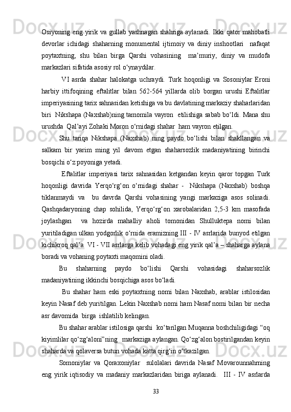 Osiyoning  eng yirik va  gullab yashnagan   shahriga  aylanadi.  Ikki   qator   mahobatli
devorlar   ichidagi   shaharning   monumental   ijtimoiy   va   diniy   inshootlari     nafaqat
poytaxtning,   shu   bilan   birga   Qarshi   vohasining     ma’muriy,   diniy   va   mudofa
markazlari sifatida asosiy rol о‘ynaydilar.
  VI   asrda   shahar   halokatga   uchraydi.   Turk   hoqonligi   va   Sosoniylar   Eroni
harbiy   ittifoqining   eftalitlar   bilan   562-564   yillarda   olib   borgan   urushi   Eftalitlar
imperiyasining tarix sahnasidan ketishiga va bu davlatining markaziy shaharlaridan
biri   Nikshapa (Naxshab)ning tamomila vayron   etilishiga sabab bо‘ldi. Mana shu
urushda  Qal’ayi Zohaki Moron о‘rnidagi shahar  ham vayron etilgan. 
Shu   tariqa   Nikshapa   (Naxshab)   ning   paydo   bо‘lishi   bilan   shakllangan   va
salkam   bir   yarim   ming   yil   davom   etgan   shaharsozlik   madaniyatining   birinchi
bosqichi о‘z poyoniga yetadi.
  Eftalitlar   imperiyasi   tarix   sahnasidan   ketgandan   keyin   qaror   topgan   Turk
hoqonligi   davrida   Yerqо‘rg‘on   о‘rnidagi   shahar   -     Nikshapa   (Naxshab)   boshqa
tiklanmaydi   va     bu   davrda   Qarshi   vohasining   yangi   markaziga   asos   solinadi.
Qashqadaryoning   chap   sohilida,   Yerqо‘rg‘on   xarobalaridan   2,5-3   km   masofada
joylashgan     va   hozirda   mahalliy   aholi   tomonidan   Shulluktepa   nomi   bilan
yuritiladigan ulkan yodgorlik о‘rnida eramizning III - IV asrlarida bunyod etilgan
kichikroq qal’a  VI - VII asrlarga kelib vohadagi eng yirik qal’a – shaharga aylana
boradi va vohaning poytaxti maqomini oladi. 
Bu   shaharning   paydo   bо‘lishi   Qarshi   vohasidagi   shaharsozlik
madaniyatining ikkinchi bosqichiga asos bо‘ladi.
  Bu   shahar   ham   eski   poytaxtning   nomi   bilan   Naxshab,   arablar   istilosidan
keyin Nasaf deb yuritilgan. Lekin Naxshab nomi ham Nasaf nomi bilan bir necha
asr davomida  birga  ishlatilib kelingan. 
Bu shahar arablar istilosiga qarshi  kо‘tarilgan Muqanna boshchiligidagi “oq
kiyimlilar qо‘zg‘aloni”ning   markaziga aylangan. Qо‘zg‘alon bostirilgandan keyin
shaharda va qolaversa butun vohada katta qirg‘in о‘tkazilgan. 
Somoniylar   va   Qoraxoniylar     sulolalari   davrida   Nasaf   Movarounnahrning
eng   yirik   iqtisodiy   va   madaniy   markazlaridan   biriga   aylanadi.     III   -   IV   asrlarda
33 