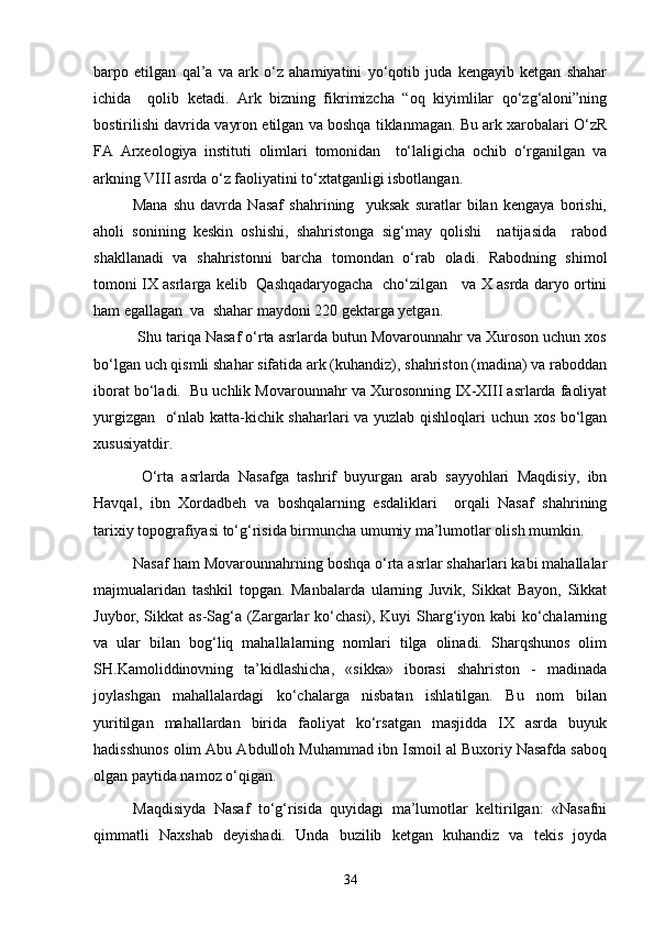 barpo   etilgan   qal’a   va   ark   о‘z   ahamiyatini   yо‘qotib   juda   kengayib   ketgan   shahar
ichida     qolib   ketadi.   Ark   bizning   fikrimizcha   “oq   kiyimlilar   qо‘zg‘aloni”ning
bostirilishi davrida vayron etilgan va boshqa tiklanmagan. Bu ark xarobalari О‘zR
FA   Arxeologiya   instituti   olimlari   tomonidan     tо‘laligicha   ochib   о‘rganilgan   va
arkning VIII asrda о‘z faoliyatini tо‘xtatganligi isbotlangan. 
Mana   shu   davrda   Nasaf   shahrining     yuksak   suratlar   bilan   kengaya   borishi,
aholi   sonining   keskin   oshishi,   shahristonga   sig‘may   qolishi     natijasida     rabod
shakllanadi   va   shahristonni   barcha   tomondan   о‘rab   oladi.   Rabodning   shimol
tomoni IX asrlarga kelib   Qashqadaryogacha   chо‘zilgan     va X asrda daryo ortini
ham egallagan  va  shahar maydoni 220 gektarga yetgan.
 Shu tariqa Nasaf о‘rta asrlarda butun Movarounnahr va Xuroson uchun xos
bо‘lgan uch qismli shahar sifatida ark (kuhandiz), shahriston (madina) va raboddan
iborat bо‘ladi.  Bu uchlik Movarounnahr va Xurosonning IX-XIII asrlarda faoliyat
yurgizgan   о‘nlab katta-kichik shaharlari va yuzlab qishloqlari uchun xos bо‘lgan
xususiyatdir.  
  О‘rta   asrlarda   Nasafga   tashrif   buyurgan   arab   sayyohlari   Maqdisiy,   ibn
Havqal,   ibn   Xordadbeh   va   boshqalarning   esdaliklari     orqali   Nasaf   shahrining
tarixiy topografiyasi tо‘g‘risida birmuncha umumiy ma’lumotlar olish mumkin. 
Nasaf ham Movarounnahrning boshqa о‘rta asrlar shaharlari kabi mahallalar
majmualaridan   tashkil   topgan.   Manbalarda   ularning   Juvik,   Sikkat   Bayon,   Sikkat
Juybor, Sikkat as-Sag‘a (Zargarlar kо‘chasi), Kuyi Sharg‘iyon kabi kо‘chalarning
va   ular   bilan   bog‘liq   mahallalarning   nomlari   tilga   olinadi.   Sharqshunos   olim
SH.Kamoliddinovning   ta’kidlashicha,   «sikka»   iborasi   shahriston   -   madinada
joylashgan   mahallalardagi   kо‘chalarga   nisbatan   ishlatilgan.   Bu   nom   bilan
yuritilgan   mahallardan   birida   faoliyat   kо‘rsatgan   masjidda   IX   asrda   buyuk
hadisshunos olim Abu Abdulloh Muhammad ibn Ismoil al Buxoriy Nasafda saboq
olgan paytida namoz о‘qigan. 
Maqdisiyda   Nasaf   tо‘g‘risida   quyidagi   ma’lumotlar   keltirilgan:   «Nasafni
qimmatli   Naxshab   deyishadi.   Unda   buzilib   ketgan   kuhandiz   va   tekis   joyda
34 