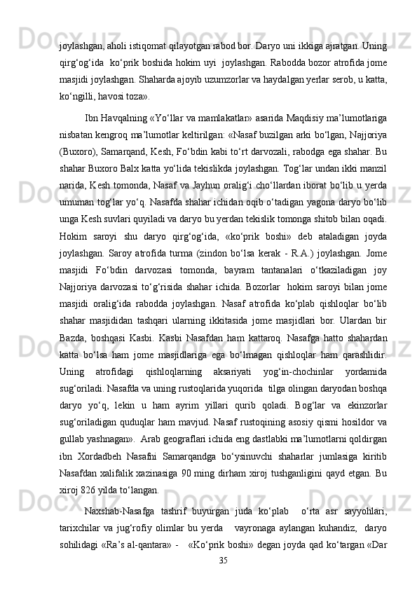 joylashgan, aholi istiqomat qilayotgan rabod bor. Daryo uni ikkiga ajratgan. Uning
qirg‘og‘ida   kо‘prik boshida hokim uyi   joylashgan. Rabodda bozor atrofida jome
masjidi joylashgan. Shaharda ajoyib uzumzorlar va haydalgan yerlar serob, u katta,
kо‘ngilli, havosi toza».
Ibn Havqalning «Yо‘llar va mamlakatlar» asarida Maqdisiy ma’lumotlariga
nisbatan kengroq ma’lumotlar keltirilgan: «Nasaf buzilgan arki bо‘lgan, Najjoriya
(Buxoro), Samarqand, Kesh, Fо‘bdin kabi tо‘rt darvozali, rabodga ega shahar. Bu
shahar Buxoro Balx katta yо‘lida tekislikda joylashgan. Tog‘lar undan ikki manzil
narida, Kesh tomonda, Nasaf  va Jayhun oralig‘i chо‘llardan iborat bо‘lib u yerda
umuman tog‘lar yо‘q. Nasafda shahar ichidan oqib о‘tadigan yagona daryo bо‘lib
unga Kesh suvlari quyiladi va daryo bu yerdan tekislik tomonga shitob bilan oqadi.
Hokim   saroyi   shu   daryo   qirg‘og‘ida,   «kо‘prik   boshi»   deb   ataladigan   joyda
joylashgan.   Saroy   atrofida   turma   (zindon   bо‘lsa   kerak   -   R.A.)   joylashgan.   Jome
masjidi   Fо‘bdin   darvozasi   tomonda,   bayram   tantanalari   о‘tkaziladigan   joy
Najjoriya   darvozasi   tо‘g‘risida   shahar   ichida.   Bozorlar     hokim   saroyi   bilan   jome
masjidi   oralig‘ida   rabodda   joylashgan.   Nasaf   atrofida   kо‘plab   qishloqlar   bо‘lib
shahar   masjididan   tashqari   ularning   ikkitasida   jome   masjidlari   bor.   Ulardan   bir
Bazda,   boshqasi   Kasbi.   Kasbi   Nasafdan   ham   kattaroq.   Nasafga   hatto   shahardan
katta   bо‘lsa   ham   jome   masjidlariga   ega   bо‘lmagan   qishloqlar   ham   qarashlidir.
Uning   atrofidagi   qishloqlarning   aksariyati   yog‘in-chochinlar   yordamida
sug‘oriladi. Nasafda va uning rustoqlarida yuqorida  tilga olingan daryodan boshqa
daryo   yо‘q,   lekin   u   ham   ayrim   yillari   qurib   qoladi.   Bog‘lar   va   ekinzorlar
sug‘oriladigan   quduqlar   ham   mavjud.  Nasaf   rustoqining   asosiy   qismi   hosildor   va
gullab yashnagan».  Arab geograflari ichida eng dastlabki ma’lumotlarni qoldirgan
ibn   Xordadbeh   Nasafni   Samarqandga   bо‘ysinuvchi   shaharlar   jumlasiga   kiritib
Nasafdan  xalifalik xazinasiga   90 ming dirham  xiroj  tushganligini  qayd  etgan.  Bu
xiroj 826 yilda tо‘langan.
Naxshab-Nasafga   tashrif   buyurgan   juda   kо‘plab     о‘rta   asr   sayyohlari,
tarixchilar   va   jug‘rofiy   olimlar   bu   yerda       vayronaga   aylangan   kuhandiz,     daryo
sohilidagi «Ra’s al-qantara» -     «Kо‘prik boshi» degan joyda qad kо‘targan «Dar
35 