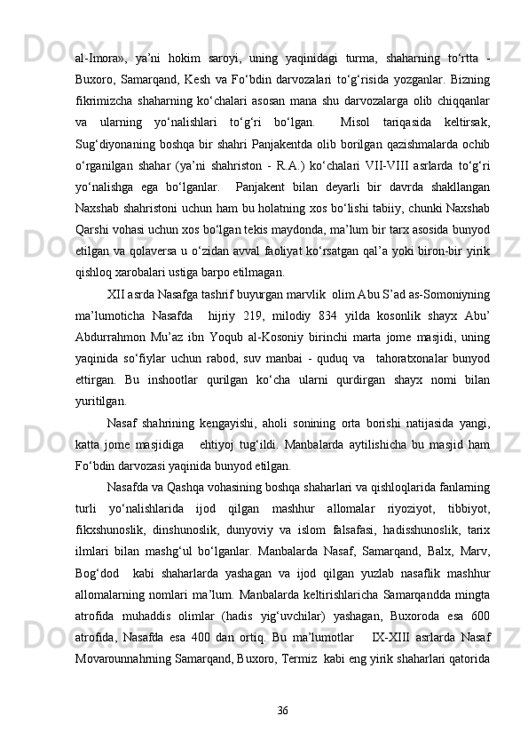 al-Imora»,   ya’ni   hokim   saroyi,   uning   yaqinidagi   turma,   shaharning   tо‘rtta   -
Buxoro,   Samarqand,   Kesh   va   Fо‘bdin   darvozalari   tо‘g‘risida   yozganlar.   Bizning
fikrimizcha   shaharning   kо‘chalari   asosan   mana   shu   darvozalarga   olib   chiqqanlar
va   ularning   yо‘nalishlari   tо‘g‘ri   bо‘lgan.     Misol   tariqasida   keltirsak,
Sug‘diyonaning  boshqa   bir  shahri   Panjakentda   olib  borilgan  qazishmalarda   ochib
о‘rganilgan   shahar   (ya’ni   shahriston   -   R.A.)   kо‘chalari   VII-VIII   asrlarda   tо‘g‘ri
yо‘nalishga   ega   bо‘lganlar.     Panjakent   bilan   deyarli   bir   davrda   shakllangan
Naxshab shahristoni uchun ham bu holatning xos bо‘lishi  tabiiy, chunki Naxshab
Qarshi vohasi uchun xos bо‘lgan tekis maydonda, ma’lum bir tarx asosida bunyod
etilgan va qolaversa u о‘zidan avval faoliyat kо‘rsatgan qal’a yoki biron-bir yirik
qishloq xarobalari ustiga barpo etilmagan. 
XII asrda Nasafga tashrif buyurgan marvlik  olim Abu S’ad as-Somoniyning
ma’lumoticha   Nasafda     hijriy   219,   milodiy   834   yilda   kosonlik   shayx   Abu’
Abdurrahmon   Mu’az   ibn   Yoqub   al-Kosoniy   birinchi   marta   jome   masjidi,   uning
yaqinida   sо‘fiylar   uchun   rabod,   suv   manbai   -   quduq   va     tahoratxonalar   bunyod
ettirgan.   Bu   inshootlar   qurilgan   kо‘cha   ularni   qurdirgan   shayx   nomi   bilan
yuritilgan.  
Nasaf   shahrining   kengayishi,   aholi   sonining   orta   borishi   natijasida   yangi,
katta   jome   masjidiga       ehtiyoj   tug‘ildi.   Manbalarda   aytilishicha   bu   masjid   ham
Fо‘bdin darvozasi yaqinida bunyod etilgan.  
Nasafda va Qashqa vohasining boshqa shaharlari va qishloqlarida fanlarning
turli   yо‘nalishlarida   ijod   qilgan   mashhur   allomalar   riyoziyot,   tibbiyot,
fikxshunoslik,   dinshunoslik,   dunyoviy   va   islom   falsafasi,   hadisshunoslik,   tarix
ilmlari   bilan   mashg‘ul   bо‘lganlar.   Manbalarda   Nasaf,   Samarqand,   Balx,   Marv,
Bog‘dod     kabi   shaharlarda   yashagan   va   ijod   qilgan   yuzlab   nasaflik   mashhur
allomalarning   nomlari   ma’lum.   Manbalarda   keltirishlaricha   Samarqandda   mingta
atrofida   muhaddis   olimlar   (hadis   yig‘uvchilar)   yashagan,   Buxoroda   esa   600
atrofida,   Nasafda   esa   400   dan   ortiq.   Bu   ma’lumotlar       IX-XIII   asrlarda   Nasaf
Movarounnahrning Samarqand, Buxoro, Termiz  kabi eng yirik shaharlari qatorida
36 