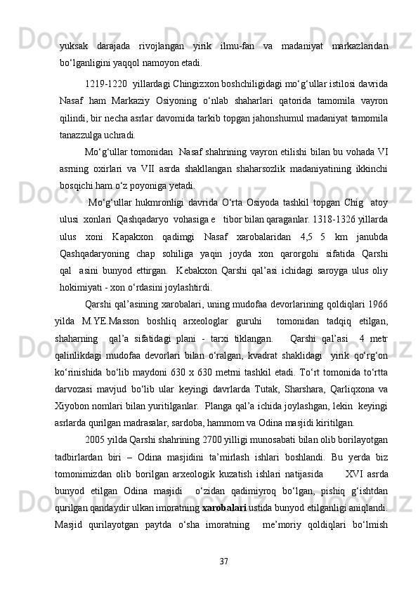 yuksak   darajada   rivojlangan   yirik   ilmu-fan   va   madaniyat   markazlaridan
bо‘lganligini yaqqol namoyon etadi.
1219-1220  yillardagi Chingizxon boshchiligidagi mо‘g‘ullar istilosi davrida
Nasaf   ham   Markaziy   Osiyoning   о‘nlab   shaharlari   qatorida   tamomila   vayron
qilindi, bir necha asrlar davomida tarkib topgan jahonshumul madaniyat tamomila
tanazzulga uchradi. 
Mо‘g‘ullar tomonidan   Nasaf shahrining vayron etilishi bilan bu vohada VI
asrning   oxirlari   va   VII   asrda   shakllangan   shaharsozlik   madaniyatining   ikkinchi
bosqichi ham о‘z poyoniga yetadi.
  Mо‘g‘ullar   hukmronligi   davrida   О‘rta   Osiyoda   tashkil   topgan   Chig atoy
ulusi  xonlari  Qashqadaryo  vohasiga e tibor bilan qaraganlar. 1318-1326 yillarda	

ulus   xoni   Kapakxon   qadimgi   Nasaf   xarobalaridan   4,5 5   km   janubda	

Qashqadaryoning   chap   sohiliga   yaqin   joyda   xon   qarorgohi   sifatida   Qarshi
qal asini   bunyod   ettirgan.     Kebakxon   Qarshi   qal’asi   ichidagi   saroyga   ulus   oliy	

hokimiyati - xon о‘rdasini joylashtirdi.
Qarshi qal’asining xarobalari, uning mudofaa devorlarining qoldiqlari 1966
yilda   M.YE.Masson   boshliq   arxeologlar   guruhi     tomonidan   tadqiq   etilgan,
shaharning     qal’a   sifatidagi   plani   -   tarxi   tiklangan.       Qarshi   qal’asi     4   metr
qalinlikdagi   mudofaa   devorlari   bilan   о‘ralgan,   kvadrat   shaklidagi     yirik   qо‘rg‘on
kо‘rinishida  bо‘lib  maydoni   630  x  630  metrni  tashkil   etadi.  Tо‘rt  tomonida  tо‘rtta
darvozasi   mavjud   bо‘lib   ular   keyingi   davrlarda   Tutak,   Sharshara,   Qarliqxona   va
Xiyobon nomlari bilan yuritilganlar.   Planga qal’a ichida joylashgan, lekin   keyingi
asrlarda qurilgan madrasalar, sardoba, hammom va Odina masjidi kiritilgan.
2005 yilda Qarshi shahrining 2700 yilligi munosabati bilan olib borilayotgan
tadbirlardan   biri   –   Odina   masjidini   ta’mirlash   ishlari   boshlandi.   Bu   yerda   biz
tomonimizdan   olib   borilgan   arxeologik   kuzatish   ishlari   natijasida           XVI   asrda
bunyod   etilgan   Odina   masjidi     о‘zidan   qadimiyroq   bо‘lgan,   pishiq   g‘ishtdan
qurilgan qandaydir ulkan imoratning  xarobalari  ustida bunyod etilganligi aniqlandi.
Masjid   qurilayotgan   paytda   о‘sha   imoratning     me’moriy   qoldiqlari   bо‘lmish
37 