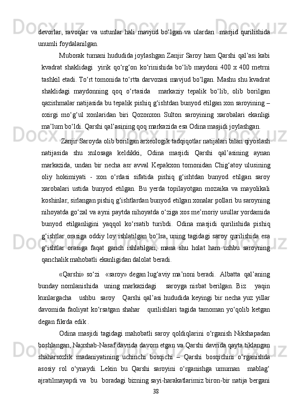 devorlar,   ravoqlar   va   ustunlar   hali   mavjud   bо‘lgan   va   ulardan     masjid   qurilishida
unumli foydalanilgan. 
Muborak tumani hududida joylashgan Zanjir Saroy ham Qarshi qal’asi kabi
kvadrat   shaklidagi     yirik   qо‘rg‘on   kо‘rinishida   bо‘lib   maydoni   400   x   400   metrni
tashkil etadi. Tо‘rt tomonida tо‘rtta darvozasi mavjud bо‘lgan. Mashu shu kvadrat
shaklidagi   maydonning   qoq   о‘rtasida     markaziy   tepalik   bо‘lib,   olib   borilgan
qazishmalar natijasida bu tepalik pishiq g‘ishtdan bunyod etilgan xon saroyining –
oxirgi   mо‘g‘ul   xonlaridan   biri   Qozonxon   Sulton   saroyining   xarobalari   ekanligi
ma’lum bо‘ldi. Qarshi qal’asining qoq markazida esa Odina masjidi joylashgan. 
 Zanjir Saroyda olib borilgan arxeologik tadqiqotlar natijalari bilan qiyoslash
natijasida   shu   xulosaga   keldikki,   Odina   masjidi   Qarshi   qal’asining   aynan
markazida,   undan   bir   necha   asr   avval   Kepakxon   tomonidan   Chig‘atoy   ulusining
oliy   hokimiyati   -   xon   о‘rdasi   sifatida   pishiq   g‘ishtdan   bunyod   etilgan   saroy
xarobalari   ustida   bunyod   etilgan.   Bu   yerda   topilayotgan   mozaika   va   mayolikali
koshinlar, sirlangan pishiq g‘ishtlardan bunyod etilgan xonalar pollari bu saroyning
nihoyatda gо‘zal va ayni paytda nihoyatda о‘ziga xos me’moriy usullar yordamida
bunyod   etilganligini   yaqqol   kо‘rsatib   turibdi.   Odina   masjidi   qurilishida   pishiq
g‘ishtlar   orasiga   oddiy loy  ishlatilgan bо‘lsa,  uning  tagidagi  saroy  qurilishida  esa
g‘ishtlar   orasiga   faqat   ganch   ishlatilgan,   mana   shu   holat   ham   ushbu   saroyning
qanchalik mahobatli ekanligidan dalolat beradi. 
«Qarshi» sо‘zi   «saroy» degan lug‘aviy ma’noni beradi.  Albatta  qal’aning
bunday   nomlanishida     uning   markazidagi       saroyga   nisbat   berilgan.   Biz       yaqin
kunlargacha       ushbu     saroy       Qarshi   qal’asi   hududida   keyingi   bir   necha   yuz   yillar
davomida faoliyat  kо‘rsatgan shahar      qurilishlari  tagida tamoman yо‘qolib ketgan
degan fikrda edik .
Odina masjidi  tagidagi mahobatli saroy qoldiqlarini о‘rganish Nikshapadan
boshlangan, Naxshab-Nasaf davrida davom etgan va Qarshi davrida qayta tiklangan
shaharsozlik   madaniyatining   uchinchi   bosqichi   –   Qarshi   bosqichini   о‘rganishda
asosiy   rol   о‘ynaydi.   Lekin   bu   Qarshi   saroyini   о‘rganishga   umuman     mablag‘
ajratilmayapdi va   bu   boradagi bizning sayi-harakatlarimiz biron-bir natija bergani
38 