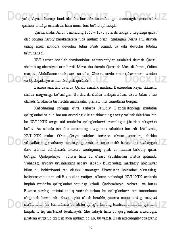 yо‘q.   Aynan   hozirgi   kunlarda   olib   borilishi   kerak   bо‘lgan   arxeologik   qazishmalar
qachon  amalga oshirilishi ham noma’lum bо‘lib qolmoqda.
Qarshi shahri Amir Temurning 1360 – 1370 yillarda taxtga о‘tirguniga qadar
olib   borgan   harbiy   harakatlarida   juda   muhim   о‘rin     egallagan.   Mana   shu   davrda
uning   atrofi   mudofa   devorlari   bilan   о‘rab   olinadi   va   eski   devorlar   tubdan
ta’mirlanadi.
XVI   asrdan   boshlab   shayboniylar,   ashtarxoniylar   sulolalari   davrida   Qarshi
shahrining ahamiyati orta bordi. Mana shu davrda Qarshida Masjidi Jome’, Odina
masjidi,   Abdullaxon   madrasasi,   sardoba,   Chorsu   savdo   timlari,   hammom,   zindon
va Qashqadaryo ustidan kо‘prik quriladi.
Buxora   amirlari   davrida   Qarshi   amirlik   markazi   Buxorodan   keyin   ikkinchi
shahar   miqyosiga  kо‘tarilgan. Bu  davrda  shahar   tashqarisi   ham  devor   bilan  о‘rab
olinadi. Shaharda bir nechta madrasalar quriladi. ma’lumotlarni bergan.
Kafedraning   sо‘nggi   о‘rta   asrlarda   Janubiy   О‘zbekistondagi   mudofaa
qо‘rg‘onlarida olib borgan arxeologik izlanishlarining asosiy yо‘nalishlaridan biri
bu   XVII-XIX   asrga   oid   mudofaa   qо‘rg‘onlarini   arxeologik   jihatdan   о‘rganish
bо‘ldi.   Bu   sohada   ish   olib   borishning   о‘ziga   xos   sabablari   bor   edi.   Ma’lumki,
XVII-XIX   asrlar   О‘rta   Osiyo   xalqlari   tarixida   о‘zaro   urushlar,   chekka
viloyatlarning   markaziy   hokimiyatga   nisbatan   separatistik   harakatlari   kuchaygan
davr   sifatida   baholanadi.   Buxoro   xonligining   yirik   va   muhim   tarkibiy   qismi
bо‘lgan   Qashqadaryo     vohasi   ham   bu   о‘zaro   urushlardan   chetda   qolmadi.
Vohadagi   siyosiy   urushlarning   asosiy   sababi-   Buxorodagi   markaziy   hokimiyat
bilan   bu   hokimiyatni   tan   olishni   istamagan   Shaxrisabz   hokimlari   о‘rtasidagi
kelishmovchiliklar   edi.Bu   nizllar   natijasi   о‘laroq   vohadagi   XVII-XIX   asrlarda
kuplab   mudofaa   qо‘rg‘onlari   vujudga   keladi.   Qashqadaryo     vohasi     va   butun
Buxoro   xonligi   tarixini   tо‘liq   yoritish   uchun   bu   qо‘rg‘onlarni   har   tomonlama
о‘rganish   lozim   edi.   Shuni   aytib   о‘tish   kerakki,   yozma   manbalardagi   mavjud
ma’lumotlar   bir   tomonlama   bо‘lib,bu   qо‘rg‘onlarning   tuzilishi,   mudofaa   qismlari
haqida   tо‘liq   ma’lumot   berilmaydi.   Shu   tufayli   ham   bu   qurg‘onlarni   arxeologik
jihatdan о‘rganib chiqish juda muhim bо‘lib, bu vazifa Kesh arxeologik-topagrafik
39 