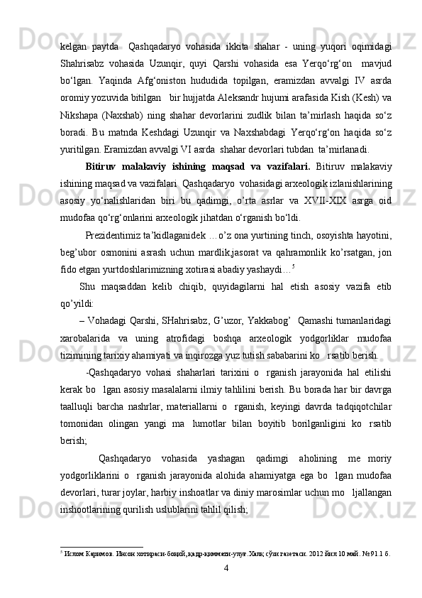 kelgan   paytda     Qashqadaryo   vohasida   ikkita   shahar   -   uning   yuqori   oqimidagi
Shahrisabz   vohasida   Uzunqir,   quyi   Qarshi   vohasida   esa   Yerqо‘rg‘on     mavjud
bо‘lgan.   Yaqinda   Afg‘oniston   hududida   topilgan,   eramizdan   avvalgi   IV   asrda
oromiy yozuvida bitilgan   bir hujjatda Aleksandr hujumi arafasida Kish (Kesh) va
Nikshapa   (Naxshab)   ning   shahar   devorlarini   zudlik   bilan   ta’mirlash   haqida   sо‘z
boradi.   Bu   matnda   Keshdagi   Uzunqir   va   Naxshabdagi   Yerqо‘rg‘on   haqida   sо‘z
yuritilgan. Eramizdan avvalgi VI asrda  shahar devorlari tubdan  ta’mirlanadi.  
Bitiruv   malakaviy   ishining   maqsad   va   vazifalari.   Bitiruv   malakaviy
ishining maqsad va vazifalari   Qashqadaryo  vohasidagi arxeologik izlanishlarining
asosiy   yо‘nalishlaridan   biri   bu   qadimgi,   o’rta   asrlar   va   XVII-XIX   asrga   oid
mudofaa qо‘rg‘onlarini arxeologik jihatdan о‘rganish bо‘ldi. 
Prezidentimiz ta’kidlaganidek …o’z ona yurtining tinch, osoyishta hayotini,
beg’ubor   osmonini   asrash   uchun   mardlik,jasorat   vа   qahramonlik   ko’rsatgan,   jon
fido etgan yurtdoshlarimizning xotirasi abadiy yashaydi… 5
Shu   maqsaddan   kelib   chiqib,   quyidagilarni   hal   etish   asosiy   vazifa   etib
qo’yildi:
– Vohadagi Qarshi, SHahrisabz, G’uzor, Yakkabog’   Qamashi tumanlaridagi
xarobalarida   va   uning   atrofidagi   boshqa   arxeologik   yodgorliklar   mudofaa
tizimining tarixiy ahamiyati va inqirozga yuz tutish sababarini ko rsatib berish. 
-Qashqadaryo   vohasi   shaharlari   tarixini   o rganish   jarayonida   hal   etilishi	

kerak bo lgan asosiy masalalarni ilmiy tahlilini berish. Bu borada har bir davrga	

taalluqli   barcha   nashrlar,   materiallarni   o rganish,   keyingi   davrda   tadqiqotchilar	

tomonidan   olingan   yangi   ma lumotlar   bilan   boyitib   borilganligini   ko rsatib	
 
berish;
  Qashqadaryo   vohasida   yashagan   qadimgi   aholining   me moriy	
 
yodgorliklarini   o rganish   jarayonida   alohida   ahamiyatga   ega   bo lgan   mudofaa	
 
devorlari, turar joylar, harbiy inshoatlar va diniy marosimlar uchun mo ljallangan	

inshootlarining qurilish uslublarini tahlil qilish;
5
 Ислом Каримов. Инсон хотираси-боқий, қадр-қиммати-улуғ.Халқ сўзи газетаси. 2012 йил 10 май. № 91.1 б.
4 