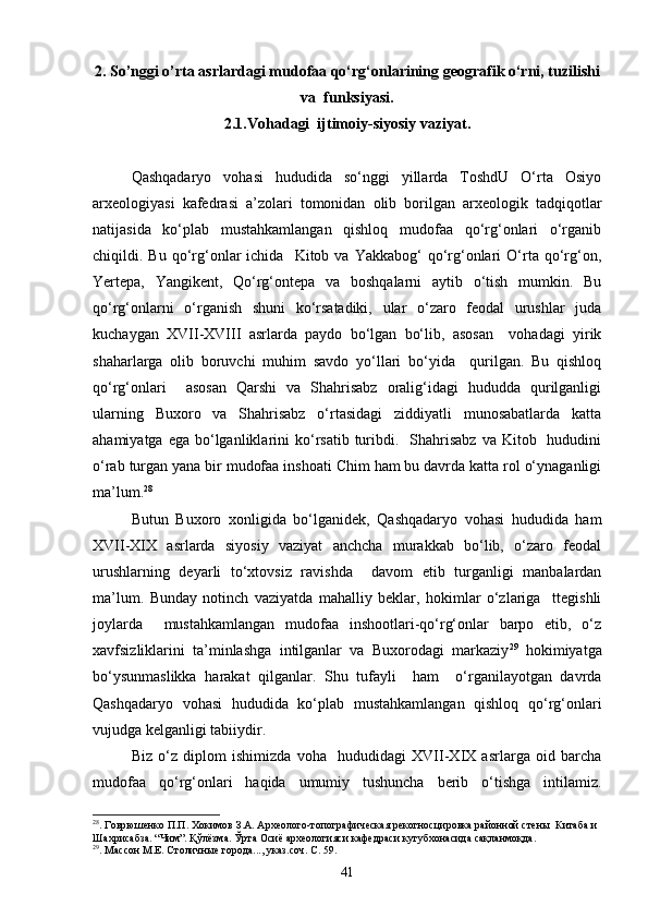 2. So’nggi o’rta asrlardagi mudofaa qо‘rg‘onlarining geografik о‘rni, tuzilishi
va  funksiyasi.
2.1.Vohadagi  ijtimoiy-siyosiy vaziyat.
Qashqadaryo   vohasi   hududida   sо‘nggi   yillarda   ToshdU   О‘rta   Osiyo
arxeologiyasi   kafedrasi   a’zolari   tomonidan   olib   borilgan   arxeologik   tadqiqotlar
natijasida   kо‘plab   mustahkamlangan   qishloq   mudofaa   qо‘rg‘onlari   о‘rganib
chiqildi.  Bu  qо‘rg‘onlar  ichida     Kitob  va  Yakkabog‘   qо‘rg‘onlari  О‘rta  qо‘rg‘on,
Yertepa,   Yangikent,   Qо‘rg‘ontepa   va   boshqalarni   aytib   о‘tish   mumkin.   Bu
qо‘rg‘onlarni   о‘rganish   shuni   kо‘rsatadiki,   ular   о‘zaro   feodal   urushlar   juda
kuchaygan   XVII-XVIII   asrlarda   paydo   bо‘lgan   bо‘lib,   asosan     vohadagi   yirik
shaharlarga   olib   boruvchi   muhim   savdo   yо‘llari   bо‘yida     qurilgan.   Bu   qishloq
qо‘rg‘onlari     asosan   Qarshi   va   Shahrisabz   oralig‘idagi   hududda   qurilganligi
ularning   Buxoro   va   Shahrisabz   о‘rtasidagi   ziddiyatli   munosabatlarda   katta
ahamiyatga  ega  bо‘lganliklarini  kо‘rsatib  turibdi.    Shahrisabz  va  Kitob    hududini
о‘rab turgan yana bir mudofaa inshoati Chim ham bu davrda katta rol о‘ynaganligi
ma’lum. 28
Butun   Buxoro   xonligida   bо‘lganidek,   Qashqadaryo   vohasi   hududida   ham
XVII-XIX   asrlarda   siyosiy   vaziyat   anchcha   murakkab   bо‘lib,   о‘zaro   feodal
urushlarning   deyarli   tо‘xtovsiz   ravishda     davom   etib   turganligi   manbalardan
ma’lum.   Bunday   notinch   vaziyatda   mahalliy   beklar,   hokimlar   о‘zlariga     ttegishli
joylarda     mustahkamlangan   mudofaa   inshootlari-qо‘rg‘onlar   barpo   etib,   о‘z
xavfsizliklarini   ta’minlashga   intilganlar   va   Buxorodagi   markaziy 29
  hokimiyatga
bо‘ysunmaslikka   harakat   qilganlar.   Shu   tufayli     ham     о‘rganilayotgan   davrda
Qashqadaryo   vohasi   hududida   kо‘plab   mustahkamlangan   qishloq   qо‘rg‘onlari
vujudga kelganligi tabiiydir.
Biz   о‘z   diplom   ishimizda   voha     hududidagi   XVII-XIX   asrlarga   oid   barcha
mudofaa   qо‘rg‘onlari   haqida   umumiy   tushuncha   berib   о‘tishga   intilamiz.
28
. Говрюшенко П.П. Хокимов З.А. Археолого-топографическая рекогносцировка районной стен ы   Китаба и 
Шахрисабза. “Чим”. Қўлёзма. Ўрта Осиё археологияси кафедраси кутубхонасида сақланмоқда.
29
. Массон М.Е. Столичны е города..., указ.соч. С. 59.
41 