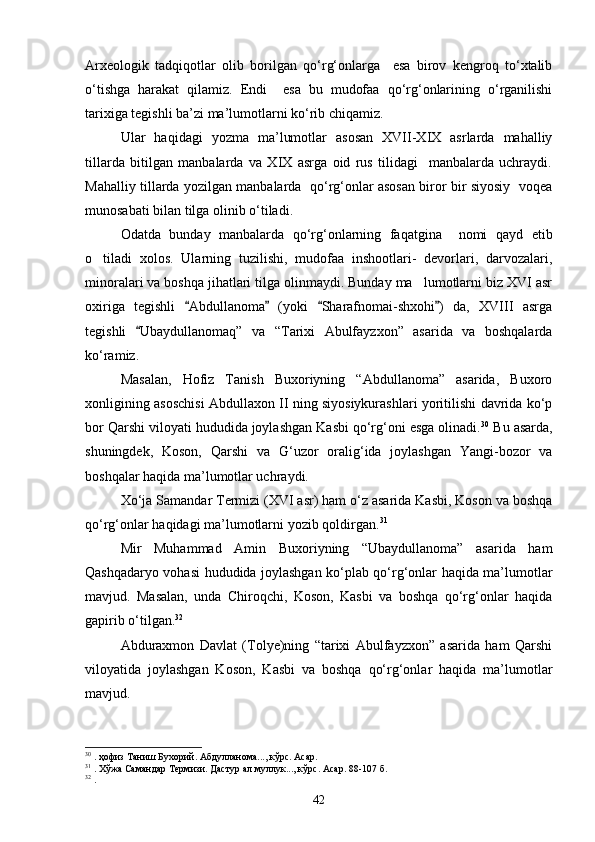 Arxeologik   tadqiqotlar   olib   borilgan   qо‘rg‘onlarga     esa   birov   kengroq   tо‘xtalib
о‘tishga   harakat   qilamiz.   Endi     esa   bu   mudofaa   qо‘rg‘onlarining   о‘rganilishi
tarixiga tegishli ba’zi ma’lumotlarni kо‘rib chiqamiz.
Ular   haqidagi   yozma   ma’lumotlar   asosan   XVII-XIX   asrlarda   mahalliy
tillarda   bitilgan   manbalarda   va   XIX   asrga   oid   rus   tilidagi     manbalarda   uchraydi.
Mahalliy tillarda yozilgan manbalarda   qо‘rg‘onlar asosan biror bir siyosiy   voqea
munosabati bilan tilga olinib о‘tiladi.
Odatda   bunday   manbalarda   qо‘rg‘onlarning   faqatgina     nomi   qayd   etib
о tiladi   xolos.   Ularning   tuzilishi,   mudofaa   inshootlari-   devorlari,   darvozalari,
minoralari va boshqa jihatlari tilga olinmaydi. Bunday ma lumotlarni biz XVI asr	

oxiriga   tegishli   Abdullanoma   (yoki   Sharafnomai-shxohi )   da,   XVIII   asrga	
   
tegishli   Ubaydullanomaq”   va   “Tarixi   Abulfayzxon”   asarida   va   boshqalarda	

kо‘ramiz.
Masalan,   Hofiz   Tanish   Buxoriyning   “Abdullanoma”   asarida,   Buxoro
xonligining asoschisi Abdullaxon II ning siyosiykurashlari yoritilishi davrida kо‘p
bor Qarshi viloyati hududida joylashgan Kasbi qо‘rg‘oni esga olinadi. 30
 Bu asarda,
shuningdek,   Koson,   Qarshi   va   G‘uzor   oralig‘ida   joylashgan   Yangi-bozor   va
boshqalar haqida ma’lumotlar uchraydi.
Xо‘ja Samandar Termizi (XVI asr) ham о‘z asarida Kasbi, Koson va boshqa
qо‘rg‘onlar haqidagi ma’lumotlarni yozib qoldirgan. 31
Mir   Muhammad   Amin   Buxoriyning   “Ubaydullanoma”   asarida   ham
Qashqadaryo vohasi hududida joylashgan kо‘plab qо‘rg‘onlar haqida ma’lumotlar
mavjud.   Masalan,   unda   Chiroqchi,   Koson,   Kasbi   va   boshqa   qо‘rg‘onlar   haqida
gapirib о‘tilgan. 32
Abduraxmon   Davlat   (Tolye)ning   “tarixi   Abulfayzxon”   asarida   ham   Qarshi
viloyatida   joylashgan   Koson,   Kasbi   va   boshqa   qо‘rg‘onlar   haqida   ma’lumotlar
mavjud. 
30
  . ҳофиз Таниш Бухорий. Абдулланома..., кўрс. Асар.
31
  . Хўжа Самандар Термизи. Дастур ал муллук..., кўрс. Асар. 88-107 б.
32
  .
42 