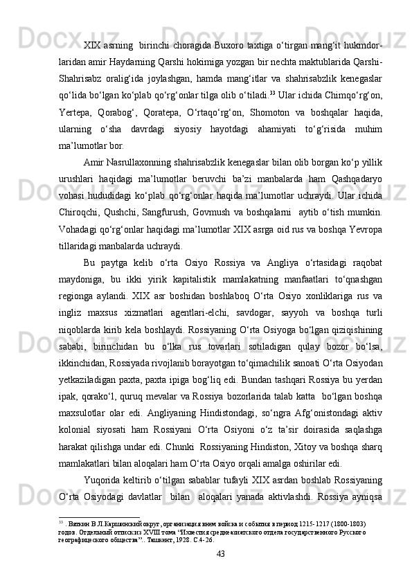 XIX  asrning   birinchi  choragida Buxoro taxtiga о‘tirgan mang‘it  hukmdor-
laridan amir Haydarning Qarshi hokimiga yozgan bir nechta maktublarida Qarshi-
Shahrisabz   oralig‘ida   joylashgan,   hamda   mang‘itlar   va   shahrisabzlik   kenegaslar
qо‘lida bо‘lgan kо‘plab qо‘rg‘onlar tilga olib о‘tiladi. 33
 Ular ichida Chimqо‘rg‘on,
Yertepa,   Qorabog‘,   Qoratepa,   О‘rtaqо‘rg‘on,   Shomoton   va   boshqalar   haqida,
ularning   о‘sha   davrdagi   siyosiy   hayotdagi   ahamiyati   tо‘g‘risida   muhim
ma’lumotlar bor.
Amir Nasrullaxonning shahrisabzlik kenegaslar bilan olib borgan kо‘p yillik
urushlari   haqidagi   ma’lumotlar   beruvchi   ba’zi   manbalarda   ham   Qashqadaryo
vohasi   hududidagi   kо‘plab   qо‘rg‘onlar   haqida   ma’lumotlar   uchraydi.   Ular   ichida
Chiroqchi,   Qushchi,   Sangfurush,   Govmush   va   boshqalarni     aytib   о‘tish   mumkin.
Vohadagi qо‘rg‘onlar haqidagi ma’lumotlar XIX asrga oid rus va boshqa Yevropa
tillaridagi manbalarda uchraydi.
Bu   paytga   kelib   о‘rta   Osiyo   Rossiya   va   Angliya   о‘rtasidagi   raqobat
maydoniga,   bu   ikki   yirik   kapitalistik   mamlakatning   manfaatlari   tо‘qnashgan
regionga   aylandi.   XIX   asr   boshidan   boshlaboq   О‘rta   Osiyo   xonliklariga   rus   va
ingliz   maxsus   xizmatlari   agentlari-elchi,   savdogar,   sayyoh   va   boshqa   turli
niqoblarda kirib kela boshlaydi. Rossiyaning  О‘rta Osiyoga  bо‘lgan qiziqishining
sababi,   birinchidan   bu   о‘lka   rus   tovarlari   sotiladigan   qulay   bozor   bо‘lsa,
ikkinchidan, Rossiyada rivojlanib borayotgan tо‘qimachilik sanoati О‘rta Osiyodan
yetkaziladigan paxta, paxta ipiga bog‘liq edi. Bundan tashqari  Rossiya  bu yerdan
ipak, qorakо‘l, quruq mevalar va Rossiya  bozorlarida talab katta   bо‘lgan boshqa
maxsulotlar   olar   edi.   Angliyaning   Hindistondagi,   sо‘ngra   Afg‘onistondagi   aktiv
kolonial   siyosati   ham   Rossiyani   О‘rta   Osiyoni   о‘z   ta’sir   doirasida   saqlashga
harakat qilishga undar edi. Chunki  Rossiyaning Hindiston, Xitoy va boshqa sharq
mamlakatlari bilan aloqalari ham О‘rta Osiyo orqali amalga oshirilar edi.
Yuqorida keltirib о‘tilgan sabablar tufayli XIX asrdan boshlab Rossiyaning
О‘rta   Osiyodagi   davlatlar     bilan     aloqalari   yanada   aktivlashdi.   Rossiya   ayniqsa
33
  . Вяткин В.Л.Каршинский округ, организация внем войска и соб ытия  в период 1215-1217 (1800-1803) 
годов. Отдельн ый оттиск из  XVIII  тома  “Ихвестия среднеазиатского отдела государственного Русского 
географицеского общества”.. Ташкент, 1928. С.4-26.
43 