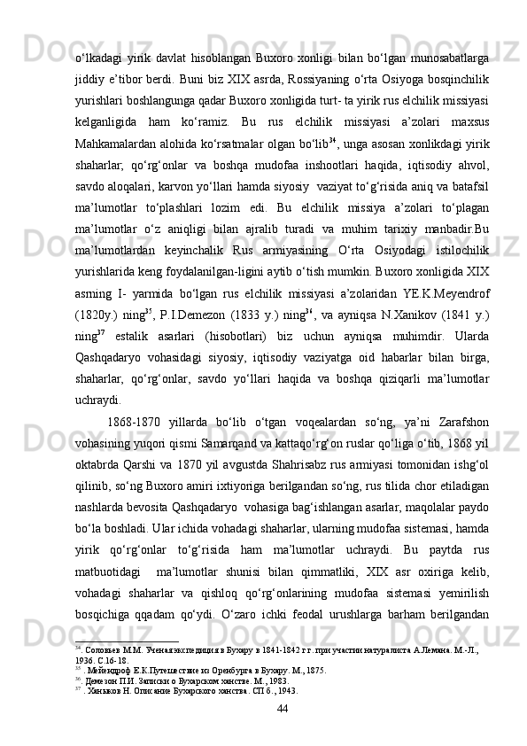 о‘lkadagi   yirik   davlat   hisoblangan   Buxoro   xonligi   bilan   bо‘lgan   munosabatlarga
jiddiy   e’tibor   berdi.   Buni   biz   XIX   asrda,   Rossiyaning   о‘rta   Osiyoga   bosqinchilik
yurishlari boshlangunga qadar Buxoro xonligida turt- ta yirik rus elchilik missiyasi
kelganligida   ham   kо‘ramiz.   Bu   rus   elchilik   missiyasi   a’zolari   maxsus
Mahkamalardan alohida kо‘rsatmalar olgan bо‘lib 34
, unga asosan xonlikdagi yirik
shaharlar;   qо‘rg‘onlar   va   boshqa   mudofaa   inshootlari   haqida,   iqtisodiy   ahvol,
savdo aloqalari, karvon yо‘llari hamda siyosiy   vaziyat tо‘g‘risida aniq va batafsil
ma’lumotlar   tо‘plashlari   lozim   edi.   Bu   elchilik   missiya   a’zolari   tо‘plagan
ma’lumotlar   о‘z   aniqligi   bilan   ajralib   turadi   va   muhim   tarixiy   manbadir.Bu
ma’lumotlardan   keyinchalik   Rus   armiyasining   О‘rta   Osiyodagi   istilochilik
yurishlarida keng foydalanilgan-ligini aytib о‘tish mumkin. Buxoro xonligida XIX
asrning   I-   yarmida   bо‘lgan   rus   elchilik   missiyasi   a’zolaridan   YE.K.Meyendrof
(1820y.)   ning 35
,   P.I.Demezon   (1833   y.)   ning 36
,   va   ayniqsa   N.Xanikov   (1841   y.)
ning 37
  estalik   asarlari   (hisobotlari)   biz   uchun   ayniqsa   muhimdir.   Ularda
Qashqadaryo   vohasidagi   siyosiy,   iqtisodiy   vaziyatga   oid   habarlar   bilan   birga,
shaharlar,   qо‘rg‘onlar,   savdo   yо‘llari   haqida   va   boshqa   qiziqarli   ma’lumotlar
uchraydi.
1868-1870   yillarda   bо‘lib   о‘tgan   voqealardan   sо‘ng,   ya’ni   Zarafshon
vohasining yuqori qismi Samarqand va kattaqо‘rg‘on ruslar qо‘liga о‘tib, 1868 yil
oktabrda   Qarshi   va  1870  yil   avgustda   Shahrisabz   rus  armiyasi  tomonidan  ishg‘ol
qilinib, sо‘ng Buxoro amiri ixtiyoriga berilgandan sо‘ng, rus tilida chor etiladigan
nashlarda bevosita Qashqadaryo   vohasiga bag‘ishlangan asarlar, maqolalar paydo
bо‘la boshladi. Ular ichida vohadagi shaharlar, ularning mudofaa sistemasi, hamda
yirik   qо‘rg‘onlar   tо‘g‘risida   ham   ma’lumotlar   uchraydi.   Bu   paytda   rus
matbuotidagi     ma’lumotlar   shunisi   bilan   qimmatliki,   XIX   asr   oxiriga   kelib,
vohadagi   shaharlar   va   qishloq   qо‘rg‘onlarining   mudofaa   sistemasi   yemirilish
bosqichiga   qqadam   qо‘ydi.   О‘zaro   ichki   feodal   urushlarga   barham   berilgandan
34
.   Соловьев М.М. Ученая экспедиция в Бухару в 1841-1842 г.г. при участии натуралиста А.Лемана. М.-Л., 
1936. С.16-18.
35
  . Мейендроф Е.К.Путешествие из Оренбурга в Бухару. М., 1875.
36
. Демезон П.И. Записки о Бухарском ханстве. М., 1983.
37
  . Хан ы ков Н. Описание Бухарского ханства. СП б., 1943.
44 