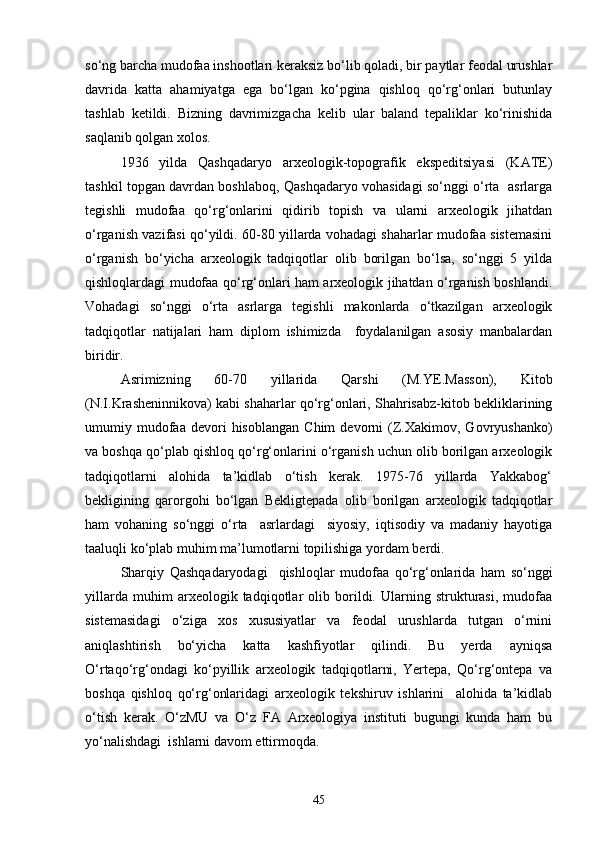 sо‘ng barcha mudofaa inshootlari keraksiz bо‘lib qoladi, bir paytlar feodal urushlar
davrida   katta   ahamiyatga   ega   bо‘lgan   kо‘pgina   qishloq   qо‘rg‘onlari   butunlay
tashlab   ketildi.   Bizning   davrimizgacha   kelib   ular   baland   tepaliklar   kо‘rinishida
saqlanib qolgan xolos.
1936   yilda   Qashqadaryo   arxeologik-topografik   ekspeditsiyasi   (KATE)
tashkil topgan davrdan boshlaboq, Qashqadaryo vohasidagi sо‘nggi о‘rta   asrlarga
tegishli   mudofaa   qо‘rg‘onlarini   qidirib   topish   va   ularni   arxeologik   jihatdan
о‘rganish vazifasi qо‘yildi. 60-80 yillarda vohadagi shaharlar mudofaa sistemasini
о‘rganish   bо‘yicha   arxeologik   tadqiqotlar   olib   borilgan   bо‘lsa,   sо‘nggi   5   yilda
qishloqlardagi mudofaa qо‘rg‘onlari ham arxeologik jihatdan о‘rganish boshlandi.
Vohadagi   sо‘nggi   о‘rta   asrlarga   tegishli   makonlarda   о‘tkazilgan   arxeologik
tadqiqotlar   natijalari   ham   diplom   ishimizda     foydalanilgan   asosiy   manbalardan
biridir.
Asrimizning   60-70   yillarida   Qarshi   (M.YE.Masson),   Kitob
(N.I.Krasheninnikova) kabi shaharlar qо‘rg‘onlari, Shahrisabz-kitob bekliklarining
umumiy  mudofaa  devori   hisoblangan   Chim   devorni   (Z.Xakimov,  Govryushanko)
va boshqa qо‘plab qishloq qо‘rg‘onlarini о‘rganish uchun olib borilgan arxeologik
tadqiqotlarni   alohida   ta’kidlab   о‘tish   kerak.   1975-76   yillarda   Yakkabog‘
bekligining   qarorgohi   bо‘lgan   Bekligtepada   olib   borilgan   arxeologik   tadqiqotlar
ham   vohaning   sо‘nggi   о‘rta     asrlardagi     siyosiy,   iqtisodiy   va   madaniy   hayotiga
taaluqli kо‘plab muhim ma’lumotlarni topilishiga yordam berdi.
Sharqiy   Qashqadaryodagi     qishloqlar   mudofaa   qо‘rg‘onlarida   ham   sо‘nggi
yillarda   muhim   arxeologik   tadqiqotlar   olib   borildi.   Ularning   strukturasi,   mudofaa
sistemasidagi   о‘ziga   xos   xususiyatlar   va   feodal   urushlarda   tutgan   о‘rnini
aniqlashtirish   bо‘yicha   katta   kashfiyotlar   qilindi.   Bu   yerda   ayniqsa
О‘rtaqо‘rg‘ondagi   kо‘pyillik   arxeologik   tadqiqotlarni,   Yertepa,   Qо‘rg‘ontepa   va
boshqa   qishloq   qо‘rg‘onlaridagi   arxeologik   tekshiruv   ishlarini     alohida   ta’kidlab
о‘tish   kerak.   О‘zMU   va   О‘z   FA   Arxeologiya   instituti   bugungi   kunda   ham   bu
yо‘nalishdagi  ishlarni davom ettirmoqda. 
45 