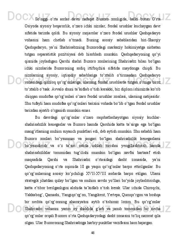Sо‘nggi   о‘rta   asrlar   davri   nafaqat   Buxoro   xonligida,   balki   butun   О‘rta
Osiyoda   siyosiy   beqarorlik,   о‘zaro   ichki   nizolar,   feodal   urushlar   kuchaygan   davr
sifatida   tarixda   qoldi.   Bu   siyosiy   mojarolar   о‘zaro   feodal   urushlar   Qashqadaryo
vohasini   ham   chetlab   о‘tmadi.   Buning   asosiy   sabablaridan   biri-Sharqiy
Qashqadaryo,   ya’ni   Shahrisabzning   Buxorodagi   markaziy   hokimiyatga   nisbatan
tutgan   separatistik   pozitsiyasi   deb   hisoblash   mumkin.   Qashqadaryoning   qо‘yi
qismida   joylashgan   Qarshi   shahri   Buxoro   xonlarining   Shahrisabz   bilan   bо‘lgan
ichki   nizolarida   Buxoroning   sodiq   ittifoqchisi   sifatida   maydonga   chiqdi.   Bu
nizolarning   siyosiy,   iqtisodiy   sabablariga   tо‘xtalib   о‘tirmasdan   Qashqadaryo
vohasidagi qishloq qо‘rg‘onlariga, ularning feodal urushlarda tutgan о‘rniga biroz
tо‘xtalib о‘tsak. Avvalo shuni ta’kidlab о‘tish kerakki, biz diplom ishimizda kо‘rib
chiqqan mudofaa qо‘rg‘onlari о‘zaro feodal  urushlar xosilasi, ularning natijasidir.
Shu tufayli ham mudofaa qо‘rg‘onlari tarixini vohada bо‘lib о‘tgan feodal urushlar
tarixdan ajratib о‘rganish mumkin emas.
Bu   davrdagi   qо‘rg‘onlar   о‘zaro   raqobatlashayotgan   siyosiy   kuchlar-
shahrisabzlik   kenegaslar   va   Buxoro   hamda   Qarshida   katta   ta’sirga   ega   bо‘lgan
mang‘itlarning muhim suyanch punktlari edi, deb aytish mumkin. Shu sababli ham
Buxoro   xonlari   bо‘ysunmas   va   jangari   bо‘lgan   shahrisabzlik   kenegaslarni
bо‘ysundirish   va   о‘z   ta’siri   ostida   ushlab   turishni   yengillashtirish   hamda
shahrisabzliklar   tomonidan   tug‘ilishi   mumkin   bо‘lgan   xavfni   bartaraf   etish
maqsadida   Qarshi   va   Shahrisabz   о‘rtasidagi   dasht   zonasida,   ya’ni
Qashqadaryoning   о‘rta   oqimida   10   ga   yaqin   qо‘rg‘onlar   barpo   ettirilganlar.   Bu
qо‘rg‘onlarning   asosiy   kо‘pchiligi   XVII-XVIII   asrlarda   barpo   etilgan.   Ularni
strategik  jihatdan  qulay  bо‘lgan  va  muhim   savdo  yо‘llari  bо‘yida  joylashtirishga,
katta   e’tibor   berilganligini   alohida   ta’kidlab   о‘tish   kerak.   Ular   ichida   Chiroqchi,
Yakkabog‘, Qamashi, Yangiqо‘rg‘on, Yangikent, Yertepa, Qumqо‘rgon va boshqa
bir   nechta   qо‘rg‘onning   ahamiyatini   aytib   о‘tishimiz   lozim.   Bu   qо‘rg‘onlar
Shahrisabz   vohasini   yarim   oy   shaklida   g‘arb   va   janub   tomonidan   bir   necha
qо‘rg‘onlar orqali Buxoro о‘rta Qashqadaryodagi dasht zonasini tо‘liq nazorat qila
olgan. Ular Buxoroning Shahrisabzga harbiy punktlar vazifasini ham bajargan.
46 