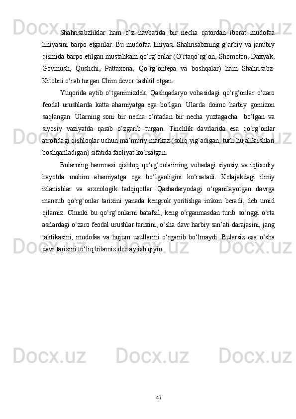 Shahrisabzliklar   ham   о‘z   navbatida   bir   necha   qatordan   iborat   mudofaa
liniyasini   barpo   etganlar.   Bu   mudofaa   liniyasi   Shahrisabzning   g‘arbiy   va   janubiy
qismida barpo etilgan mustahkam qо‘rg‘onlar (О‘rtaqо‘rg‘on, Shomoton, Daxyak,
Govmush,   Qushchi,   Pattaxona,   Qо‘rg‘ontepa   va   boshqalar)   ham   Shahrisabz-
Kitobni о‘rab turgan Chim devor tashkil etgan.
Yuqorida   aytib   о‘tganimizdek,   Qashqadaryo   vohasidagi   qо‘rg‘onlar   о‘zaro
feodal   urushlarda   katta   ahamiyatga   ega   bо‘lgan.   Ularda   doimo   harbiy   gornizon
saqlangan.   Ularning   soni   bir   necha   о‘ntadan   bir   necha   yuztagacha     bо‘lgan   va
siyosiy   vaziyatda   qarab   о‘zgarib   turgan.   Tinchlik   davrlarida   esa   qо‘rg‘onlar
atrofidagi qishloqlar uchun ma’muriy markaz (soliq yig‘adigan, turli hujalik ishlari
boshqariladigan) sifatida faoliyat kо‘rsatgan.
Bularning   hammasi   qishloq   qо‘rg‘onlarining   vohadagi   siyosiy   va   iqtisodiy
hayotda   muhim   ahamiyatga   ega   bо‘lganligini   kо‘rsatadi.   Kelajakdagi   ilmiy
izlanishlar   va   arxeologik   tadqiqotlar   Qashadaryodagi   о‘rganilayotgan   davrga
mansub   qо‘rg‘onlar   tarixini   yanada   kengrok   yoritishga   imkon   beradi,   deb   umid
qilamiz.   Chunki   bu   qо‘rg‘onlarni   batafsil,   keng   о‘rganmasdan   turib   sо‘nggi   о‘rta
asrlardagi о‘zaro feodal urushlar tarixini, о‘sha davr harbiy san’ati darajasini, jang
taktikasini,   mudofaa   va   hujum   usullarini   о‘rganib   bо‘lmaydi.   Bularsiz   esa   о‘sha
davr tarixini tо‘liq bilamiz deb aytish qiyin.
 
47 