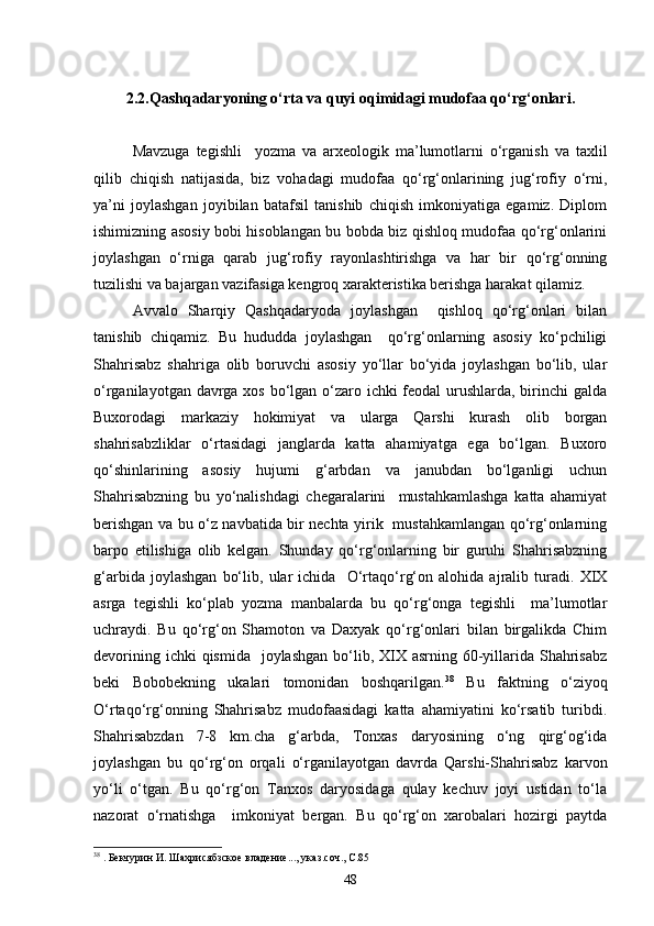 2.2.Qashqadaryoning о‘rta va quyi oqimidagi mudofaa qо‘rg‘onlari.
Mavzuga   tegishli     yozma   va   arxeologik   ma’lumotlarni   о‘rganish   va   taxlil
qilib   chiqish   natijasida,   biz   vohadagi   mudofaa   qо‘rg‘onlarining   jug‘rofiy   о‘rni,
ya’ni   joylashgan   joyibilan   batafsil   tanishib   chiqish   imkoniyatiga   egamiz.   Diplom
ishimizning asosiy bobi hisoblangan bu bobda biz qishloq mudofaa qо‘rg‘onlarini
joylashgan   о‘rniga   qarab   jug‘rofiy   rayonlashtirishga   va   har   bir   qо‘rg‘onning
tuzilishi va bajargan vazifasiga kengroq xarakteristika berishga harakat qilamiz.
Avvalo   Sharqiy   Qashqadaryoda   joylashgan     qishloq   qо‘rg‘onlari   bilan
tanishib   chiqamiz.   Bu   hududda   joylashgan     qо‘rg‘onlarning   asosiy   kо‘pchiligi
Shahrisabz   shahriga   olib   boruvchi   asosiy   yо‘llar   bо‘yida   joylashgan   bо‘lib,   ular
о‘rganilayotgan davrga xos bо‘lgan о‘zaro ichki feodal urushlarda, birinchi  galda
Buxorodagi   markaziy   hokimiyat   va   ularga   Qarshi   kurash   olib   borgan
shahrisabzliklar   о‘rtasidagi   janglarda   katta   ahamiyatga   ega   bо‘lgan.   Buxoro
qо‘shinlarining   asosiy   hujumi   g‘arbdan   va   janubdan   bо‘lganligi   uchun
Shahrisabzning   bu   yо‘nalishdagi   chegaralarini     mustahkamlashga   katta   ahamiyat
berishgan va bu о‘z navbatida bir nechta yirik   mustahkamlangan qо‘rg‘onlarning
barpo   etilishiga   olib   kelgan.   Shunday   qо‘rg‘onlarning   bir   guruhi   Shahrisabzning
g‘arbida   joylashgan   bо‘lib,   ular   ichida     О‘rtaqо‘rg‘on   alohida   ajralib   turadi.   XIX
asrga   tegishli   kо‘plab   yozma   manbalarda   bu   qо‘rg‘onga   tegishli     ma’lumotlar
uchraydi.   Bu   qо‘rg‘on   Shamoton   va   Daxyak   qо‘rg‘onlari   bilan   birgalikda   Chim
devorining ichki  qismida    joylashgan bо‘lib, XIX asrning 60-yillarida Shahrisabz
beki   Bobobekning   ukalari   tomonidan   boshqarilgan. 38
  Bu   faktning   о‘ziyoq
О‘rtaqо‘rg‘onning   Shahrisabz   mudofaasidagi   katta   ahamiyatini   kо‘rsatib   turibdi.
Shahrisabzdan   7-8   km.cha   g‘arbda,   Tonxas   daryosining   о‘ng   qirg‘og‘ida
joylashgan   bu   qо‘rg‘on   orqali   о‘rganilayotgan   davrda   Qarshi-Shahrisabz   karvon
yо‘li   о‘tgan.   Bu   qо‘rg‘on   Tanxos   daryosidaga   qulay   kechuv   joyi   ustidan   tо‘la
nazorat   о‘rnatishga     imkoniyat   bergan.   Bu   qо‘rg‘on   xarobalari   hozirgi   paytda
38
  . Бекчурин И. Шахрисябзское владение..., указ.соч., С.85
48 