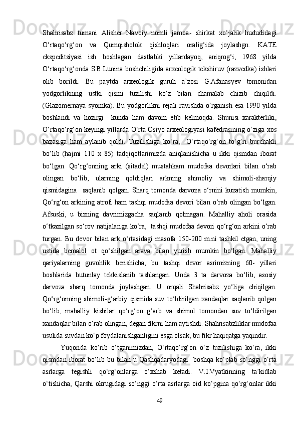Shahrisabz   tumani   Alisher   Navoiy   nomli   jamoa-   shirkat   xо‘jalik   hududidagi
О‘rtaqо‘rg‘on   va   Qumqisholok   qishloqlari   oralig‘ida   joylashgn.   KATE
ekspeditsiyasi   ish   boshlagan   dastlabki   yillardayoq,   aniqrog‘i,   1968   yilda
О‘rtaqо‘rg‘onda  S.B.Lunina  boshchiligida  arxeologik tekshiruv  (razvedka)   ishlari
olib   borildi.   Bu   paytda   arxeologik   guruh   a’zosi   G.Afanasyev   tomonidan
yodgorlikning   ustki   qismi   tuzilishi   kо‘z   bilan   chamalab   chizib   chiqildi.
(Glazomernaya   syomka).  Bu  yodgorlikni   rejali  ravishda   о‘rganish  esa  1990  yilda
boshlandi   va   hozirgi     kunda   ham   davom   etib   kelmoqda.   Shunisi   xarakterliki,
О‘rtaqо‘rg‘on keyingi yillarda О‘rta Osiyo arxeologiyasi kafedrasining о‘ziga xos
bazasiga   ham   aylanib   qoldi.   Tuzilishiga   kо‘ra,     О‘rtaqо‘rg‘on   tо‘g‘ri   burchakli
bо‘lib   (hajmi   110   x   85)   tadqiqotlarimizda   aniqlanishicha   u   ikki   qismdan   iborat
bо‘lgan.   Qо‘rg‘onning   arki   (sitadel)   mustahkam   mudofaa   devorlari   bilan   о‘rab
olingan   bо‘lib,   ularning   qoldiqlari   arkning   shimoliy   va   shimoli-sharqiy
qismidagina     saqlanib   qolgan.   Sharq   tomonda   darvoza   о‘rnini   kuzatish   mumkin,
Qо‘rg‘on  arkining  atrofi   ham   tashqi   mudofaa   devori   bilan  о‘rab  olingan   bо‘lgan.
Afsuski,   u   bizning   davrimizgacha   saqlanib   qolmagan.   Mahalliy   aholi   orasida
о‘tkazilgan sо‘rov natijalariga kо‘ra,   tashqi mudofaa devori qо‘rg‘on arkini о‘rab
turgan.   Bu   devor   bilan   ark   о‘rtasidagi   masofa   150-200   m.ni   tashkil   etgan,   uning
ustida   bemalol   ot   qо‘shilgan   arava   bilan   yurish   mumkin   bо‘lgan.   Mahalliy
qariyalarning   guvohlik   berishicha,   bu   tashqi   devor   asrimizning   60-   yillari
boshlarida   butunlay   tekkislanib   tashlangan.   Unda   3   ta   darvoza   bо‘lib,   asosiy
darvoza   sharq   tomonda   joylashgan.   U   orqali   Shahrisabz   yо‘liga   chiqilgan.
Qо‘rg‘onning   shimoli-g‘arbiy   qismida   suv   tо‘ldirilgan   xandaqlar   saqlanib   qolgan
bо‘lib,   mahalliy   kishilar   qо‘rg‘on   g‘arb   va   shimol   tomondan   suv   tо‘ldirilgan
xandaqlar bilan о‘rab olingan, degan fikrni ham aytishdi. Shahrisabzliklar mudofaa
usulida suvdan kо‘p foydalanishganligini esga olsak, bu fikr haqiqatga yaqindir.
Yuqorida   kо‘rib   о‘tganimizdan,   О‘rtaqо‘rg‘on   о‘z   tuzilishiga   kо‘ra,   ikki
qismdan   iborat   bо‘lib   bu   bilan   u   Qashqadaryodagi     boshqa   kо‘plab   sо‘nggi   о‘rta
asrlarga   tegishli   qо‘rg‘onlarga   о‘xshab   ketadi.   V.I.Vyatkinning   ta’kidlab
о‘tishicha,   Qarshi  okrugidagi   sо‘nggi   о‘rta  asrlarga  oid  kо‘pgina  qо‘rg‘onlar  ikki
49 