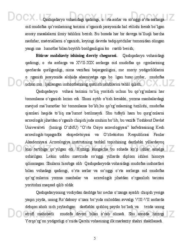                       Qashqadaryo vohasidagi qadimgi, o rta asrlar va sо‘nggi о‘rta asrlarga	
oid mudofaa qo’ronlarining tarixini o’rganish jarayonida hal etilishi kerak bo’lgan
asosiy masalalarni ilmiy tahlilini berish. Bu borada har bir davrga ta’lluqli barcha
nashrlar, materiallarni o’rganish, keyingi davrda tadqiqotchilar tomonidan olingan
yangi ma lumotlar bilan boyitib borilganligini ko rsatib berish;	
 
Bitiruv   malakaviy   ishining   davriy   chegarasi.       Qashqadaryo   vohasidagi
qadimgi,   o rta   asrlarga   va   XVII-XIX   asrlarga   oid   mudofaa   qo rgonlarining	
 
qaerlarda   qurilganligi,   nima   vazifani   bajarganligini,   me moriy   yodgorliklarini	

o rganish   jarayonida   alohida   ahamiyatga   ega   bo lgan   turar   joylar,     mudofaa	
 
uchun mo ljallangan inshootlarining qurilish uslublarini tahlil qilish; 	

Qashqadaryo     vohasi   tarixini   tо‘liq   yoritish   uchun   bu   qо‘rg‘onlarni   har
tomonlama   о‘rganish   lozim   edi.   Shuni   aytib   о‘tish   kerakki,   yozma   manbalardagi
mavjud   ma’lumotlar   bir   tomonlama   bо‘lib,bu   qо‘rg‘onlarning   tuzilishi,   mudofaa
qismlari   haqida   tо‘liq   ma’lumot   berilmaydi.   Shu   tufayli   ham   bu   qurg‘onlarni
arxeologik jihatdan о‘rganib chiqish juda muhim bо‘lib, bu vazifa Toshkent Davlat
Universiteti     (hozirgi   О‘zMU)   “O’rta   Osiyo   arxeologiyasi”   kafedrasining   Kesh
arxeologik-topagrafik   ekspedetsiyasi   va   О‘zbekiston   Respublirasi   Fanlar
Akademiyasi   Arxeologiya   institutining   tashkil   topishining   dastlabki   yillardayoq
kun   tartibiga   qо‘yilgan   edi.   Hozirgi   kungacha   bu   sohada   kо‘p   ishlar   amalga
oshirilgan.   Lekin   ushbu   mavzuda   sо‘nggi   yillarda   diplom   ishlari   himoya
qilinmagan. Shularni hisobga olib  Qashqadaryoda vohasidagi mudofaa inshoatlari
bilan   vohadagi   qadimgi,   o’rta   asrlar   va   sо‘nggi   о‘rta   asrlarga   oid   mudofaa
qо‘rg‘onlarini   yozma   manbalar   va     arxeologik   jihatdan   о‘rganilish   tarixini
yoritishni maqsad qilib oldik.
Qashqadaryoning vodiydan dashtga bir necha о‘zanga ajralib chiqish yeriga
yaqin  joyda,  uning  Rо‘daksoy   о‘zani  bо‘yida  miloddan  avvalgi  VIII-VII   asrlarda
dehqon aholi  zich joylashgan      dastlabki  qishloq  paydo bо‘ladi  va       tezda uning
atrofi   mahobatli     mudofa   devori   bilan   о‘rab   olinadi.   Shu   asnoda   hozirgi
Yerqо‘rg‘on yodgorligi о‘rnida Qarshi vohasining ilk markaziy shahri shakllanadi. 
5 