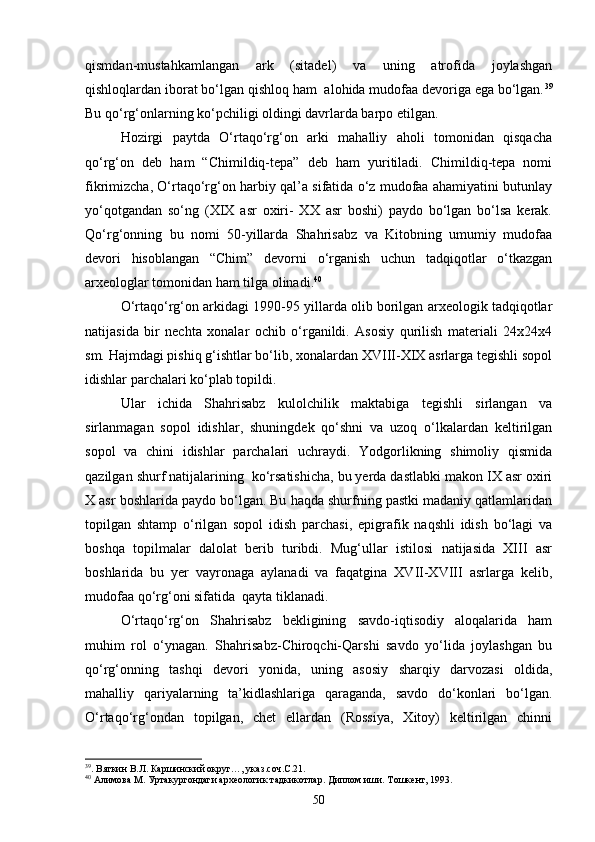 qismdan-mustahkamlangan   ark   (sitadel)   va   uning   atrofida   joylashgan
qishloqlardan iborat bо‘lgan qishloq ham  alohida mudofaa devoriga ega bо‘lgan. 39
Bu qо‘rg‘onlarning kо‘pchiligi oldingi davrlarda barpo etilgan.
Hozirgi   paytda   О‘rtaqо‘rg‘on   arki   mahalliy   aholi   tomonidan   qisqacha
qо‘rg‘on   deb   ham   “Chimildiq-tepa”   deb   ham   yuritiladi.   Chimildiq-tepa   nomi
fikrimizcha, О‘rtaqо‘rg‘on harbiy qal’a sifatida о‘z mudofaa ahamiyatini butunlay
yо‘qotgandan   sо‘ng   (XIX   asr   oxiri-   XX   asr   boshi)   paydo   bо‘lgan   bо‘lsa   kerak.
Qо‘rg‘onning   bu   nomi   50-yillarda   Shahrisabz   va   Kitobning   umumiy   mudofaa
devori   hisoblangan   “Chim”   devorni   о‘rganish   uchun   tadqiqotlar   о‘tkazgan
arxeologlar tomonidan ham tilga olinadi. 40
О‘rtaqо‘rg‘on arkidagi 1990-95 yillarda olib borilgan arxeologik tadqiqotlar
natijasida   bir   nechta   xonalar   ochib   о‘rganildi.   Asosiy   qurilish   materiali   24x24x4
sm. Hajmdagi pishiq g‘ishtlar bо‘lib, xonalardan XVIII-XIX asrlarga tegishli sopol
idishlar parchalari kо‘plab topildi.
Ular   ichida   Shahrisabz   kulolchilik   maktabiga   tegishli   sirlangan   va
sirlanmagan   sopol   idishlar,   shuningdek   qо‘shni   va   uzoq   о‘lkalardan   keltirilgan
sopol   va   chini   idishlar   parchalari   uchraydi.   Yodgorlikning   shimoliy   qismida
qazilgan shurf natijalarining  kо‘rsatishicha, bu yerda dastlabki makon IX asr oxiri
X asr boshlarida paydo bо‘lgan. Bu haqda shurfning pastki madaniy qatlamlaridan
topilgan   shtamp   о‘rilgan   sopol   idish   parchasi,   epigrafik   naqshli   idish   bо‘lagi   va
boshqa   topilmalar   dalolat   berib   turibdi.   Mug‘ullar   istilosi   natijasida   XIII   asr
boshlarida   bu   yer   vayronaga   aylanadi   va   faqatgina   XVII-XVIII   asrlarga   kelib,
mudofaa qо‘rg‘oni sifatida  qayta tiklanadi.
О‘rtaqо‘rg‘on   Shahrisabz   bekligining   savdo-iqtisodiy   aloqalarida   ham
muhim   rol   о‘ynagan.   Shahrisabz-Chiroqchi-Qarshi   savdo   yо‘lida   joylashgan   bu
qо‘rg‘onning   tashqi   devori   yonida,   uning   asosiy   sharqiy   darvozasi   oldida,
mahalliy   qariyalarning   ta’kidlashlariga   qaraganda,   savdo   dо‘konlari   bо‘lgan.
О‘rtaqо‘rg‘ondan   topilgan,   chet   ellardan   (Rossiya,   Xitoy)   keltirilgan   chinni
39
. Вяткин В.Л. Каршинский округ…, указ.соч.С.21.
40
 Алимова М. Уртакургондаги археологик тадкикотлар. Диплом иши. Тошкент, 1993.
50 