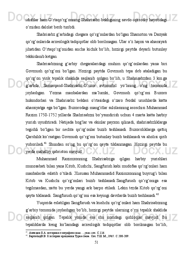 idishlar ham О‘rtaqо‘rg‘onning Shahrisabz bekligining savdo-iqtisodiy hayotidagi
о‘rnidan dalolat berib turibdi.
Shahrisabz g‘arbidagi chegara qо‘rg‘onlardan bо‘lgan Shamoton va Daxyak
qо‘rg‘onlarida arxeologik tadqiqotlar olib borilmagan. Ular о‘z hajmi va ahamiyati
jihatidan   О‘rtaqо‘rg‘onidan   ancha   kichik   bо‘lib,   hozirgi   paytda   deyarli   butunlay
tekkislanib ketgan.
Shahrisabzning   g‘arbiy   chegaralaridagi   muhim   qо‘rg‘onlardan   yana   biri
Govmush   qо‘rg‘oni   bо‘lgan.   Hozirgi   paytda   Govmush   tepa   deb   ataladigan   bu
qо‘rg‘on   yirik   tepalik   shaklida   saqlanib   qolgan   bо‘lib,   u   Shahrisabzdan   3   km.ga
g‘arbda,   Samarqand-Shahrisabz-G‘uzor   avtomobil   yо‘lining   о‘ng   tomonida
joylashgan.   Yozma   manbalardan   ma’lumki,   Govmush   qо‘rg‘oni   Buxoro
hukmdorlari   va   Shahrisabz   beklari   о‘rtasidagi   о‘zaro   feodal   urushlarda   katta
ahamiyatga ega bо‘lgan. Buxorodagi mang‘itlar sulolasining asoschisi Muhammad
Raxim 1750-1752 yillarda Shahrisabzni bо‘ysundirish uchun 4 marta katta harbiy
yurish uyushtiradi. Natijada bog‘lar va ekinlar payxon qilinadi, shahrisabzliklarga
tegishli   bо‘lgan   bir   nechta   qо‘rg‘onlar   buzib   tashlanadi.   Buxoroliklarga   qattiq
Qarshilik kо‘rsatgan Govmush qо‘rg‘oni butunlay buzib tashlanadi va aholisi qirib
yuboriladi. 41
  Shundan   sо‘ng   bu   qо‘rg‘on   qayta   tiklanmagan.   Hozirgi   paytda   bu
yerda mahalliy qabriston mavjud.
Muhammad   Raximxonning   Shahrisabzga   qilgan   harbiy   yurishlari
munosabati bilan yana Kitob, Kushchi, Sangfurish kabi mudofaa qо‘rg‘onlari ham
manbalarda   eslatib   о‘tiladi.   Xususan   Muhammadid   Raximxonning   buyrug‘i   bilan
Kitob   va   Kushchi   qо‘rg‘onlari   buzib   tashlanadi.Sangfurush   qо‘rg‘oniga   esa
tegilmasdan,   xatto   bu   yerda   yangi   ark   barpo   etiladi.   Lekin   tezda   Kitob   qо‘rg‘oni
qayta tiklanadi. Sangfurush qо‘rg‘oni esa keyingi davrlarda buzib tashlanadi. 42
 
Yuqorida eslatilgan Sangfurush va kushchi qо‘rg‘onlari ham Shahrisabzning
g‘arbiy tomonida joylashgan bо‘lib, hozirgi paytda ularning о‘rni tepalik shaklida
saqlanib   qolgan.   Tepalik   yonida   esa   shu   nomdagi   qishloqlar   mavjud.   Bu
tepaliklarda   keng   kо‘lamdagi   arxeologik   tadqiqotlar   olib   borilmagan   bо‘lib,
41
. Ахмедов Б.А. историко-географическая…, указ.соч. С.116.
42
. БартольдВ.В. К истории орошения Туркестана. Соч.Т.Ш.М., 1965. С.208-209.
51 