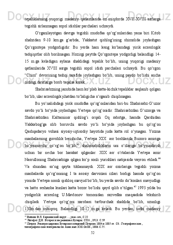 tepaliklarning   yuqorigi   madaniy   qatlamlarida   oz   miqdorda   XVII-XVIII   asrlarga
tegishli sirlanmagan sopol idishlar parchalari uchraydi.
О‘rganilayotgan   davrga   tegishli   mudofaa   qо‘rg‘onlaridan   yana   biri   Kitob
shahridan   9-10   km.ga   g‘arbda,   Yakkatut   qishlog‘ining   shimolida   joylashgan
Qо‘rgontepa   yodgorligidir.   Bu   yerda   ham   keng   kо‘lamdagi   yirik   arxeologik
tadqiqotlar olib borilmagan. Hozirgi paytda Qо‘rgontepa yodgorligi balandligi 14-
15   m.ga   keladigan   aylana   shaklidagi   tepalik   bо‘lib,   uning   yuqorigi   madaniy
qatlamlarida   XVIII   asrga   tegishli   sopol   idish   parchalari   uchraydi.   Bu   qо‘rgon
“Chim”   devorining   tashqi   tarafida   joylashgan   bо‘lib,   uning   paydo   bо‘lishi   ancha
oldingi davrlarga borib taqalsa kerak.
Shahrisabzning janubida ham kо‘plab katta-kichik tepaliklar saqlanib qolgan
bо‘lib, ular arxeologik jihatdan tо‘laligicha о‘rganib chiqilmagan.
Bu   yо‘nalishdagi   yirik   mudofaa   qо‘rg‘onlaridan   biri-bu   Shahrisabz-G‘uzor
savdo   yо‘li   bо‘yida   joylashgan   Yertepa   qо‘rg‘onidir.   Shahrisabzdan   G‘uzorga   va
Shahrisabzdan   Kaltaminor   qishlog‘i   orqali   Oq   rabotga,   hamda   Qarshidan
Yakkabog‘ga   olib   boruvchi   savdo   yо‘li   bо‘yida   joylashgan   bu   qо‘rg‘on
Qashqadaryo   vohasi   siyosiy-iqtisodiy   hayotida   juda   katta   rol   о‘ynagan.   Yozma
manbalarning   guvohlik   berishicha,   Yertepa   XIX     asr   boshlarida   Buxoro   amiriga
bо‘ysunuvchi   qо‘rg‘on   bо‘lib, 43
  shahrisabzliklarni   uni   о‘zlariga   bо‘ysundirish
uchun   bir   necha   bor   harakat   qilganlar.   XIX   asr   о‘rtalarida   Yertepa   amir
Nasrulloning Shahrisabzga  qilgan kо‘p sonli  yurishlari  natijasida  vayron etiladi. 44
Va   shundan   sо‘ng   qayta   tiklanmaydi.   XIX   asr   oxirlariga   tegishli   yozma
manbalarda   qо‘rg‘onning   I   ta   asosiy   darvozasi   izlari   borligi   hamda   qо‘rg‘on
yonida Yertepa nomli qishloq mavjud bо‘lib, bu yerda savdo dо‘konlari mavjudligi
va hatto seshanba kunlari katta bozor bо‘lishi  qayd qilib о‘tilgan. 45
  1993 yilda bu
yodgorlik   arxeolog   U.Mavlonov   tomonidan   razvedka   maqsadida   tekshirib
chiqiladi.   Yertepa   qо‘rg‘oni   xarobasi   turtburchak   shaklida   bо‘lib,   uzunligi
130m.dan   oshiqroq.   Balandligi   10-12   m.ga   keladi.   Bu   yerdan,   ustki   madaniy
43
.Вяткин В.Л. Каршинский округ…, указ.соч, С.22
44
 Логофет Д.Н. В горах и на равнинах Бухары. СП б., 1913. С.59
45
.Петров. Рекогросцировка Бухарских владений Петрова 1884 и 1885 гг. Сб.: Географические, 
топографические материалы по Азии.вып. XXI .СпПб., 1886.С.75. 
52 