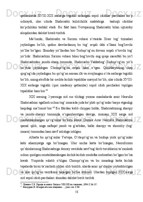qatlamlarda   XVIII-XIX   asrlarga   tegishli   sirlangan   sopol   idishlar   parchalari   kо‘p
uchraydi,   ular   ichida   Shahrisabz   kulolchilik   maktabiga     taaluqli   idishlar
kо‘pchilikni   tashkil   etadi.   Bu   fakt   ham   Yertepaning   Shahrisabz   bilan   iqtisodiy
aloqalaridan dalolat berab turibdi.
Ma’lumki,   Shahrisabz   va   Surxon   vohasi   о‘rtasida   Xisor   tog‘   tizmalari
joylashgan   bо‘lib,   qadim   davrlardanoq   bu   tog‘   orqali   ikki   о‘lkani   bog‘lovchi
yо‘llar bо‘lgan. Shunday yо‘llardan biri-Toshqо‘rg‘on dovoni orqali о‘tuvchi tog‘
yо‘lidir. Shahrisabzni   Surxon  vohasi   bilan bog‘lovchi   eng qisqa  masofali   bu yо‘l
Shahrisabzdan   janubi-sharq   tomonda,   Shahrisabz-Yakkabog‘-Toshqо‘rg‘on   yо‘li
bо‘yida   joylashgan   Chimqо‘rg‘on   orqali   ham   о‘tgan.   Qizildaryoning   chap
qirg‘og‘ida joylashgan bu qо‘rg‘on asosan ilk va rivojlangan о‘rta asrlarga tegishli
bо‘lib, uning atrofida bir nechta kichik tepaliklar mavjud bо‘lib, ular ichida XVIII-
XIX   asrlarga   tegishli   (qori   madaniy   qatlamlar)   sopol   idish   parchalari   topilgan
tepaliklar ham bor. 46
 
XIX   asrning   2-yarmiga   oid   rus   tilidagi   yozma   manbalarda   amir   Nasrulla
Shahrisabzni egallash uchun tog‘ zonasida juda kо‘plab qо‘rg‘onlar barpo etganligi
haqidagi ma’lumot  bor. 47
  Bu fikrdan kelib chiqqan holda, Shahrisabzning  sharqiy
va   janubi-sharqiy   tomonida   о‘rganilayotgan   davrga,   xususan   XIX   asrga   oid
mastahkamlangan   qо‘rg‘onlar  bо‘lishi  kerak.  Demak  Amir   Nasrullo  Shahrisabzni
qamal   qilib,   unga   nafaqat   janub   va   g‘arbdan,   balki   sharqiy   va   shimoliy   (tog‘
zonasi) tomondan ham xavf solishga intilgan.
Albatta   bu   qо‘rg‘onlar   Yertepa,   О‘rtaqо‘rg‘on   va   boshqa   yirik   qо‘rg‘onlar
kabi   ahamiyatga   ega   bо‘lmagan.   Ular   uncha   katta   bо‘lmagan,   Nasrulloxon
qо‘shinlarining Shahrisabzga doimiy ravishda xavf tug‘dirib turishlarini ta’minlash
uchun qurilgan mustahkamlangan kichik-kichik mudofaa inshoatlari bо‘lgan bо‘lsa
kerak.   Yuqorida   eslatib   о‘tilgan   Chimqо‘rg‘on   va   bu   zonadagi   katta   kichik
tepalarda biroz ta’mirlash ishlari olib borilib, ularda amir qо‘shinlar joylashtirilgan
va   ular   qо‘rg‘on   vazifasini   bajargan   bо‘lsa   ehtimol.   Ulardan   topilgan   XIX   asrga
oid sopol idish parchalari shundan dalolat berib turibdi.
46
. Лунина С.Б. Города южного Согда в  VIII - XII  вв. ташкент, 1984.С.36-37.
47
. Бекчурин И. Шахрисабзское владение…, указ.соч.С.88.
53 