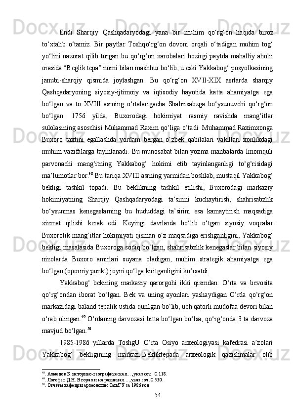 Endi   Shar q iy   Qashqadaryod agi   yana   bir   mu h im   qо‘rg‘on   h a q ida   biroz
t о‘ xtalib   о‘ tamiz.   Bir   paytlar   Toshq о‘rg‘on   dovoni   or q ali   о‘ tadigan   mu h im   to g‘
y о‘ lini   nazorat   q ilib  turgan  bu   qо‘rg‘on   xarobalari   h ozirgi  paytda   ma h alliy  a h olii
orasida  “ Beglik tepa ” nomi bilan mashhur bо‘lib, u eski Yakkabog‘ posyolkasining
janubi-sharqiy   qismida   joylashgan.   Bu   qо‘rg‘on   XVII-XIX   asrlarda   sharqiy
Qashqadaryoning   siyosiy-ijtimoiy   va   iqtisodiy   hayotida   katta   ahamiyatga   ega
bо‘lgan   va   to   XVIII   asrning   о‘rtalarigacha   Shahrisabzga   bо‘ysunuvchi   qо‘rg‘on
bо‘lgan.   1756   yilda,   Buxorodagi   hokimiyat   rasmiy   ravishda   mang‘itlar
sulolasining asoschisi Muhammad Raxim qо‘liga о‘tadi. Muhammad Raximxonga
Buxoro   taxtini   egallashda   yordam   bergan   о‘zbek   qabilalari   vakillari   xonlikdagi
muhim vazifalarga tayinlanadi. Bu munosabat bilan yozma manbalarda Imomquli
parvonachi   mang‘itning   Yakkabog‘   hokimi   etib   tayinlanganligi   tо‘g‘risidagi
ma’lumotlar bor. 48
 Bu tariqa XVIII asrning yarmidan boshlab, mustaqil Yakkabog‘
bekligi   tashkil   topadi.   Bu   beklikning   tashkil   etilishi,   Buxorodagi   markaziy
hokimiyatning   Sharqiy   Qashqadaryodagi   ta’sirini   kuchaytirish,   shahrisabzlik
bо‘ysunmas   kenegaslarning   bu   hududdagi   ta’sirini   esa   kamaytirish   maqsadiga
xizmat   qilishi   kerak   edi.   Keyingi   davrlarda   bо‘lib   о‘tgan   siyosiy   voqealar
Buxorolik mang‘itlar hokimiyati qisman о‘z maqsadiga erishganligini, Yakkabog‘
bekligi masalasida Buxoroga sodiq bо‘lgan, shahrisabzlik kenegaslar bilan siyosiy
nizolarda   Buxoro   amirlari   suyana   oladigan,   muhim   strategik   ahamiyatga   ega
bо‘lgan (oporniy punkt) joyni qо‘lga kiritganligini kо‘rsatdi.
Yakkabog‘   bekining   markaziy   qarorgohi   ikki   qismdan:   О‘rta   va   bevosita
qо‘rg‘ondan   iborat   bо‘lgan.   Bek   va   uning   ayonlari   yashaydigan   О‘rda   qо‘rg‘on
markazidagi baland tepalik ustida qurilgan bо‘lib, uch qatorli mudofaa devori bilan
о‘rab olingan. 49
  О‘rdaning darvozasi bitta bо‘lgan bо‘lsa, qо‘rg‘onda 3 ta darvoza
mavjud bо‘lgan. 50
1985-1986   yillarda   ToshgU   О‘rta   Osiyo   arxeologiyasi   kafedrasi   a’zolari
Yakkabog‘   bekligining   markazi-Bekliktepada   arxeologik   qazishmalar   olib
48
. Ахмедов Б. историко-географическая…, указ.соч. С.118.
49
. Логофет Д.Н. В горах и на равнинах…, указ.соч.С.530.
50
. Отчёты кафедры археологии ТашГУ за 1986 год.
54 
