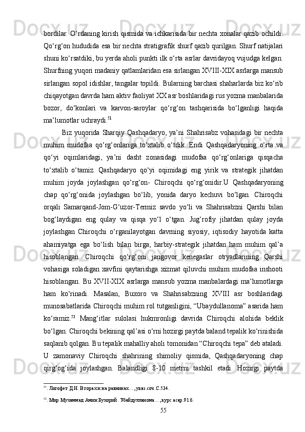 bordilar. О‘rdaning kirish qismida va ichkarisida bir nechta xonalar qazib ochildi.
Qо‘rg‘on hududida esa bir nechta stratigrafik shurf qazib qurilgan. Shurf natijalari
shuni kо‘rsatdiki, bu yerda aholi punkti ilk о‘rta asrlar davridayoq vujudga kelgan.
Shurfning yuqori madaniy qatlamlaridan esa sirlangan XVIII-XIX asrlarga mansub
sirlangan sopol idishlar, tangalar topildi. Bularning barchasi shaharlarda biz kо‘rib
chiqayotgan davrda ham aktiv faoliyat XX asr boshlaridagi rus yozma manbalarida
bozor,   dо‘konlari   va   karvon-saroylar   qо‘rg‘on   tashqarisida   bо‘lganligi   haqida
ma’lumotlar uchraydi. 51
Biz yuqorida Sharqiy Qashqadaryo,  ya’ni  Shahrisabz  vohasidagi  bir  nechta
muhim   mudofaa   qо‘rg‘onlariga   tо‘xtalib   о‘tdik.   Endi   Qashqadaryoning   о‘rta   va
qо‘yi   oqimlaridagi,   ya’ni   dasht   zonasidagi   mudofaa   qо‘rg‘onlariga   qisqacha
tо‘xtalib   о‘tamiz.   Qashqadaryo   qо‘yi   oqimidagi   eng   yirik   va   strategik   jihatdan
muhim   joyda   joylashgan   qо‘rg‘on-   Chiroqchi   qо‘rg‘onidir.U   Qashqadaryoning
chap   qо‘rg‘onida   joylashgan   bо‘lib,   yonida   daryo   kechuvi   bо‘lgan.   Chiroqchi
orqali   Samarqand-Jom-G‘uzor-Termiz   savdo   yо‘li   va   Shahrisabzni   Qarshi   bilan
bog‘laydigan   eng   qulay   va   qisqa   yо‘l   о‘tgan.   Jug‘rofiy   jihatdan   qulay   joyda
joylashgan   Chiroqchi   о‘rganilayotgan   davrning   siyosiy,   iqtisodiy   hayotida   katta
ahamiyatga   ega   bо‘lish   bilan   birga,   harbiy-strategik   jihatdan   ham   muhim   qal’a
hisoblangan.   Chiroqchi   qо‘rg‘oni   jangovor   kenegaslar   otryadlarining   Qarshi
vohasiga   soladigan   xavfini   qaytarishga   xizmat   qiluvchi   muhim   mudofaa   inshooti
hisoblangan.   Bu   XVII-XIX   asrlarga   mansub   yozma   manbalardagi   ma’lumotlarga
ham   kо‘rinadi.   Masalan,   Buxoro   va   Shahrisabzning   XVIII   asr   boshlaridagi
munosabatlarida Chiroqchi muhim rol tutganligini, “Ubaydullanoma” asarida ham
kо‘ramiz. 52
  Mang‘itlar   sulolasi   hukmronligi   davrida   Chiroqchi   alohida   beklik
bо‘lgan. Chiroqchi bekining qal’asi о‘rni hozirgi paytda baland tepalik kо‘rinishida
saqlanib qolgan. Bu tepalik mahalliy aholi tomonidan “Chiroqchi tepa” deb ataladi.
U   zamonaviy   Chiroqchi   shahrining   shimoliy   qismida,   Qashqadaryoning   chap
qirg‘og‘ida   joylashgan.   Balandligi   8-10   metrni   tashkil   etadi.   Hozirgi   paytda
51
. Логофет Д.Н. В горах и на равнинах…, указ.соч.С.534.
52
. Мир Мухаммад Амин Бухорий. Убайдулланома…, курс.асар.91.б.
55 