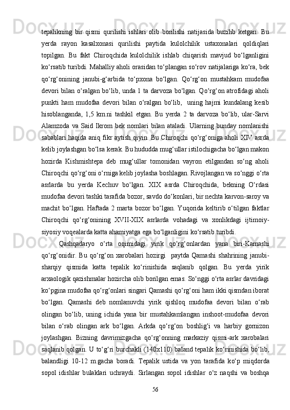 tepalikning   bir   qismi   qurilishi   ishlari   olib   borilishi   natijasida   buzilib   ketgan.   Bu
yerda   rayon   kasalxonasi   qurilishi   paytida   kulolchilik   ustaxonalari   qoldiqlari
topilgan.   Bu   fakt   Chiroqchida   kulolchilik   ishlab   chiqarish   mavjud   bо‘lganligini
kо‘rsatib turibdi. Mahalliy aholi orasidan tо‘plangan sо‘rov natijalariga kо‘ra, bek
qо‘rg‘onining   janubi-g‘arbida   tо‘pxona   bо‘lgan.   Qо‘rg‘on   mustahkam   mudofaa
devori bilan о‘ralgan bо‘lib, unda 1 ta darvoza bо‘lgan. Qо‘rg‘on atrofidagi aholi
punkti   ham   mudofaa   devori   bilan   о‘ralgan   bо‘lib,     uning   hajmi   kundalang   kesib
hisoblanganda,   1,5   km.ni   tashkil   etgan.   Bu   yerda   2   ta   darvoza   bо‘lib,   ular-Sarvi
Alamzoda   va   Said   Ikrom   bek   nomlari   bilan   ataladi.   Ularning   bunday   nomlanishi
sabablari haqida aniq fikr aytish qiyin. Bu Chiroqchi qо‘rg‘oniga aholi XIV asrda
kelib joylashgan bо‘lsa kerak. Bu hududda mug‘ullar istilochigacha bо‘lgan makon
hozirda   Kishmishtepa   deb   mug‘ullar   tomonidan   vayron   etilgandan   sо‘ng   aholi
Chiroqchi qо‘rg‘oni о‘rniga kelib joylasha boshlagan. Rivojlangan va sо‘nggi о‘rta
asrlarda   bu   yerda   Kechuv   bо‘lgan.   XIX   asrda   Chiroqchida,   bekning   О‘rdasi
mudofaa devori tashki tarafida bozor, savdo dо‘konlari, bir nechta karvon-saroy va
machit bо‘lgan. Haftada 2 marta bozor bо‘lgan. Yuqorida keltirib о‘tilgan faktlar
Chiroqchi   qо‘rg‘onining   XVII-XIX   asrlarda   vohadagi   va   xonlikdagi   ijtimoiy-
siyosiy voqealarda katta ahamiyatga ega bо‘lganligini kо‘rsatib turibdi.
Qashqadaryo   о‘rta   oqimidagi   yirik   qо‘rg‘onlardan   yana   biri-Kamashi
qо‘rg‘onidir.   Bu   qо‘rg‘on   xarobalari   hozirgi     paytda   Qamashi   shahrining   janubi-
sharqiy   qismida   katta   tepalik   kо‘rinishida   saqlanib   qolgan.   Bu   yerda   yirik
arxaologik qazishmalar hozircha olib borilgan emas. Sо‘nggi о‘rta asrlar davridagi
kо‘pgina mudofaa qо‘rg‘onlari singari Qamashi qо‘rg‘oni ham ikki qismdan iborat
bо‘lgan.   Qamashi   deb   nomlanuvchi   yirik   qishloq   mudofaa   devori   bilan   о‘rab
olingan   bо‘lib,   uning   ichida   yana   bir   mustahkamlangan   inshoot-mudofaa   devori
bilan   о‘rab   olingan   ark   bо‘lgan.   Arkda   qо‘rg‘on   boshlig‘i   va   harbiy   gornizon
joylashgan.   Bizning   davrimizgacha   qо‘rg‘onning   markaziy   qismi-ark   xarobalari
saqlanib qolgan. U tо‘g‘ri burchakli (140x110) baland tepalik kо‘rinishida bо‘lib,
balandligi   10-12   m.gacha   boradi.   Tepalik   ustida   va   yon   tarafida   k о‘ p   mi q dorda
sopol   idishlar   b u laklari   uchraydi.   Sirlangan   sopol   idishlar   о‘ z   na q shi   va   boshqa
56 