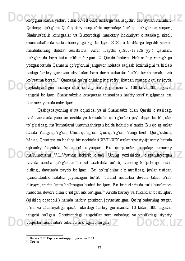 k о‘ pgina   xususiyatlari   bilan   XVIII-XIX   asrlarga   taallu q lidir,   deb   aytish   mumkin.
Q adimgi   qо‘rg‘on i   Qashqadaryon ing   о‘ rta   o q imidagi   boshqa   qо‘rg‘on lar   singari,
Sha h risabzlik   kenegaslar   va   Buxorodagi   markaziy   h okimiyat   о‘ rtasidagi   nizoli
munosabatlarda   ka t ta   a h amiyatga   ega   b о‘ lgan.   XIX   asr   boshlarga   tegishli   yozma
manbalarning   dalolat   berishicha,   Amir   H aydar   (1800-18   826   yy.)   Q amashi
qо‘rg‘on ida   h am   ka t ta   e’tibor   bergan.   U   Qarshi   h okimi   H okim   biy   man g‘ itga
yoz gan xatida   Q amashi   qо‘rg‘on ini jangovor   h olatda sa q lash lozimligini ta’kidlab
undagi   h arbiy   gornizon   a h volidan   h am   doim   xabardor   b о‘ lib   turish   kerak,   deb
k о‘ rsatma beradi. 53
  Q amashi  qо‘rg‘on ining ju g‘ rofiy ji h atdan strategik  q ulay joyda
joylashganligini   h isobga   olib,   undagi   h arbiy   gornizonda   100   tadan-200   tagacha
jangchi   b о‘ lgan.   Sha h risabzlik   kenegaslar   tomonidan   h arbiy   xavf   tugilganda   esa
ular soni yanada oshirilgan.
Qashqadaryon ing   о‘ rta   o q imida,   ya’ni   Sha h risabz   bilan   Qarshi   о‘ rtasidagi
dasht  zonasida  yana bir  nechta yirik mudofaa   qо‘rg‘on lari  joylashgan  b о‘ lib, ular
t о‘g‘ risidagi ma’lumotlarni umumlashtirgan  h olda keltirib  о‘ tamiz. Bu  qо‘rg‘on lar
ichida   Yangi- qо‘rg‘on ,   Chim- qо‘rg‘on ,   Q um qо‘rg‘on ,   Yangi-kent,   Q ur g‘ oshim,
Mojar,   Q oratepa va boshqa bir nechtalari XVII-XIX asrlar siyosiy-ijtimoiy   h amda
i q tisodiy   h ayotida   ka t ta   rol   о‘ ynagan.   Bu   qо‘rg‘on lar   h a q idagi   umumiy
ma’lumotlarni   V.L.Vyatkin   keltirib   о‘ tadi.   Uning   yozishicha,   о‘rganilayotgan
davrda   barcha   qо‘rg‘onlar   bir   xil   tuzilishda   bо‘lib,   ularning   kо‘pchiligi   ancha
oldingi,   davrlarda   paydo   bо‘lgan.     Bu   qо‘rg‘onlar   о‘z   atrofidagi   joylar   ustidan
qumondonlik   holatda   joylashgan   bо‘lib,   baland   mudofaa   devori   bilan   о‘rab
olingan,   uncha   katta   bо‘lmagan   hudud   bо‘lgan.   Bu   hudud   ichida   turli   binolar   va
mudofaa devori bilan о‘ralgan ark bо‘lgan. 54
 Arkda harbiy va fukarolar boshliqlari
(qishloq   oqsoqoli.)   hamda  harbiy   gornizon   joylashtrilgan.  Qо‘rg‘onlarning  tutgan
о‘rni   va   ahamiyatiga   qarab,   ulardagi   harbiy   gornizonda   10   tadan   300   tagacha
jangchi   bо‘lgan.   Gornizondagi   jangchilar   soni   vohadagi   va   xonlikdagi   siyosiy
voqealar munosabati bilan ham о‘zgarib turgan.
53
. Вяткин В.Л. Каршинский округ…, указ.соч.С.21.
54
. Там же
57 