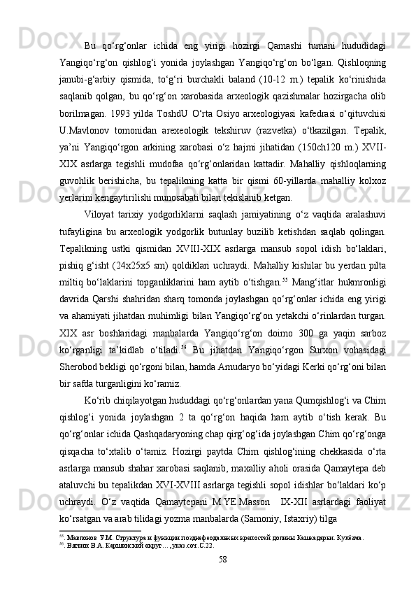 Bu   qо‘rg‘onlar   ichida   eng   yirigi   hozirgi   Qamashi   tumani   hududidagi
Yangiqо‘rg‘on   qishlog‘i   yonida   joylashgan   Yangiqо‘rg‘on   bо‘lgan.   Qishloqning
janubi-g‘arbiy   qismida,   tо‘g‘ri   burchakli   baland   (10-12   m.)   tepalik   kо‘rinishida
saqlanib   qolgan,   bu   qо‘rg‘on   xarobasida   arxeologik   qazishmalar   hozirgacha   olib
borilmagan.   1993   yilda   ToshdU   О‘rta   Osiyo   arxeologiyasi   kafedrasi   о‘qituvchisi
U.Mavlonov   tomonidan   arexeologik   tekshiruv   (razvetka)   о‘tkazilgan.   Tepalik,
ya’ni   Yangiqо‘rgon   arkining   xarobasi   о‘z   hajmi   jihatidan   (150ch120   m.)   XVII-
XIX   asrlarga   tegishli   mudofaa   qо‘rg‘onlaridan   kattadir.   Mahalliy   qishloqlarning
guvohlik   berishicha,   bu   tepalikning   katta   bir   qismi   60-yillarda   mahalliy   kolxoz
yerlarini kengaytirilishi munosabati bilan tekislanib ketgan.
Viloyat   tarixiy   yodgorliklarni   saqlash   jamiyatining   о‘z   vaqtida   aralashuvi
tufayligina   bu   arxeologik   yodgorlik   butunlay   buzilib   ketishdan   saqlab   qolingan.
Tepalikning   ustki   qismidan   XVIII-XIX   asrlarga   mansub   sopol   idish   bо‘laklari,
pishiq   g‘isht   (24x25x5  sm)   qoldiklari   uchraydi.   Mahalliy   kishilar   bu   yerdan  pilta
miltiq   bо‘laklarini   topganliklarini   ham   aytib   о‘tishgan. 55
  Mang‘itlar   hukmronligi
davrida   Qarshi   shahridan   sharq  tomonda   joylashgan   qо‘rg‘onlar   ichida   eng  yirigi
va ahamiyati jihatdan muhimligi bilan Yangiqо‘rg‘on yetakchi о‘rinlardan turgan.
XIX   asr   boshlaridagi   manbalarda   Yangiqо‘rg‘on   doimo   300   ga   yaqin   sarboz
kо‘rganligi   ta’kidlab   о‘tiladi. 56
  Bu   jihatdan   Yangiqо‘rgon   Surxon   vohasidagi
Sherobod bekligi qо‘rgoni bilan, hamda Amudaryo bо‘yidagi Kerki qо‘rg‘oni bilan
bir safda turganligini kо‘ramiz.
Kо‘rib chiqilayotgan hududdagi qо‘rg‘onlardan yana Qumqishlog‘i va Chim
qishlog‘i   yonida   joylashgan   2   ta   qо‘rg‘on   haqida   ham   aytib   о‘tish   kerak.   Bu
qо‘rg‘onlar ichida Qashqadaryoning chap qirg‘og‘ida joylashgan Chim qо‘rg‘onga
qisqacha   tо‘xtalib   о‘tamiz.   Hozirgi   paytda   Chim   qishlog‘ining   chekkasida   о‘rta
asrlarga mansub shahar  xarobasi  saqlanib,  maxalliy aholi  orasida  Qamaytepa  deb
ataluvchi bu tepalikdan XVI-XVIII asrlarga tegishli sopol idishlar bо‘laklari kо‘p
uchraydi.   О‘z   vaqtida   Qamaytepani   M.YE.Masson     IX-XII   asrlardagi   faoliyat
kо‘rsatgan va arab tilidagi yozma manbalarda (Samoniy, Istaxriy) tilga 
55
. Мавлонов У.М. Структура и функции позднефеодальных крепостей долины Кашкадарьи. Кулёзма.
56
. Вяткин В.А. Каршинский округ…, указ.соч.С.22.
58 