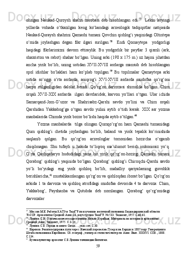 olingan   Naukad-Quroysh   shahri   xarobasi   deb   hisoblangan   edi. 57
    Lekin   keyingi
yillarda   vohada   о‘tkazilgan   keng   kо‘lamdagi   arxeologik   tadqiqotlar   natijasida
Naukad-Quraysh shahrini Qamashi tumani Qovchin qishlog‘i yaqinidagi Oltintepa
о‘rnida   joylashgan   degan   fikr   ilgari   surilgan. 58
    Endi   Qomaytepa     yodgorligi
haqidagi   fikrlarimizni   davom   ettiraylik.   Bu   yodgorlik   bir   paytlar   3   qismli   (ark,
shaxriston va rabot) shahar bо‘lgan. Uning arki (190 x 175 m.) uz hajmi jihatdan
ancha   yirik   bо‘lib,   uning   ustidan   XVII-XVIII   asrlarga   mansub   deb   hisoblangan
spol   idishlar   bо‘laklari   ham   kо‘plab   topilgan. 59
  Bu   topilmalar   Qamaytepa   arki
ustida   sо‘nggi   о‘rta   asrlarda,   aniqrog‘i   XVI-XVIII   asrlarda   mudofaa   qо‘rg‘oni
barpo   etilganligidan   dalolat   beradi.   Qо‘rg‘on   darvozasi   shimolda   bо‘lgan.   Chim
orqali   XVII-XIX   asrlarda     ilgari   davrlaridek,   karvon   yо‘llari   о‘tgan.   Ular   ichida
Samarqand-Jom-G‘uzor   va   Shahrisabz-Qarshi   savdo   yо‘lini   va   Chim   orqali
Qarshidan   Yakkabog‘ga   о‘tgan   savdo   yulini   aytib   о‘tish   kerak.   XIX   asr   yozma
manbalarida Chimda yirik bozor bо‘lishi haqida aytib о‘tilgan. 60
Yozma   manbalarda     tilga   olingan   Qumqо‘rg‘on   ham   Qamashi   tumanidagi
Qum   qishlog‘i   chetida   joylashgan   bо‘lib,   baland   va   yirik   tepalik   kо‘rinishida
saqlanib   qolgan.   Bu   qо‘rg‘on   arxeologlar   tomonidan   hozircha   о‘rganib
chiqilmagan.   Shu   tufayli   u   hakida   tо‘liqroq   ma’ulumot   berish   imkonimiz   yо‘q.
О‘rta   Qashqadaryo   hududidagi   yana   bir   yirik   qо‘rg‘on-hozirgi   Qamashi   tumani
Qorabog‘   qishlog‘i   yaqinida   bо‘lgan.   Qorabog‘   qishlog‘i   Chiroqchi-Qarshi   savdo
yо‘li   bо‘yidagi   eng   yirik   qishloq   bо‘lib,   mahalliy   qariyalarning   guvohlik
berishlaricha, 61
 mustahkamlangan qо‘rg‘on va qishloqdan iborat bо‘lgan. Qо‘rg‘on
arkida   1   ta   darvoza   va   qishloq   atrofidagi   mudofaa   devorida   4   ta   darvoza:   Chim,
Yakkabog‘,   Payshanba   va   Qutubda   deb   nomlangan.   Qorabog‘   qо‘rg‘onidagi
darvozalar 
57
. Массон М.Е. Работы КАТЭ и ТашГУ по изучению восточной половины Кашкадарьинской области 
УзССР. Археология Средней Азии.Сб. науч.трудов ТашГУ. № 533. Ташкент, 1957.С.60-61.
58
. Лунина С.В. О возможном отождествлении Наукат Курайша. Материаль по истории и археологии 
Средней Азии. Ташкент, 1975. С.3-14.
59
. Лунина С.Б. Города южного Согда…, указ.соч.С.30.
60
. Евренов. Рекогносцировка пути через Жамский перевал на Гузар и на Карши и 1887 году Генерального 
Штаба полковника Еврейнова. Сб. географ., топогр.и статистич.матер.по Азии. Вып.  XXXVI . СПб., 1888. 
С.134.
61
. Бу маълумотлар археолог С.Б.Лунина томонидан йигилган.
59 