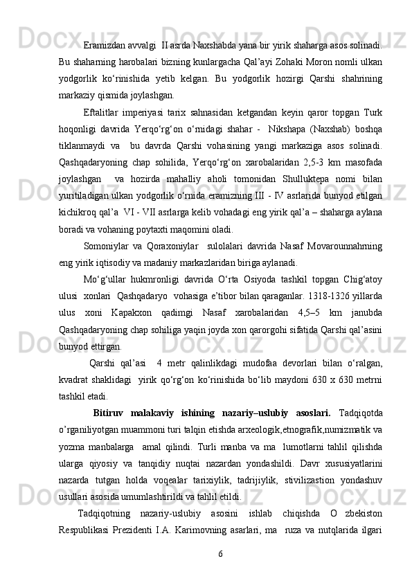 Eramizdan avvalgi  II asrda Naxshabda yana bir yirik shaharga asos solinadi.
Bu shaharning harobalari bizning kunlargacha Qal’ayi Zohaki Moron nomli ulkan
yodgorlik   kо‘rinishida   yetib   kelgan.   Bu   yodgorlik   hozirgi   Qarshi   shahrining
markaziy qismida joylashgan.   
Eftalitlar   imperiyasi   tarix   sahnasidan   ketgandan   keyin   qaror   topgan   Turk
hoqonligi   davrida   Yerqо‘rg‘on   о‘rnidagi   shahar   -     Nikshapa   (Naxshab)   boshqa
tiklanmaydi   va     bu   davrda   Qarshi   vohasining   yangi   markaziga   asos   solinadi.
Qashqadaryoning   chap   sohilida,   Yerqо‘rg‘on   xarobalaridan   2,5-3   km   masofada
joylashgan     va   hozirda   mahalliy   aholi   tomonidan   Shulluktepa   nomi   bilan
yuritiladigan ulkan yodgorlik о‘rnida eramizning III - IV asrlarida bunyod etilgan
kichikroq qal’a  VI - VII asrlarga kelib vohadagi eng yirik qal’a – shaharga aylana
boradi va vohaning poytaxti maqomini oladi. 
Somoniylar   va   Qoraxoniylar     sulolalari   davrida   Nasaf   Movarounnahrning
eng yirik iqtisodiy va madaniy markazlaridan biriga aylanadi. 
Mо‘g‘ullar   hukmronligi   davrida   О‘rta   Osiyoda   tashkil   topgan   Chig‘atoy
ulusi  xonlari  Qashqadaryo  vohasiga e’tibor bilan qaraganlar. 1318-1326 yillarda
ulus   xoni   Kapakxon   qadimgi   Nasaf   xarobalaridan   4,5–5   km   janubda
Qashqadaryoning chap sohiliga yaqin joyda xon qarorgohi sifatida Qarshi qal’asini
bunyod ettirgan.  
  Qarshi   qal’asi     4   metr   qalinlikdagi   mudofaa   devorlari   bilan   о‘ralgan,
kvadrat   shaklidagi     yirik   qо‘rg‘on   kо‘rinishida   bо‘lib   maydoni   630   x   630   metrni
tashkil etadi.
    Bitiruv   malakaviy   ishining   nazariy–uslubiy   asoslari.   Tadqiqotda
o’rganiliyotgan muammoni turi talqin etishda arxeologik,etnografik,numizmatik va
yozma   manbalarga     amal   qilindi.   Turli   manba   va   ma lumotlarni   tahlil   qilishda
ularga   qiyosiy   va   tanqidiy   nuqtai   nazardan   yondashildi.   Davr   xususiyatlarini
nazarda   tutgan   holda   voqealar   tarixiylik,   tadrijiylik,   stivilizastion   yondashuv
usullari asosida umumlashtirildi va tahlil etildi.
Tadqiqotning   nazariy-uslubiy   asosini   ishlab   chiqishda   O zbekiston	

Respublikasi   Prezidenti   I.A.   Karimovning   asarlari,   ma ruza   va   nutqlarida   ilgari	

6 