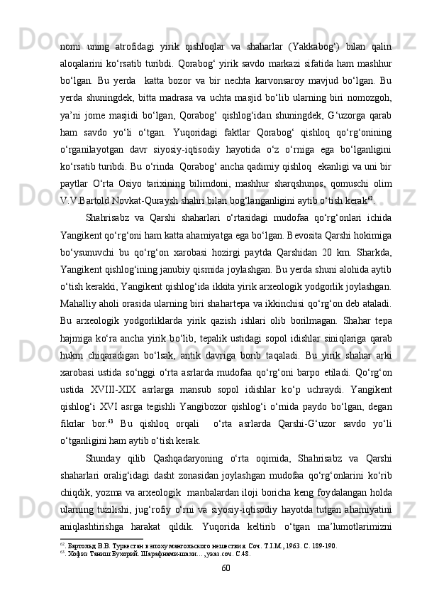 nomi   uning   atrofidagi   yirik   qishloqlar   va   shaharlar   (Yakkabog‘)   bilan   qalin
aloqalarini   kо‘rsatib   turibdi.   Qorabog‘   yirik   savdo   markazi   sifatida   ham   mashhur
bо‘lgan.   Bu   yerda     katta   bozor   va   bir   nechta   karvonsaroy   mavjud   bо‘lgan.   Bu
yerda   shuningdek,   bitta   madrasa   va   uchta   masjid   bо‘lib   ularning   biri   nomozgoh,
ya’ni   jome   masjidi   bо‘lgan,   Qorabog‘   qishlog‘idan   shuningdek,   G‘uzorga   qarab
ham   savdo   yо‘li   о‘tgan.   Yuqoridagi   faktlar   Qorabog‘   qishloq   qо‘rg‘onining
о‘rganilayotgan   davr   siyosiy-iqtisodiy   hayotida   о‘z   о‘rniga   ega   bо‘lganligini
kо‘rsatib turibdi. Bu о‘rinda  Qorabog‘ ancha qadimiy qishloq  ekanligi va uni bir
paytlar   О‘rta   Osiyo   tarixining   bilimdoni,   mashhur   sharqshunos,   qomuschi   olim
V.V.Bartold Novkat-Quraysh shahri bilan bog‘langanligini aytib о‘tish kerak 62
.
Shahrisabz   va   Qarshi   shaharlari   о‘rtasidagi   mudofaa   qо‘rg‘onlari   ichida
Yangikent qо‘rg‘oni ham katta ahamiyatga ega bо‘lgan. Bevosita Qarshi hokimiga
bо‘ysunuvchi   bu   qо‘rg‘on   xarobasi   hozirgi   paytda   Qarshidan   20   km.   Sharkda,
Yangikent qishlog‘ining janubiy qismida joylashgan. Bu yerda shuni alohida aytib
о‘tish kerakki, Yangikent qishlog‘ida ikkita yirik arxeologik yodgorlik joylashgan.
Ma h alliy a h oli orasida ularning biri sha h artepa va ikkinchisi   qо‘ r g‘ on deb ataladi.
Bu   arxeologik   yodgorliklarda   yirik   q azish   ishlari   olib   borilmagan.   Sha h ar   tepa
h ajmiga   k о‘ ra   ancha   yirik   b о‘ lib,   tepalik   ustidagi   sopol   idishlar   sini q lariga   q arab
h ukm   chi q aradigan   b о‘ lsak,   antik   davriga   borib   ta q aladi.   Bu   yirik   sha h ar   arki
xarobasi   ustida   s о‘ nggi   о‘ rta   asrlarda   mudofaa   qо‘ r g‘ oni   barpo   etiladi.   Qо‘ r g‘ on
ustida   XVIII-XIX   asrlarga   mansub   sopol   idishlar   k о‘ p   uchraydi.   Yangikent
q ishlo g‘ i   XVI   asrga   tegishli   Yangibozor   q ishlo g‘ i   о‘ rnida   paydo   b о‘ lgan,   degan
fikrlar   bor. 63
  Bu   q ishlo q   or q ali     о‘ rta   asrlarda   Qarshi - G‘ uzor   savdo   y о‘ li
о‘ tganligini  h am aytib  о‘ tish kerak.
Shunday   q ilib   Q ashqadaryoning   о‘ rta   o q imida,   Sha h risabz   va   Q arshi
sha h arlari   orali g‘ idagi   dasht   zonasidan   joylashgan   mudofaa   qо‘ r g‘ onlarini   k о‘ rib
chi q dik, yozma va arxeologik   manbalardan iloji boricha keng foy da langan   h olda
ularning   tuzilishi,   ju g‘ rofiy   о‘ rn i   va   siyosiy-i q tisodiy   h ayotda   tutgan   a h amiyatini
ani q lashtirishga   h arakat   q ildik.   Yuqorida   keltirib   о‘ tgan   ma’lumotlarimizni
62
. Бартольд В.В. Туркестан в эпоху мангольского нешествия. Соч. Т. I .М., 1963. С. 189-190.
63
. Хофиз Таниш Бухорий. Шарафнами-шахи…, указ.соч. С.48.
60 