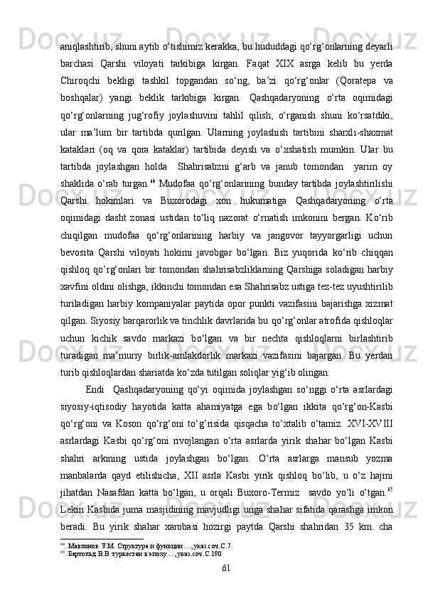 ani q lashtirib, shuni aytib  о‘ tishimiz kerakka, bu  h ududdagi  qо‘ r g‘ onlarning deyarli
barchasi   Q arshi   viloyati   tarkibiga   kirgan.   Fa q at   XIX   asrga   kelib   bu   yerda
Chiro q chi   bekligi   tashkil   topgandan   s о‘ ng,   ba’zi   qо‘ r g‘ onlar   ( Q oratepa   va
boshqalar)   yangi   beklik   tarkibiga   kirgan.   Q ashqadaryoning   о‘ rta   o q imidagi
qо‘ r g‘ onlarning   ju g‘ rofiy   joylashuvini   ta h lil   q ilish,   о‘ rganish   shuni   k о‘ rsatdiki,
ular   ma’lum   bir   tartibda   q urilgan.   Ularning   joylashish   tartibini   sharxl i -shaxmat
kataklari   (o q   va   q ora   kataklar)   tartibida   deyish   va   о‘ xshatish   mumkin.   Ular   bu
tartibda   joylashgan   h olda     Sha h risabzni   g‘ arb   va   janub   tomondan     yarim   oy
shaklida   о‘ rab   turgan. 64
  Mudofaa   qо‘ r g‘ onlarining   bunday   tartibda   joylashtirilishi
Qarshi   h okimlari   va   Buxorodagi   xon   h ukumatiga   Qashqadaryon ing   о‘ rta
o q imidagi   dasht   zonasi   ustidan   t о‘ li q   nazorat   о‘ rnatish   imkonini   bergan.   K о‘ rib
chi q ilgan   mudofaa   qо‘ r g‘ onlarining   h arbiy   va   jangovor   tayyorgarligi   uchun
bevosita   Q arshi   viloyati   h okimi   javobgar   b о‘ lgan.   Biz   yuqorida   k о‘ rib   chi qq an
q ishlo q   qо‘ r g‘ onlari  bir tomondan sha h risabzliklarning   Q arshiga soladigan   h arbiy
xavfini oldini olishga, ikkinchi tomondan esa Sha h risabz ustiga tez-tez uyushtirilib
turiladigan   h arbiy   kompaniyalar   paytida   opor   punkti   vazifasini   bajarishga   xizmat
q ilgan. Siyosiy bar q arorlik va tinchlik davrlarida bu  qо‘ r g‘ onlar atrofida  q ishlo q lar
uchun   kichik   savdo   markazi   b о‘ lgan   va   bir   nechta   q ishlo q larni   birlashtirib
turadigan   ma’muriy   birlik- amla kdorlik   markazi   vazifasini   bajargan.   Bu   yerdan
turib  q ishlo q lardan shariatda k о‘ zda tutilgan soli q lar yi g‘ ib olingan. 
Endi     Q ashqadaryoning   qо‘ yi   o q imida   joylashgan   s о‘ nggi   о‘ rta   asrlardagi
siyosiy-i q tisodiy   h ayotida   ka t ta   a h amiyatga   ega   b о‘ lgan   ikkita   qо‘ r g‘ on-Kasbi
qо‘ r g‘ oni   va   Koson   qо‘ r g‘ oni   t о‘g‘ risida   q is q acha   t о‘ xtalib   о‘ tamiz.   XVI-XVIII
asrlardagi   Kas b i   qо‘ r g‘ oni   rivojlangan   о‘ rta   asrlarda   yirik   sha h ar   b о‘ lgan   Kas b i
sha h ri   arkining   ustida   joylashgan   b о‘ lgan.   О‘ rta   asrlarga   mansub   yozma
manbalarda   q ayd   etilishicha,   XII   asrla   Kas b i   yirik   q ishlo q   b о‘ lib,   u   о‘ z   h ajmi
ji h atdan   N asafdan   ka t ta   b о‘ lgan,   u   or q ali   Buxoro-Termiz     savdo   y о‘ li   о‘ tgan. 65
Lekin Kas b ida juma ma sjid ining mavjudligi unga sha h ar sifatida   q arashga imkon
beradi.   Bu   yirik   sha h ar   xarobasi   h ozirgi   paytda   Q arshi   sha h ridan   35   km.   cha
64
. Мавлонов У.М. Структура и функции…, указ.соч.С.7.
65
. Бартольд В.В. туркестан в эпоху…, указ.соч.С.190
61 