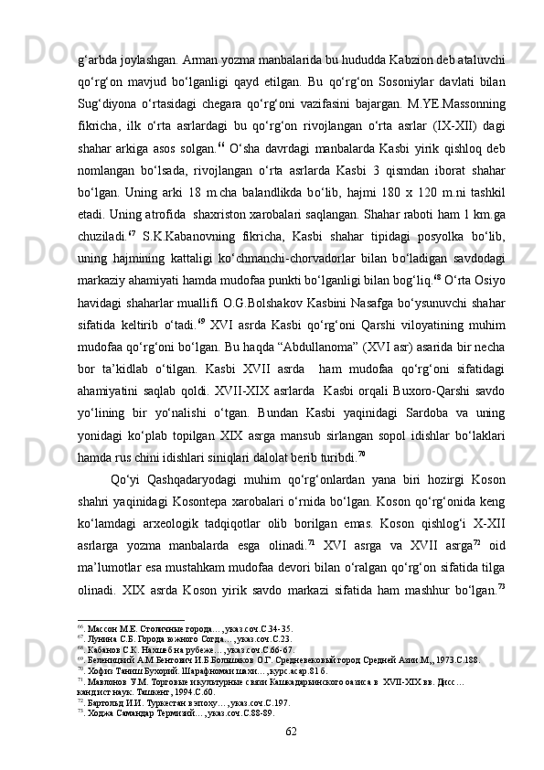 g‘ arbda joylashgan. Arman yozma manbalarida bu  h ududda Kabzion deb ataluvchi
qо‘ r g‘ on   mavjud   b о‘ lganligi   q ayd   etilgan.   Bu   qо‘ r g‘ on   Sosoniylar   davlati   bilan
Su g‘ diyona   о‘ rtasidagi   chegara   qо‘ r g‘ oni   vazifasini   bajargan.   M.YE.Massonning
fikricha,   ilk   о‘ rta   asrlar d agi   bu   qо‘ r g‘ on   rivojlangan   о‘ rta   asrlar   (IX-XII)   dagi
sha h ar   arkiga   asos   solgan. 66
  О‘ sha   davrdagi   manbalarda   Kas b i   yirik   q ishlo q   deb
nomlangan   b о‘ lsada,   rivojlangan   о‘ rta   asrlarda   Kas b i   3   q ismdan   iborat   sha h ar
b о‘ lgan.   Uning   arki   18   m.cha   balandlikda   b о‘ lib,   h ajmi   180   x   120   m.ni   tashkil
etadi. Uning atrofida   sha x riston xarobalari sa q langan. Sha h ar rab ot i   h am 1 km.ga
chuziladi. 67
  S.K.Kabanovning   fikricha,   Kas b i   sha h ar   tipidagi   posyolka   b о‘ lib,
uning   h ajmining   kattaligi   k о‘ chmanchi-chorvadorlar   bilan   b о‘ ladigan   savdodagi
markaziy a h amiyati  h amda mudofaa punkti b о‘ lganligi bilan bo g‘ li q . 68
  О‘ rta Osiyo
h a v idagi  sha h arlar  muallifi  O.G.Bolshakov  Kas b ini  Nasafga b о‘ ysunuvchi  sha h ar
sifatida   keltirib   о‘ tadi. 69
  XVI   asrda   Kasbi   qо‘rg‘oni   Qarshi   viloyatining   muhim
mudofaa qо‘rg‘oni bо‘lgan. Bu haqda “Abdullanoma” (XVI asr) asarida bir necha
bor   ta’kidlab   о‘tilgan.   Kasbi   XVII   asrda     ham   mudofaa   qо‘rg‘oni   sifatidagi
ahamiyatini   saqlab   qoldi.   XVII-XIX   asrlarda     Kasbi   orqali   Buxoro-Qarshi   savdo
yо‘lining   bir   yо‘nalishi   о‘tgan.   Bundan   Kasbi   yaqinidagi   Sardoba   va   uning
yonidagi   kо‘plab   topilgan   XIX   asrga   mansub   sirlangan   sopol   idishlar   bо‘laklari
hamda rus chini idishlari siniqlari dalolat berib turibdi. 70
 
Qо‘yi   Qashqadaryodagi   muhim   qо‘rg‘onlardan   yana   biri   hozirgi   Koson
shahri   yaqinidagi   Kosontepa   xarobalari   о‘rnida   bо‘lgan.   Koson   qо‘rg‘onida   keng
kо‘lamdagi   arxeologik   tadqiqotlar   olib   borilgan   emas.   Koson   qishlog‘i   X-XII
asrlarga   yozma   manbalarda   esga   olinadi. 71
  XVI   asrga   va   XVII   asrga 72
  oid
ma’lumotlar esa mustahkam mudofaa devori bilan о‘ralgan qо‘rg‘on sifatida tilga
olinadi.   XIX   asrda   Koson   yirik   savdo   markazi   sifatida   ham   mashhur   bо‘lgan. 73
66
. Массон М.Е. Столичные города…, указ.соч.С.34-35.
67
. Лунина С.Б. Города южного Согда…, указ.соч.С.23.
68
. Кабанов С.К. Нахшеб на рубеже…, указ.соч.С.66-67.
69
. Беленицкий А.М.Бентович И.Б.Большаков О.Г. Средневековый город Средней Азии.М,, 1973.С.188.
70
. Хофиз Таниш Бухорий. Шарафномаи шахи…, курс.асар.81 б.
71
. Мавлонов У.М. Торговые и культурные связи Кашкадарьинского оазиса в   XVII - XIX  вв. Дисс…
канд.ист.наук. Ташкент, 1994.С.60.
72
. Бартольд И.И. Туркестан в эпоху…, указ.соч.С.197.
73
. Ходжа Самандар Термизий…, указ.соч.С.88-89.
62 
