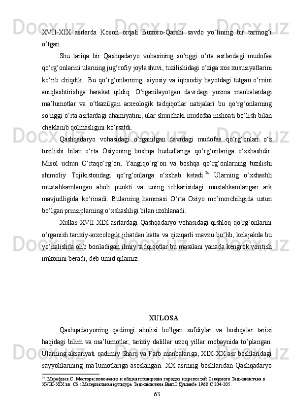 XVII-XIX   asrlarda   Koson   orqali   Buxoro-Qarshi   savdo   yо‘lining   bir   tarmog‘i
о‘tgan.
Shu   tariqa   bir   Qashqadaryo   vohasining   sо‘nggi   о‘rta   asrlardagi   mudofaa
qо‘rg‘onlarini ularning jug‘rofiy joylashuvi, tuzilishidagi о‘ziga xos xususiyatlarini
kо‘rib chiqdik.   Bu qо‘rg‘onlarning   siyosiy va iqtisodiy hayotdagi tutgan о‘rnini
aniqlashtirishga   harakat   qildiq.   О‘rganilayotgan   davrdagi   yozma   manbalardagi
ma’lumotlar   va   о‘tkazilgan   arxeologik   tadqiqotlar   natijalari   bu   qо‘rg‘onlarning
sо‘nggi о‘rta asrlardagi ahamiyatini, ular shunchaki mudofaa inshoati bо‘lish bilan
cheklanib qolmasligini kо‘rsatdi.
Qashqadaryo   vohasidagi   о‘rganilgan   davrdagi   mudofaa   qо‘rg‘onlari   о‘z
tuzilishi   bilan   о‘rta   Osiyoning   boshqa   hududlariga   qо‘rg‘onlariga   о‘xshashdir.
Misol   uchun   О‘rtaqо‘rg‘on,   Yangiqо‘rg‘on   va   boshqa   qо‘rg‘onlarning   tuzilishi
shimoliy   Tojikistondagi   qо‘rg‘onlarga   о‘xshab   ketadi. 74
  Ularning   о‘xshashli
mustahkamlangan   aholi   punkti   va   uning   ichkarisidagi   mustahkamlangan   ark
mavjudligida   kо‘rinadi.   Bularning   hammasi   О‘rta   Osiyo   me’morchiligida   ustun
bо‘lgan prinsiplarning о‘xshashligi bilan izohlanadi.
Xullas XVII-XIX asrlardagi Qashqadaryo vohasidagi qishloq qо‘rg‘onlarini
о‘rganish tarixiy-arxeologik jihatdan katta va qiziqarli mavzu bо‘lib, kelajakda bu
yо‘nalishda olib boriladigan ilmiy tadqiqotlar bu masalani yanada kengrok yoritish
imkonini beradi, deb umid qilamiz.
XULOSA
Qashqadaryoning   qadimgi   aholisi   bo’lgan   sufdiylar   va   boshqalar   tarixi
haqidagi   bilim   va  ma’lumotlar,   tarixiy   dalillar   uzoq   yillar   mobaynida  to’plangan.
Ularning aksariyati qadimiy Sharq va Farb manbalariga, XIX-XX asr boshlaridagi
sayyohlarining   ma’lumotlariga   asoslangan.   XX   asrning   boshlaridan   Qashqadaryo
74
. Марафиев.С. Месторасположение и обшая планировка городов и крепостей Северного Таджикистана в 
XVIII - XIX  вв. Сб.: Материальная культура Таджикистана.Вып. I .Душанбе.1968.С.204-205.
63 