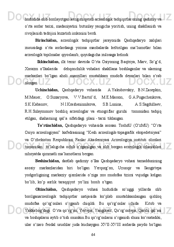 hududida olib borilayotgan keng miqyosli arxeologik tadqiqotlar uning qadimiy va
o’rta   asrlar   tarixi,   madaniyatini   butunlay   yangicha   yoritish,   uning   shakllanish   va
rivojlanish tadrijini kuzatish imkonini berdi. 
Birinchidan,   arxeologik   tadqiqotlar   jarayonida   Qashqadaryo   xalqlari
xususidagi   o’rta   asrlardaagi   yozma   manbalarda   keltirilgan   ma’lumotlar   bilan
arxeologik topilmalar qiyoslanib, quyidagicha xulosaga kelindi:
  Ikkinchidan,   ilk   temir   davrida   О‘rta   Osiyoning   Baqtriya,   Marv,   Sо‘g‘d,
Xorazm   о‘lkalarida       dehqonchilik   vohalari   shakllana   boshlaganlar   va   ularning
markazlari   bо‘lgan   aholi   manzillari   mustahkam   mudofa   devorlari   bilan   о‘rab
olingan.  
Uchinchidan,   Qashqadaryo   vohasida     A.Yakubovskiy,   B.N.Zasepkin,
M.Mauer,   O.Suxaryova,   V.V.Bartol’d,   M.E.Masson,   G.A.Pugachenkova,
S.K.Kabanov,     N.I.Krasheninnikova,   S.B.Lunina,     A.S.Sagdullaev,
R.H.Sulaymonov   boshliq   arxeologlar   va   etnogriflar   guruhi     tomonidan   tadqiq
etilgan,  shaharning  qal’a  sifatidagi  plani - tarxi  tiklangan.
  To’rtinchidan,   Qashqadaryo   vohasida   asosan   ToshdU   (О‘zMU)   “O’rta
Osiyo   arxeologiyasi”   kafedrasining   “Kesh   arxeologik-topagrafik   ekspedetsiyasi”
va   О‘zbekiston   Respublirasi   Fanlar   Akademiyasi   Arxeologiya   instituti   olimlari
tomonidan     tо‘laligicha   ochib   о‘rganilgan   va   olib   borgan   arxeologik   izlanishlari
nihoyatda qimmatli ma’lumotlarni bergan.
Beshinchidan,   dastlab   qadimiy   o’lka   Qashqadaryo   vohasi   tamaddunining
asosiy   markazlaridan   biri   bo’lgan   Yerqurg’on,   Uzunqir   va   Sangirtepa
yodgorligining   markaziy   qismlarida   o’ziga   xos   mudofaa   tizimi   vujudga   kelgan
bo’lib,  ko’p  asrlik  taraqqiyot   yo’lini  bosib  o’tgan.
Oltinchidan,   Qashqadaryo   vohasi   hududida   sо‘nggi   yillarda   olib
borilganarxeologik   tadqiqotlar   natijasida   kо‘plab   mustahkamlangan   qishloq
mudofaa   qо‘rg‘onlari   о‘rganib   chiqildi.   Bu   qо‘rg‘onlar   ichida     Kitob   va
Yakkabog‘dagi   О‘rta qо‘rg‘on, Yertepa, Yangikent, Qо‘rg‘ontepa, Qarshi qal’asi
va boshqalarni aytib о‘tish mumkin.Bu qо‘rg‘onlarni о‘rganish shuni kо‘rsatadiki,
ular   о‘zaro   feodal   urushlar   juda   kuchaygan   XVII-XVIII   asrlarda   paydo   bо‘lgan
64 