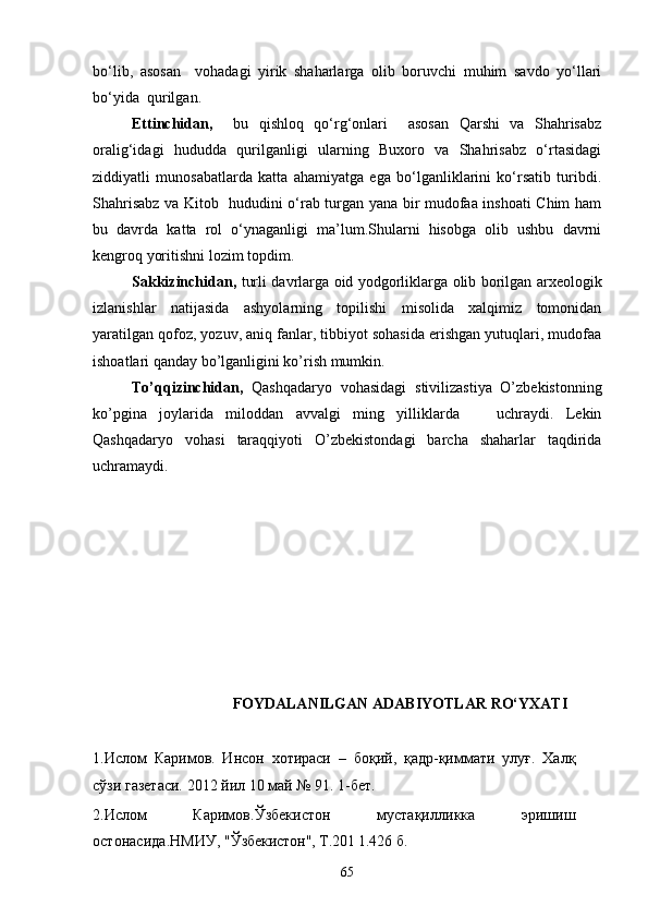 bо‘lib,   asosan     vohadagi   yirik   shaharlarga   olib   boruvchi   muhim   savdo   yо‘llari
bо‘yida  qurilgan. 
Ettinchidan,     bu   qishloq   qо‘rg‘onlari     asosan   Qarshi   va   Shahrisabz
oralig‘idagi   hududda   qurilganligi   ularning   Buxoro   va   Shahrisabz   о‘rtasidagi
ziddiyatli   munosabatlarda   katta   ahamiyatga   ega   bо‘lganliklarini   kо‘rsatib   turibdi.
Shahrisabz va Kitob   hududini о‘rab turgan yana bir mudofaa inshoati Chim ham
bu   davrda   katta   rol   о‘ynaganligi   ma’lum.Shularni   hisobga   olib   ushbu   davrni
kengroq yoritishni lozim topdim.
Sakkizinchidan,   turli davrlarga oid yodgorliklarga olib borilgan arxeologik
izlanishlar   natijasida   ashyolarning   topilishi   misolida   xalqimiz   tomonidan
yaratilgan qofoz, yozuv, aniq fanlar, tibbiyot sohasida erishgan yutuqlari, mudofaa
ishoatlari qanday bo’lganligini ko’rish mumkin. 
To’qqizinchidan,   Qashqadaryo   vohasidagi   stivilizastiya   O’zbekistonning
ko’pgina   joylarida   miloddan   avvalgi   ming   yilliklarda       uchraydi.   Lekin
Qashqadaryo   vohasi   taraqqiyoti   O’zbekistondagi   barcha   shaharlar   taqdirida
uchramaydi.     
FOYDALANILGAN ADABIYOTLAR RО‘YXATI
1.Ислом   Каримов.   Инсон   хотираси   –   боқий,   қадр-қиммати   улуғ.   Халқ
сўзи газетаси. 2012 йил 10 май № 91. 1-бет.  
2.Ислом   Каримов.Ўзбекистон   мустақилликка   эришиш
остонасида.НМИУ,  "Ўзбекистон", Т.201 1.426 б.
65 