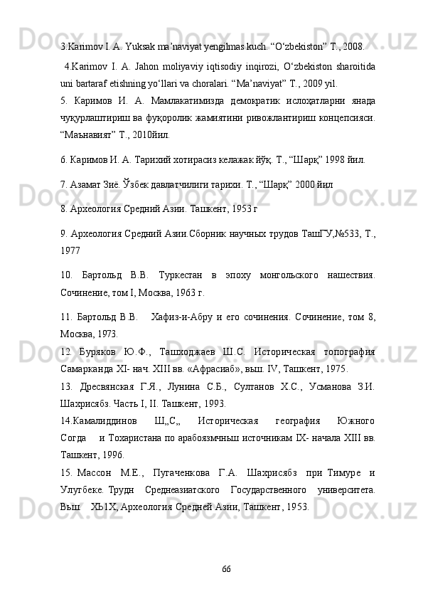 3.Karimov I. A. Yuksak ma’naviyat yengilmas kuch. “О‘zbekiston” T., 2008 .
  4.Karimov   I.   A.   Jahon   moliyaviy   iqtisodiy   inqirozi,   О‘zbekiston   sharoitida
uni bartaraf etishning yо‘llari va choralari. “Ma’naviyat” T., 2009 yil. 
5.   Каримов   И.   А.   Мамлакатимизда   демократик   ислоҳатларни   янада
чуқурлаштириш ва фуқоролик жамиятини ривожлантириш концепсияси.
“Маънавият” Т., 2010йил.
6. Каримов И. А. Тарихий хотирасиз келажак йўқ. Т., “Шарқ” 1998 йил.
7. Азамат Зиё. Ўзбек давлатчилиги тарихи. Т., “Шарқ” 2000 йил
8. Археология Средний Азии. Ташкент, 1953 г
9. Археология Средний Азии.Сборник научн ы х трудов ТашГУ,№533, Т.,
1977
10.   Бартольд   В. В.   Туркестан   в   эпоху   монгольского   нашествия.
Сочинение, том  I , Москва, 1963 г.
11.   Бартольд   В.В.       Хафиз-и-Абру   и   его   сочинения.   Сочинение,   том   8,
Москва,   1973.
12.   Буряков   Ю.Ф.,   Ташходжаев   Ш.С.   Историческая   топография
Самарканда   XI -  нач. XIII вв. «Афрасиаб», вьш. IV, Ташкент, 1975.
13.   Дресвянская   Г.Я.,   Лунина   С.Б.,   Султанов   Х.С.,   Усманова   З.И.
Шахрисябз.  Часть  I ,  II .  Ташкент, 1993.
14. Камалиддинов         Ш„С„         Историческая         география         Южного
Согда        и   Тохаристана по арабоязмчньш источникам   IX -   начала   XIII   вв.
Ташкент, 1996.
15.   Массон     М.Е.,     Пугаченкова     Г.А.     Шахрисябз     при   Тимуре     и
Улугбеке.   Трудн    Среднеазиатского    Государственного    университета.
Вьш.    ХЬ1Х,   Археология Средней Азии, Ташкент, 1953.
66 
