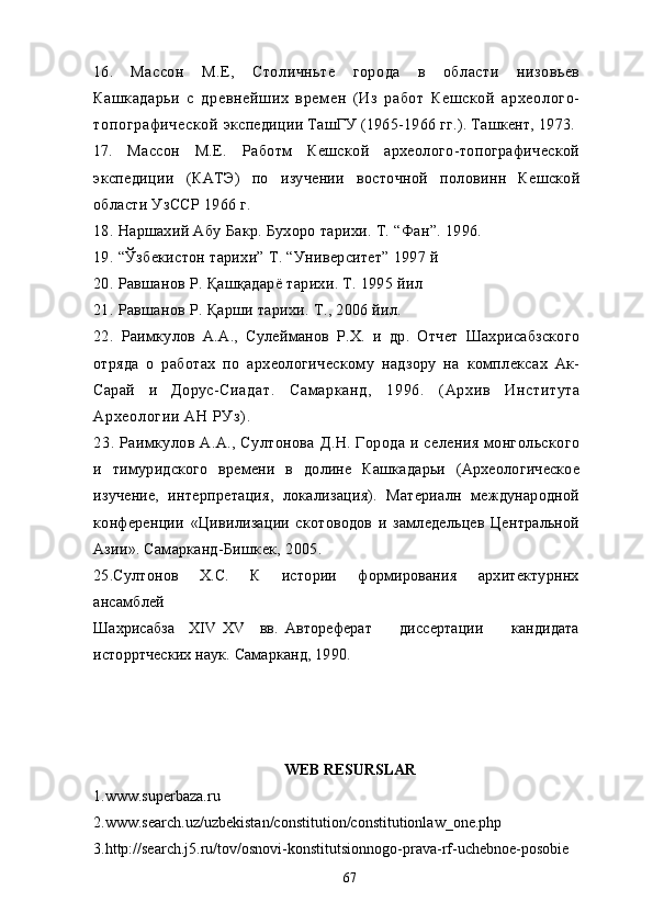 16.   Массон   М.Е,   Столичньте   города   в   области   низовьев
Кашкадарьи   с   древнейших   врем ен   ( Из   работ   Кешской   археолого-
топограф ической   экспедиции ТашГУ (1965-1966 гг.). Ташкент, 1973.
17.   Массон   М.Е.   Работм   Кешской   археолого-топографической
экспедиции   (КАТЭ)   по   изучении   восточной   половинн   Кешской
области УзССР 1966 г.
18. Наршахи й  Абу Бакр. Бухоро тарихи. Т.  “Фан”. 1996.
19. “Ўзбекистон тарихи” Т. “Университет” 1997 й
20. Равшанов Р. Қашқадарё тарихи. Т. 1995 йил
21. Равшанов Р. Қарши тарихи. Т., 2006 йил.
22.   Раимкулов   А.А.,   Сулейманов   Р.Х.   и   др.   Отчет   Шахрисабзского
отряда   о   работах   по   археологическому   надзору   на   комплексах   Ак-
Сарай   и   Дорус- Сиадат.   Сам арканд,   1996.   ( Архив   Института
Археологии АН РУз) .
23.   Раимкулов А.А., Султонова  Д.Н.  Города  и селения монгольского
и   тимуридского   времени   в   долине   Кашкадарьи   (Археологическое
изучение,   интерпретация,   локализация).   Материалн   международной
конференции   «Цивилизации   скотоводов   и   замледельцев   Центральной
Азии». Самарканд- Бишкек, 2005.
25.Султонов       Х.С.       К       истории       формирования       архитектурннх
ансамблей
Шахрисабза     XIV   XV     вв.   Автореферат         диссертации         кандидата
исторртческих наук. Самарканд, 1990.
      
WEB RESURSLAR
1.www.superbaza.ru
2.www.search.uz/uzbekistan/constitution/constitutionlaw_one.php
3.http://search.j5.ru/tov/osnovi-konstitutsionnogo-prava-rf-uchebnoe-posobie
67 